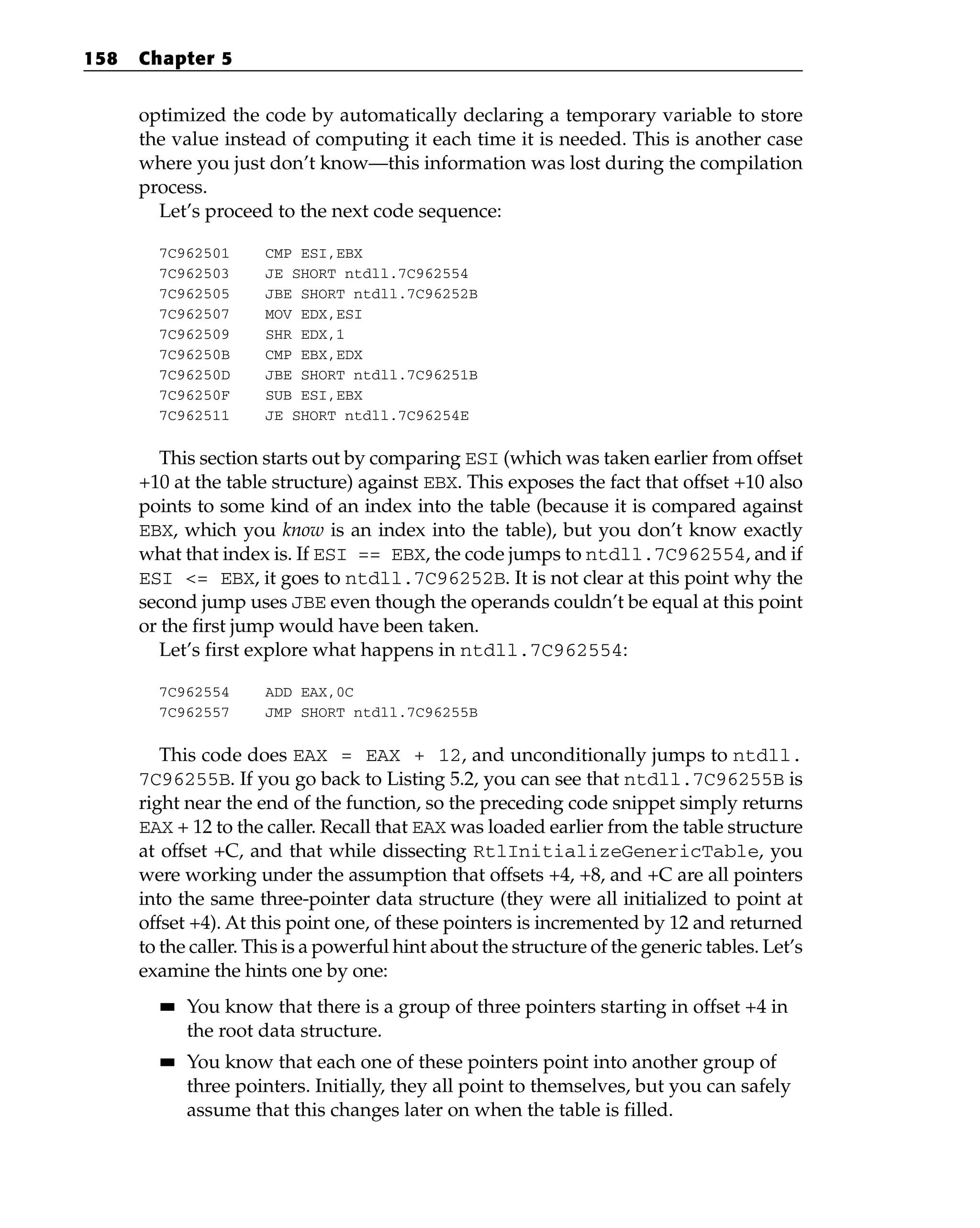 optimized the code by automatically declaring a temporary variable to store
the value instead of computing it each time it is needed. This is another case
where you just don’t know—this information was lost during the compilation
process.
Let’s proceed to the next code sequence:
7C962501 CMP ESI,EBX
7C962503 JE SHORT ntdll.7C962554
7C962505 JBE SHORT ntdll.7C96252B
7C962507 MOV EDX,ESI
7C962509 SHR EDX,1
7C96250B CMP EBX,EDX
7C96250D JBE SHORT ntdll.7C96251B
7C96250F SUB ESI,EBX
7C962511 JE SHORT ntdll.7C96254E
This section starts out by comparing ESI (which was taken earlier from offset
+10 at the table structure) against EBX. This exposes the fact that offset +10 also
points to some kind of an index into the table (because it is compared against
EBX, which you know is an index into the table), but you don’t know exactly
what that index is. If ESI == EBX, the code jumps to ntdll.7C962554, and if
ESI <= EBX, it goes to ntdll.7C96252B. It is not clear at this point why the
second jump uses JBE even though the operands couldn’t be equal at this point
or the first jump would have been taken.
Let’s first explore what happens in ntdll.7C962554:
7C962554 ADD EAX,0C
7C962557 JMP SHORT ntdll.7C96255B
This code does EAX = EAX + 12, and unconditionally jumps to ntdll.
7C96255B. If you go back to Listing 5.2, you can see that ntdll.7C96255B is
right near the end of the function, so the preceding code snippet simply returns
EAX + 12 to the caller. Recall that EAX was loaded earlier from the table structure
at offset +C, and that while dissecting RtlInitializeGenericTable, you
were working under the assumption that offsets +4, +8, and +C are all pointers
into the same three-pointer data structure (they were all initialized to point at
offset +4). At this point one, of these pointers is incremented by 12 and returned
to the caller. This is a powerful hint about the structure of the generic tables. Let’s
examine the hints one by one:
■
■ You know that there is a group of three pointers starting in offset +4 in
the root data structure.
■
■ You know that each one of these pointers point into another group of
three pointers. Initially, they all point to themselves, but you can safely
assume that this changes later on when the table is filled.
158 Chapter 5
 