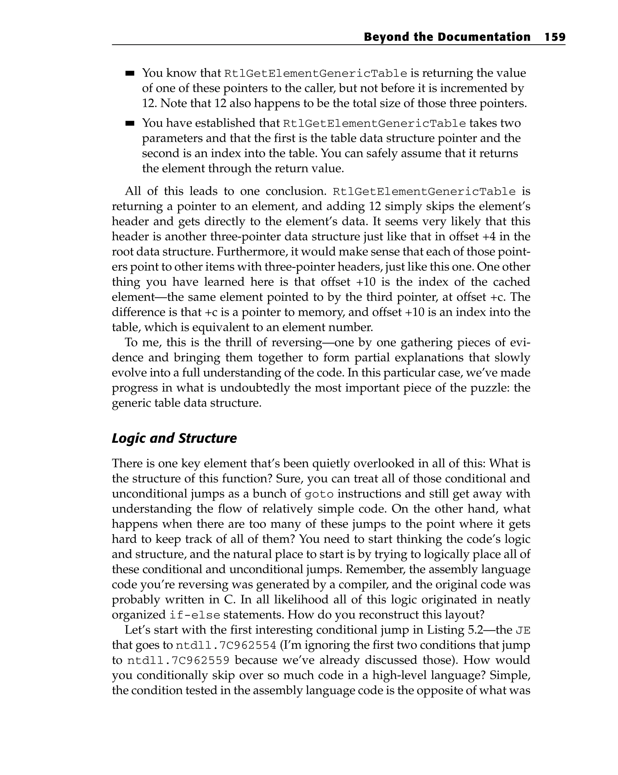 ■
■ You know that RtlGetElementGenericTable is returning the value
of one of these pointers to the caller, but not before it is incremented by
12. Note that 12 also happens to be the total size of those three pointers.
■
■ You have established that RtlGetElementGenericTable takes two
parameters and that the first is the table data structure pointer and the
second is an index into the table. You can safely assume that it returns
the element through the return value.
All of this leads to one conclusion. RtlGetElementGenericTable is
returning a pointer to an element, and adding 12 simply skips the element’s
header and gets directly to the element’s data. It seems very likely that this
header is another three-pointer data structure just like that in offset +4 in the
root data structure. Furthermore, it would make sense that each of those point-
ers point to other items with three-pointer headers, just like this one. One other
thing you have learned here is that offset +10 is the index of the cached
element—the same element pointed to by the third pointer, at offset +c. The
difference is that +c is a pointer to memory, and offset +10 is an index into the
table, which is equivalent to an element number.
To me, this is the thrill of reversing—one by one gathering pieces of evi-
dence and bringing them together to form partial explanations that slowly
evolve into a full understanding of the code. In this particular case, we’ve made
progress in what is undoubtedly the most important piece of the puzzle: the
generic table data structure.
Logic and Structure
There is one key element that’s been quietly overlooked in all of this: What is
the structure of this function? Sure, you can treat all of those conditional and
unconditional jumps as a bunch of goto instructions and still get away with
understanding the flow of relatively simple code. On the other hand, what
happens when there are too many of these jumps to the point where it gets
hard to keep track of all of them? You need to start thinking the code’s logic
and structure, and the natural place to start is by trying to logically place all of
these conditional and unconditional jumps. Remember, the assembly language
code you’re reversing was generated by a compiler, and the original code was
probably written in C. In all likelihood all of this logic originated in neatly
organized if-else statements. How do you reconstruct this layout?
Let’s start with the first interesting conditional jump in Listing 5.2—the JE
that goes to ntdll.7C962554 (I’m ignoring the first two conditions that jump
to ntdll.7C962559 because we’ve already discussed those). How would
you conditionally skip over so much code in a high-level language? Simple,
the condition tested in the assembly language code is the opposite of what was
Beyond the Documentation 159
 