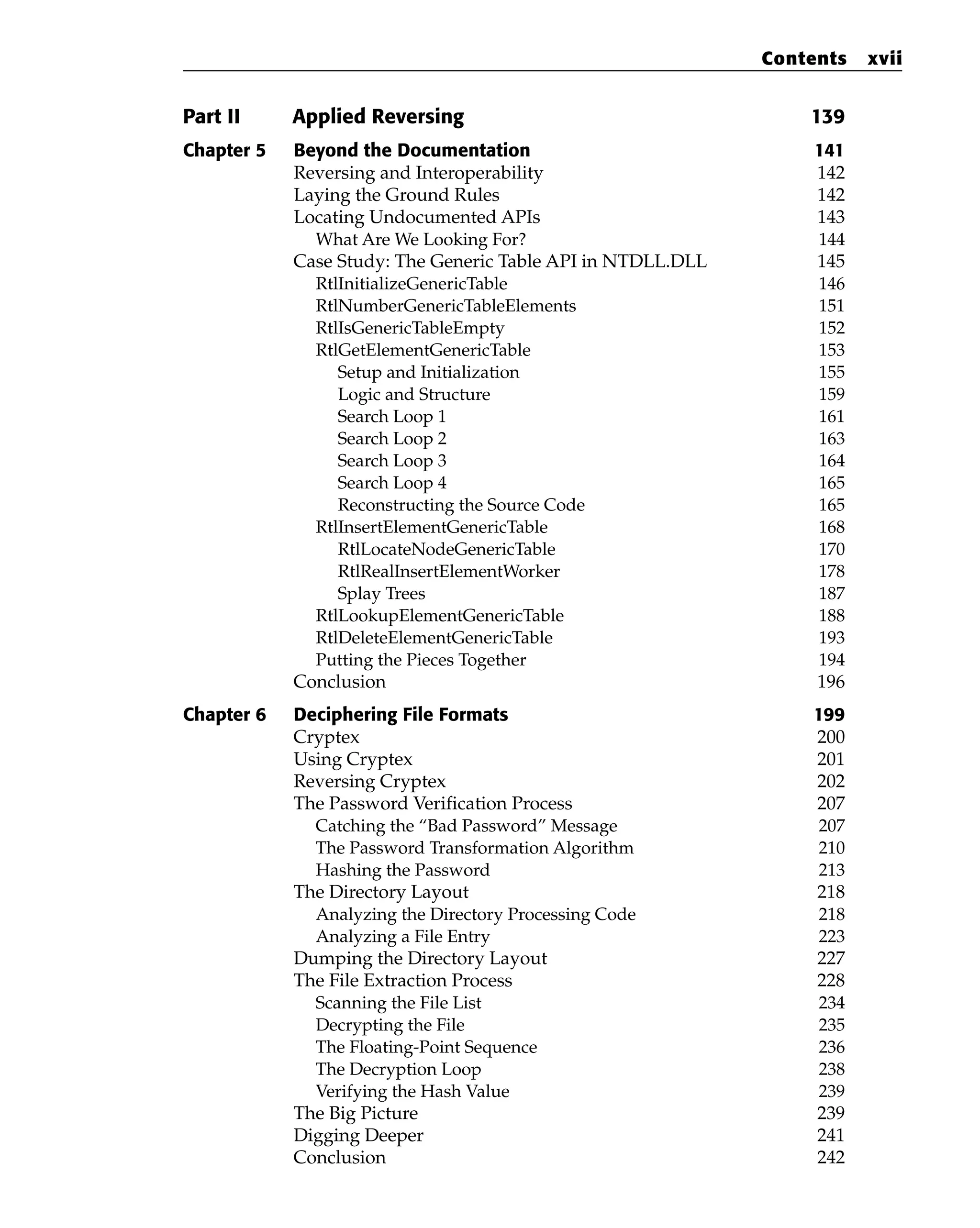 Part II Applied Reversing 139
Chapter 5 Beyond the Documentation 141
Reversing and Interoperability 142
Laying the Ground Rules 142
Locating Undocumented APIs 143
What Are We Looking For? 144
Case Study: The Generic Table API in NTDLL.DLL 145
RtlInitializeGenericTable 146
RtlNumberGenericTableElements 151
RtlIsGenericTableEmpty 152
RtlGetElementGenericTable 153
Setup and Initialization 155
Logic and Structure 159
Search Loop 1 161
Search Loop 2 163
Search Loop 3 164
Search Loop 4 165
Reconstructing the Source Code 165
RtlInsertElementGenericTable 168
RtlLocateNodeGenericTable 170
RtlRealInsertElementWorker 178
Splay Trees 187
RtlLookupElementGenericTable 188
RtlDeleteElementGenericTable 193
Putting the Pieces Together 194
Conclusion 196
Chapter 6 Deciphering File Formats 199
Cryptex 200
Using Cryptex 201
Reversing Cryptex 202
The Password Verification Process 207
Catching the “Bad Password” Message 207
The Password Transformation Algorithm 210
Hashing the Password 213
The Directory Layout 218
Analyzing the Directory Processing Code 218
Analyzing a File Entry 223
Dumping the Directory Layout 227
The File Extraction Process 228
Scanning the File List 234
Decrypting the File 235
The Floating-Point Sequence 236
The Decryption Loop 238
Verifying the Hash Value 239
The Big Picture 239
Digging Deeper 241
Conclusion 242
Contents xvii
 