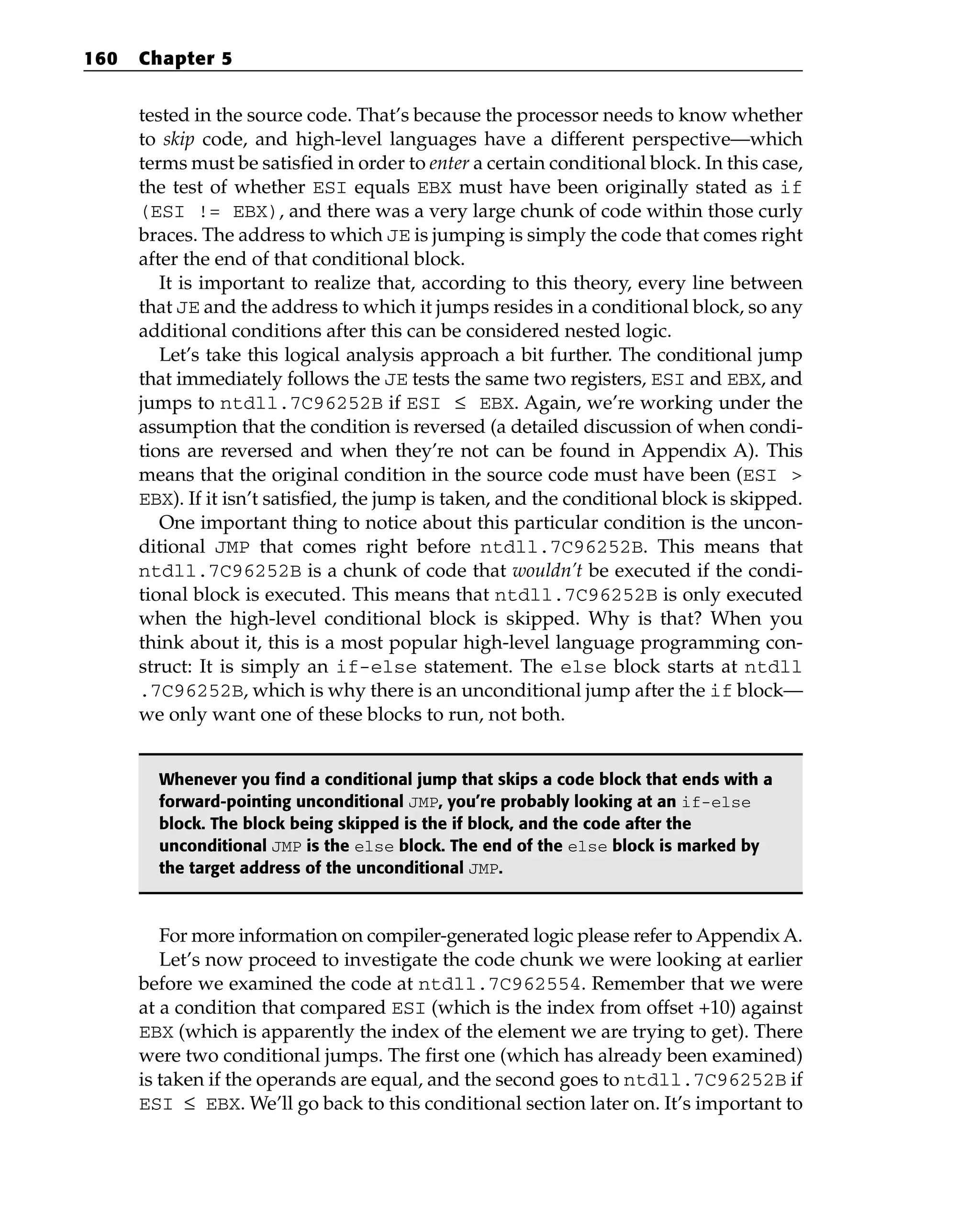 tested in the source code. That’s because the processor needs to know whether
to skip code, and high-level languages have a different perspective—which
terms must be satisfied in order to enter a certain conditional block. In this case,
the test of whether ESI equals EBX must have been originally stated as if
(ESI != EBX), and there was a very large chunk of code within those curly
braces. The address to which JE is jumping is simply the code that comes right
after the end of that conditional block.
It is important to realize that, according to this theory, every line between
that JE and the address to which it jumps resides in a conditional block, so any
additional conditions after this can be considered nested logic.
Let’s take this logical analysis approach a bit further. The conditional jump
that immediately follows the JE tests the same two registers, ESI and EBX, and
jumps to ntdll.7C96252B if ESI ≤ EBX. Again, we’re working under the
assumption that the condition is reversed (a detailed discussion of when condi-
tions are reversed and when they’re not can be found in Appendix A). This
means that the original condition in the source code must have been (ESI >
EBX). If it isn’t satisfied, the jump is taken, and the conditional block is skipped.
One important thing to notice about this particular condition is the uncon-
ditional JMP that comes right before ntdll.7C96252B. This means that
ntdll.7C96252B is a chunk of code that wouldn’t be executed if the condi-
tional block is executed. This means that ntdll.7C96252B is only executed
when the high-level conditional block is skipped. Why is that? When you
think about it, this is a most popular high-level language programming con-
struct: It is simply an if-else statement. The else block starts at ntdll
.7C96252B, which is why there is an unconditional jump after the if block—
we only want one of these blocks to run, not both.
Whenever you find a conditional jump that skips a code block that ends with a
forward-pointing unconditional JMP, you’re probably looking at an if-else
block. The block being skipped is the if block, and the code after the
unconditional JMP is the else block. The end of the else block is marked by
the target address of the unconditional JMP.
For more information on compiler-generated logic please refer to Appendix A.
Let’s now proceed to investigate the code chunk we were looking at earlier
before we examined the code at ntdll.7C962554. Remember that we were
at a condition that compared ESI (which is the index from offset +10) against
EBX (which is apparently the index of the element we are trying to get). There
were two conditional jumps. The first one (which has already been examined)
is taken if the operands are equal, and the second goes to ntdll.7C96252B if
ESI ≤ EBX. We’ll go back to this conditional section later on. It’s important to
160 Chapter 5
 