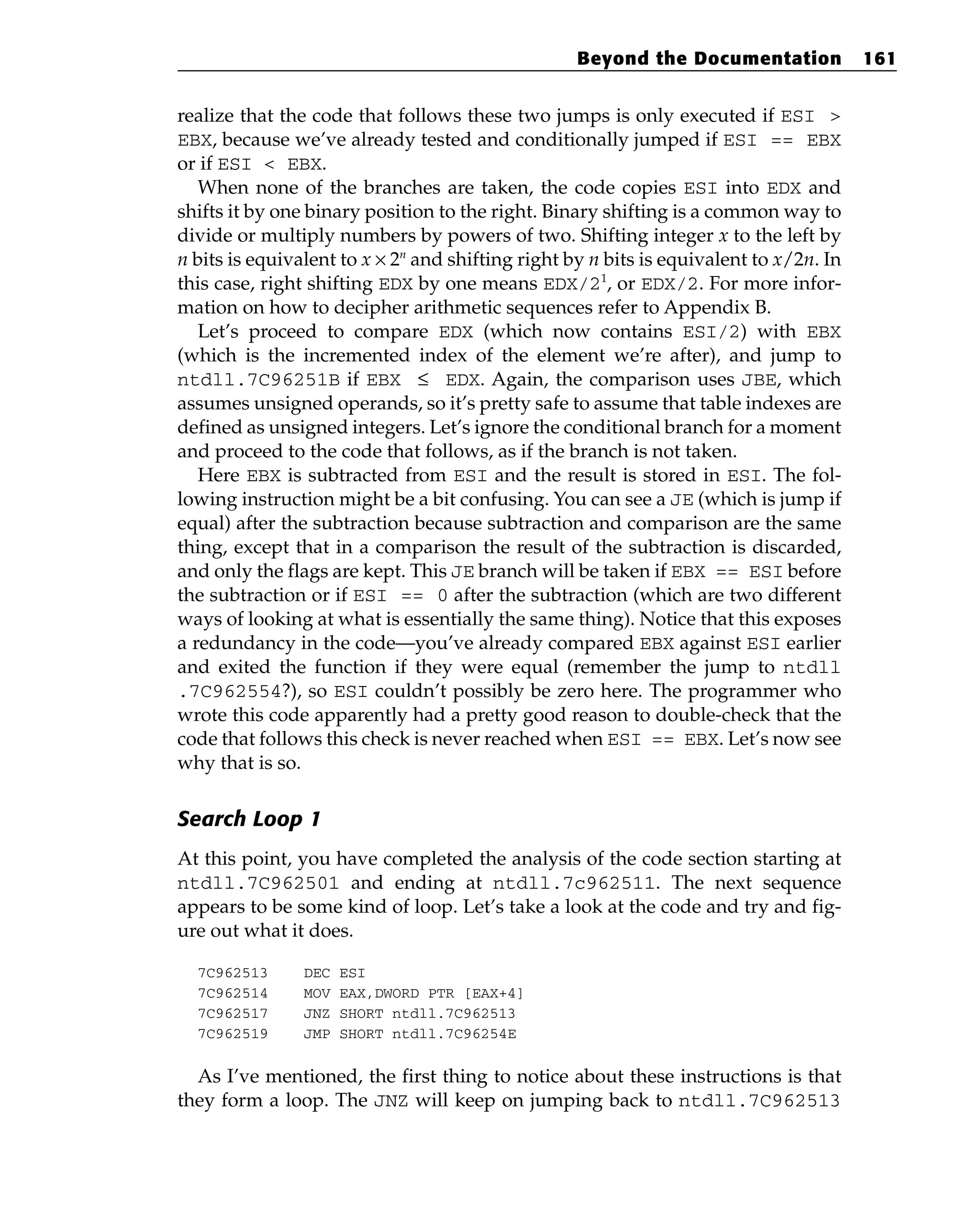 realize that the code that follows these two jumps is only executed if ESI >
EBX, because we’ve already tested and conditionally jumped if ESI == EBX
or if ESI < EBX.
When none of the branches are taken, the code copies ESI into EDX and
shifts it by one binary position to the right. Binary shifting is a common way to
divide or multiply numbers by powers of two. Shifting integer x to the left by
n bits is equivalent to x × 2n
and shifting right by n bits is equivalent to x/2n. In
this case, right shifting EDX by one means EDX/21
, or EDX/2. For more infor-
mation on how to decipher arithmetic sequences refer to Appendix B.
Let’s proceed to compare EDX (which now contains ESI/2) with EBX
(which is the incremented index of the element we’re after), and jump to
ntdll.7C96251B if EBX ≤ EDX. Again, the comparison uses JBE, which
assumes unsigned operands, so it’s pretty safe to assume that table indexes are
defined as unsigned integers. Let’s ignore the conditional branch for a moment
and proceed to the code that follows, as if the branch is not taken.
Here EBX is subtracted from ESI and the result is stored in ESI. The fol-
lowing instruction might be a bit confusing. You can see a JE (which is jump if
equal) after the subtraction because subtraction and comparison are the same
thing, except that in a comparison the result of the subtraction is discarded,
and only the flags are kept. This JE branch will be taken if EBX == ESI before
the subtraction or if ESI == 0 after the subtraction (which are two different
ways of looking at what is essentially the same thing). Notice that this exposes
a redundancy in the code—you’ve already compared EBX against ESI earlier
and exited the function if they were equal (remember the jump to ntdll
.7C962554?), so ESI couldn’t possibly be zero here. The programmer who
wrote this code apparently had a pretty good reason to double-check that the
code that follows this check is never reached when ESI == EBX. Let’s now see
why that is so.
Search Loop 1
At this point, you have completed the analysis of the code section starting at
ntdll.7C962501 and ending at ntdll.7c962511. The next sequence
appears to be some kind of loop. Let’s take a look at the code and try and fig-
ure out what it does.
7C962513 DEC ESI
7C962514 MOV EAX,DWORD PTR [EAX+4]
7C962517 JNZ SHORT ntdll.7C962513
7C962519 JMP SHORT ntdll.7C96254E
As I’ve mentioned, the first thing to notice about these instructions is that
they form a loop. The JNZ will keep on jumping back to ntdll.7C962513
Beyond the Documentation 161
 