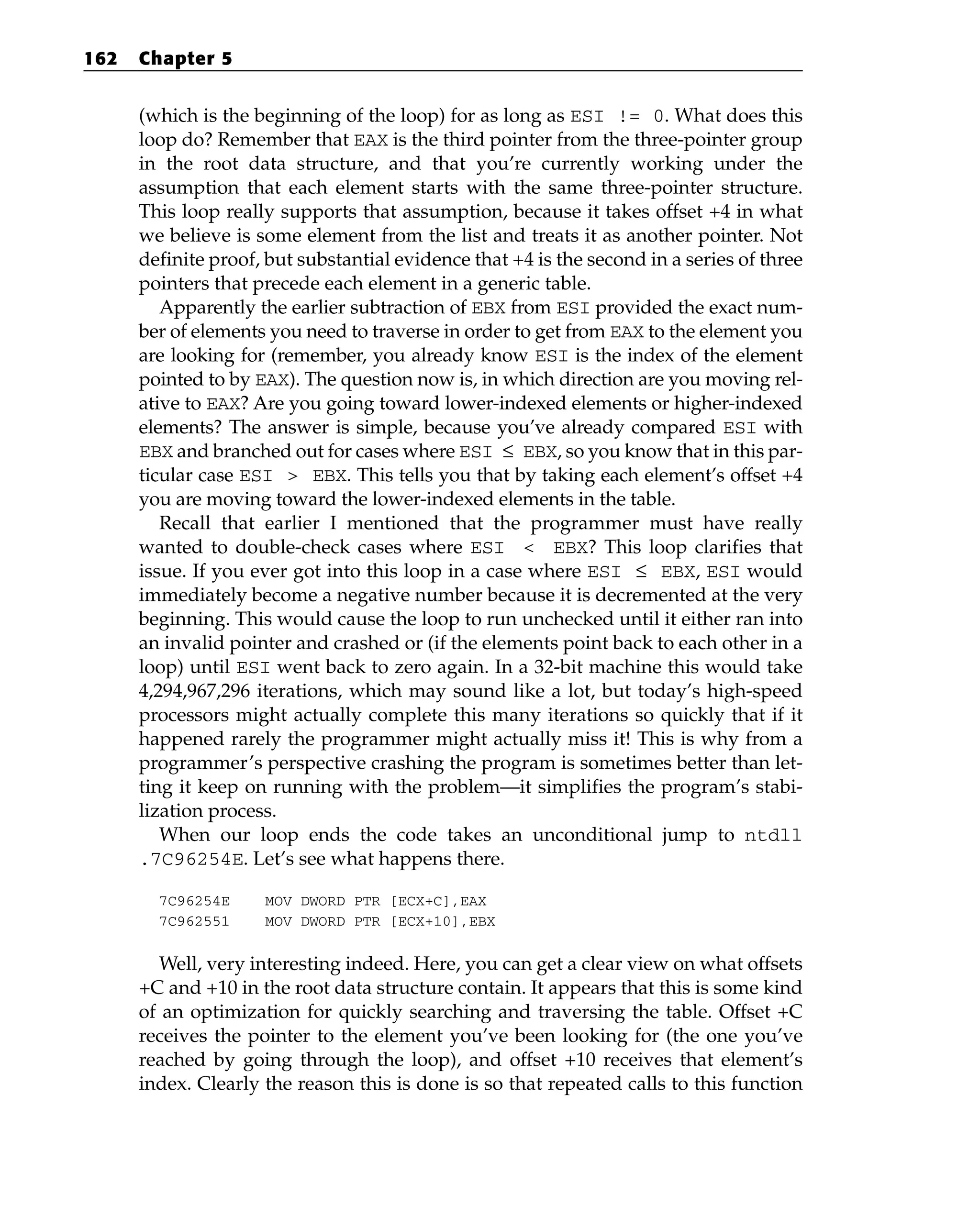 (which is the beginning of the loop) for as long as ESI != 0. What does this
loop do? Remember that EAX is the third pointer from the three-pointer group
in the root data structure, and that you’re currently working under the
assumption that each element starts with the same three-pointer structure.
This loop really supports that assumption, because it takes offset +4 in what
we believe is some element from the list and treats it as another pointer. Not
definite proof, but substantial evidence that +4 is the second in a series of three
pointers that precede each element in a generic table.
Apparently the earlier subtraction of EBX from ESI provided the exact num-
ber of elements you need to traverse in order to get from EAX to the element you
are looking for (remember, you already know ESI is the index of the element
pointed to by EAX). The question now is, in which direction are you moving rel-
ative to EAX? Are you going toward lower-indexed elements or higher-indexed
elements? The answer is simple, because you’ve already compared ESI with
EBX and branched out for cases where ESI ≤ EBX, so you know that in this par-
ticular case ESI > EBX. This tells you that by taking each element’s offset +4
you are moving toward the lower-indexed elements in the table.
Recall that earlier I mentioned that the programmer must have really
wanted to double-check cases where ESI < EBX? This loop clarifies that
issue. If you ever got into this loop in a case where ESI ≤ EBX, ESI would
immediately become a negative number because it is decremented at the very
beginning. This would cause the loop to run unchecked until it either ran into
an invalid pointer and crashed or (if the elements point back to each other in a
loop) until ESI went back to zero again. In a 32-bit machine this would take
4,294,967,296 iterations, which may sound like a lot, but today’s high-speed
processors might actually complete this many iterations so quickly that if it
happened rarely the programmer might actually miss it! This is why from a
programmer’s perspective crashing the program is sometimes better than let-
ting it keep on running with the problem—it simplifies the program’s stabi-
lization process.
When our loop ends the code takes an unconditional jump to ntdll
.7C96254E. Let’s see what happens there.
7C96254E MOV DWORD PTR [ECX+C],EAX
7C962551 MOV DWORD PTR [ECX+10],EBX
Well, very interesting indeed. Here, you can get a clear view on what offsets
+C and +10 in the root data structure contain. It appears that this is some kind
of an optimization for quickly searching and traversing the table. Offset +C
receives the pointer to the element you’ve been looking for (the one you’ve
reached by going through the loop), and offset +10 receives that element’s
index. Clearly the reason this is done is so that repeated calls to this function
162 Chapter 5
 