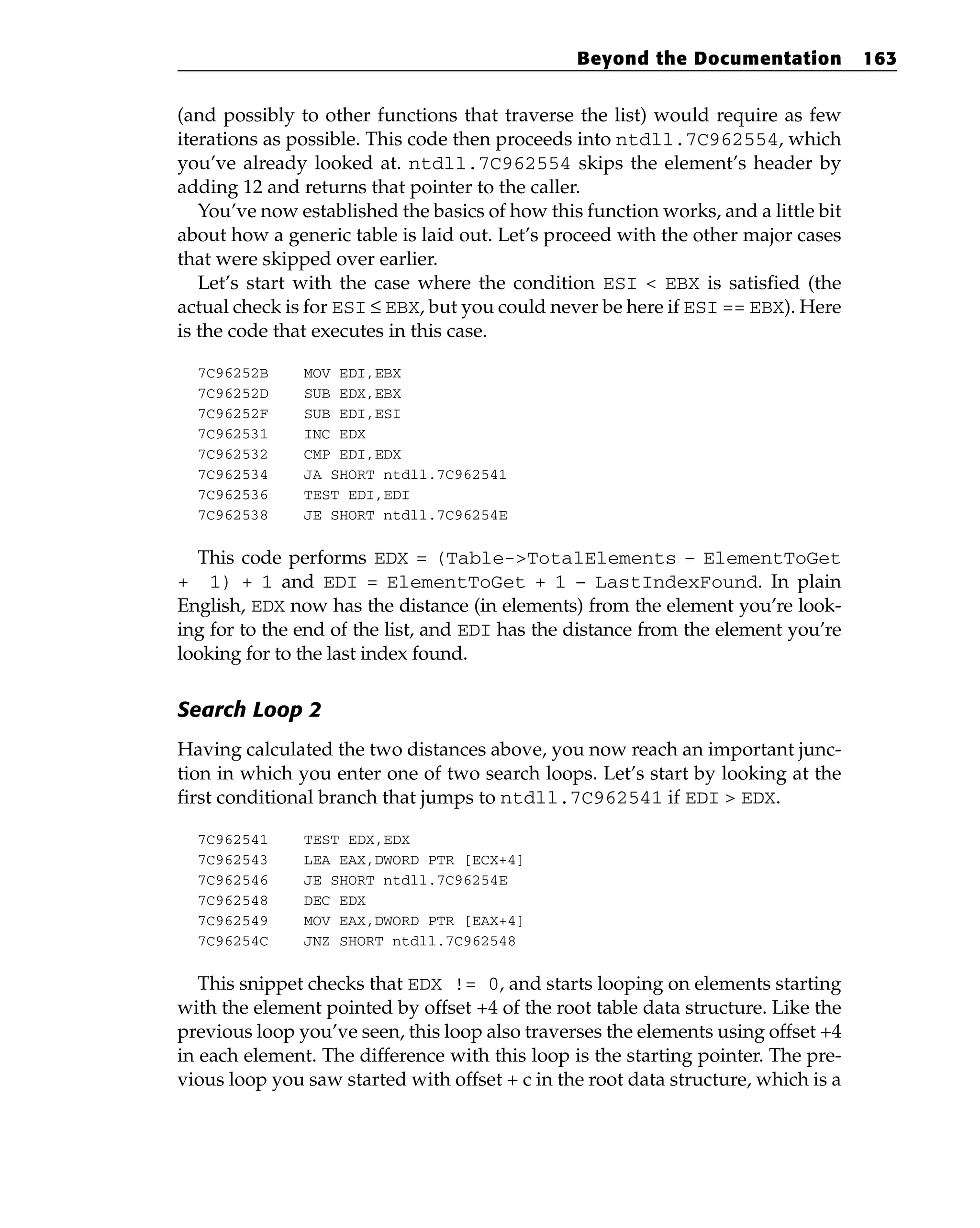 (and possibly to other functions that traverse the list) would require as few
iterations as possible. This code then proceeds into ntdll.7C962554, which
you’ve already looked at. ntdll.7C962554 skips the element’s header by
adding 12 and returns that pointer to the caller.
You’ve now established the basics of how this function works, and a little bit
about how a generic table is laid out. Let’s proceed with the other major cases
that were skipped over earlier.
Let’s start with the case where the condition ESI < EBX is satisfied (the
actual check is for ESI ≤ EBX, but you could never be here if ESI == EBX). Here
is the code that executes in this case.
7C96252B MOV EDI,EBX
7C96252D SUB EDX,EBX
7C96252F SUB EDI,ESI
7C962531 INC EDX
7C962532 CMP EDI,EDX
7C962534 JA SHORT ntdll.7C962541
7C962536 TEST EDI,EDI
7C962538 JE SHORT ntdll.7C96254E
This code performs EDX = (Table->TotalElements – ElementToGet
+ 1) + 1 and EDI = ElementToGet + 1 – LastIndexFound. In plain
English, EDX now has the distance (in elements) from the element you’re look-
ing for to the end of the list, and EDI has the distance from the element you’re
looking for to the last index found.
Search Loop 2
Having calculated the two distances above, you now reach an important junc-
tion in which you enter one of two search loops. Let’s start by looking at the
first conditional branch that jumps to ntdll.7C962541 if EDI > EDX.
7C962541 TEST EDX,EDX
7C962543 LEA EAX,DWORD PTR [ECX+4]
7C962546 JE SHORT ntdll.7C96254E
7C962548 DEC EDX
7C962549 MOV EAX,DWORD PTR [EAX+4]
7C96254C JNZ SHORT ntdll.7C962548
This snippet checks that EDX != 0, and starts looping on elements starting
with the element pointed by offset +4 of the root table data structure. Like the
previous loop you’ve seen, this loop also traverses the elements using offset +4
in each element. The difference with this loop is the starting pointer. The pre-
vious loop you saw started with offset + c in the root data structure, which is a
Beyond the Documentation 163
 