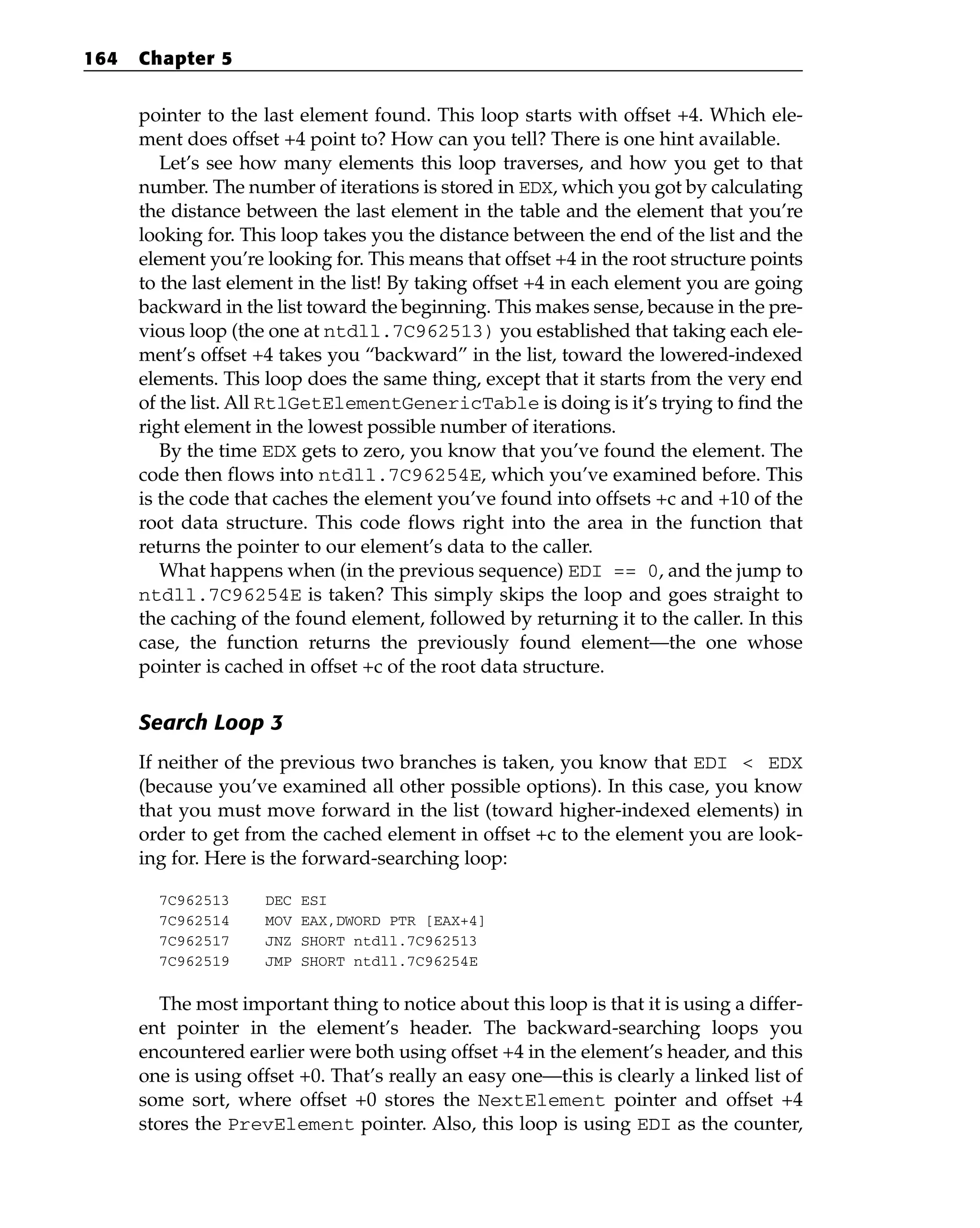 pointer to the last element found. This loop starts with offset +4. Which ele-
ment does offset +4 point to? How can you tell? There is one hint available.
Let’s see how many elements this loop traverses, and how you get to that
number. The number of iterations is stored in EDX, which you got by calculating
the distance between the last element in the table and the element that you’re
looking for. This loop takes you the distance between the end of the list and the
element you’re looking for. This means that offset +4 in the root structure points
to the last element in the list! By taking offset +4 in each element you are going
backward in the list toward the beginning. This makes sense, because in the pre-
vious loop (the one at ntdll.7C962513) you established that taking each ele-
ment’s offset +4 takes you “backward” in the list, toward the lowered-indexed
elements. This loop does the same thing, except that it starts from the very end
of the list. All RtlGetElementGenericTable is doing is it’s trying to find the
right element in the lowest possible number of iterations.
By the time EDX gets to zero, you know that you’ve found the element. The
code then flows into ntdll.7C96254E, which you’ve examined before. This
is the code that caches the element you’ve found into offsets +c and +10 of the
root data structure. This code flows right into the area in the function that
returns the pointer to our element’s data to the caller.
What happens when (in the previous sequence) EDI == 0, and the jump to
ntdll.7C96254E is taken? This simply skips the loop and goes straight to
the caching of the found element, followed by returning it to the caller. In this
case, the function returns the previously found element—the one whose
pointer is cached in offset +c of the root data structure.
Search Loop 3
If neither of the previous two branches is taken, you know that EDI < EDX
(because you’ve examined all other possible options). In this case, you know
that you must move forward in the list (toward higher-indexed elements) in
order to get from the cached element in offset +c to the element you are look-
ing for. Here is the forward-searching loop:
7C962513 DEC ESI
7C962514 MOV EAX,DWORD PTR [EAX+4]
7C962517 JNZ SHORT ntdll.7C962513
7C962519 JMP SHORT ntdll.7C96254E
The most important thing to notice about this loop is that it is using a differ-
ent pointer in the element’s header. The backward-searching loops you
encountered earlier were both using offset +4 in the element’s header, and this
one is using offset +0. That’s really an easy one—this is clearly a linked list of
some sort, where offset +0 stores the NextElement pointer and offset +4
stores the PrevElement pointer. Also, this loop is using EDI as the counter,
164 Chapter 5
 