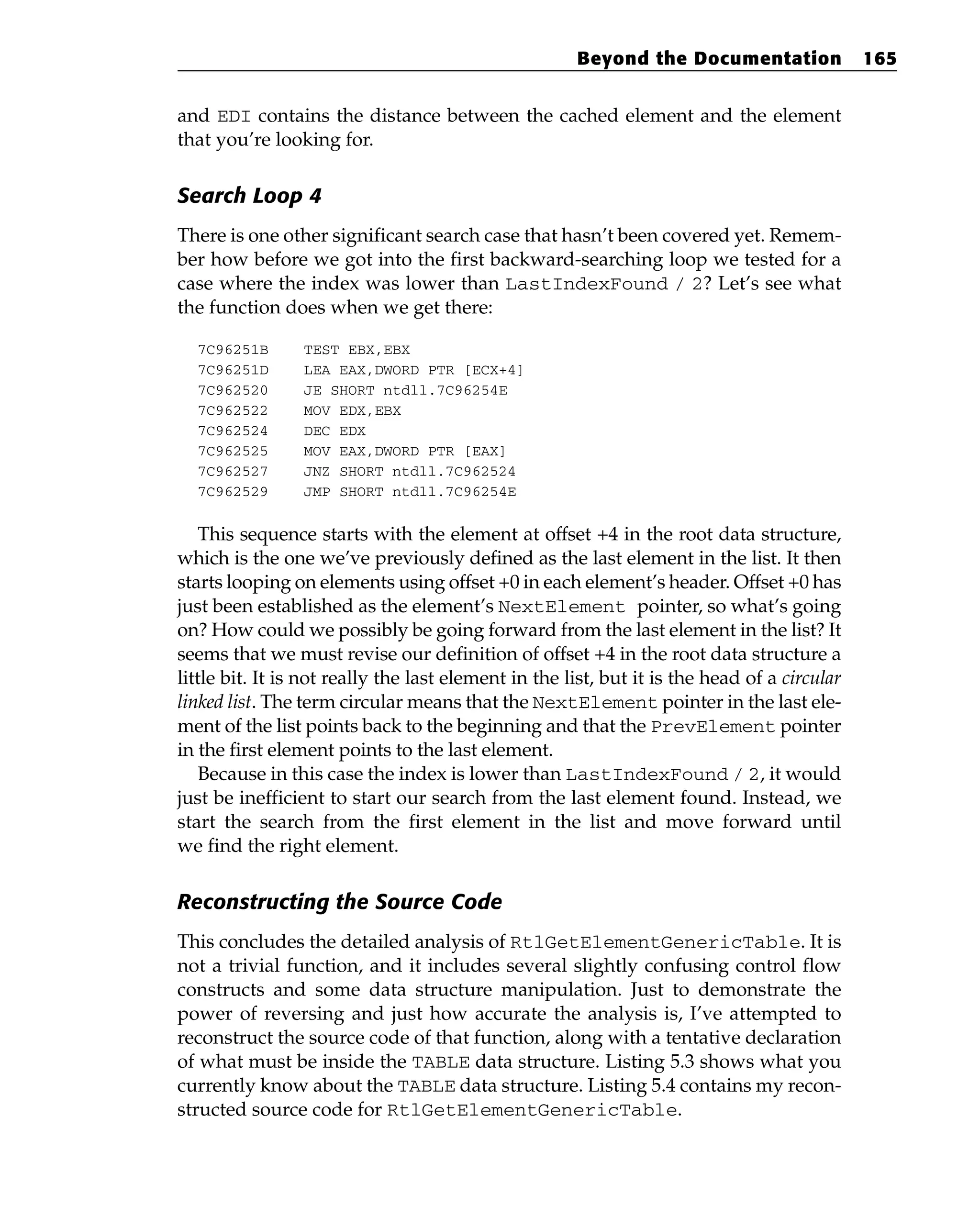 and EDI contains the distance between the cached element and the element
that you’re looking for.
Search Loop 4
There is one other significant search case that hasn’t been covered yet. Remem-
ber how before we got into the first backward-searching loop we tested for a
case where the index was lower than LastIndexFound / 2? Let’s see what
the function does when we get there:
7C96251B TEST EBX,EBX
7C96251D LEA EAX,DWORD PTR [ECX+4]
7C962520 JE SHORT ntdll.7C96254E
7C962522 MOV EDX,EBX
7C962524 DEC EDX
7C962525 MOV EAX,DWORD PTR [EAX]
7C962527 JNZ SHORT ntdll.7C962524
7C962529 JMP SHORT ntdll.7C96254E
This sequence starts with the element at offset +4 in the root data structure,
which is the one we’ve previously defined as the last element in the list. It then
starts looping on elements using offset +0 in each element’s header. Offset +0 has
just been established as the element’s NextElement pointer, so what’s going
on? How could we possibly be going forward from the last element in the list? It
seems that we must revise our definition of offset +4 in the root data structure a
little bit. It is not really the last element in the list, but it is the head of a circular
linked list. The term circular means that the NextElement pointer in the last ele-
ment of the list points back to the beginning and that the PrevElement pointer
in the first element points to the last element.
Because in this case the index is lower than LastIndexFound / 2, it would
just be inefficient to start our search from the last element found. Instead, we
start the search from the first element in the list and move forward until
we find the right element.
Reconstructing the Source Code
This concludes the detailed analysis of RtlGetElementGenericTable. It is
not a trivial function, and it includes several slightly confusing control flow
constructs and some data structure manipulation. Just to demonstrate the
power of reversing and just how accurate the analysis is, I’ve attempted to
reconstruct the source code of that function, along with a tentative declaration
of what must be inside the TABLE data structure. Listing 5.3 shows what you
currently know about the TABLE data structure. Listing 5.4 contains my recon-
structed source code for RtlGetElementGenericTable.
Beyond the Documentation 165
 