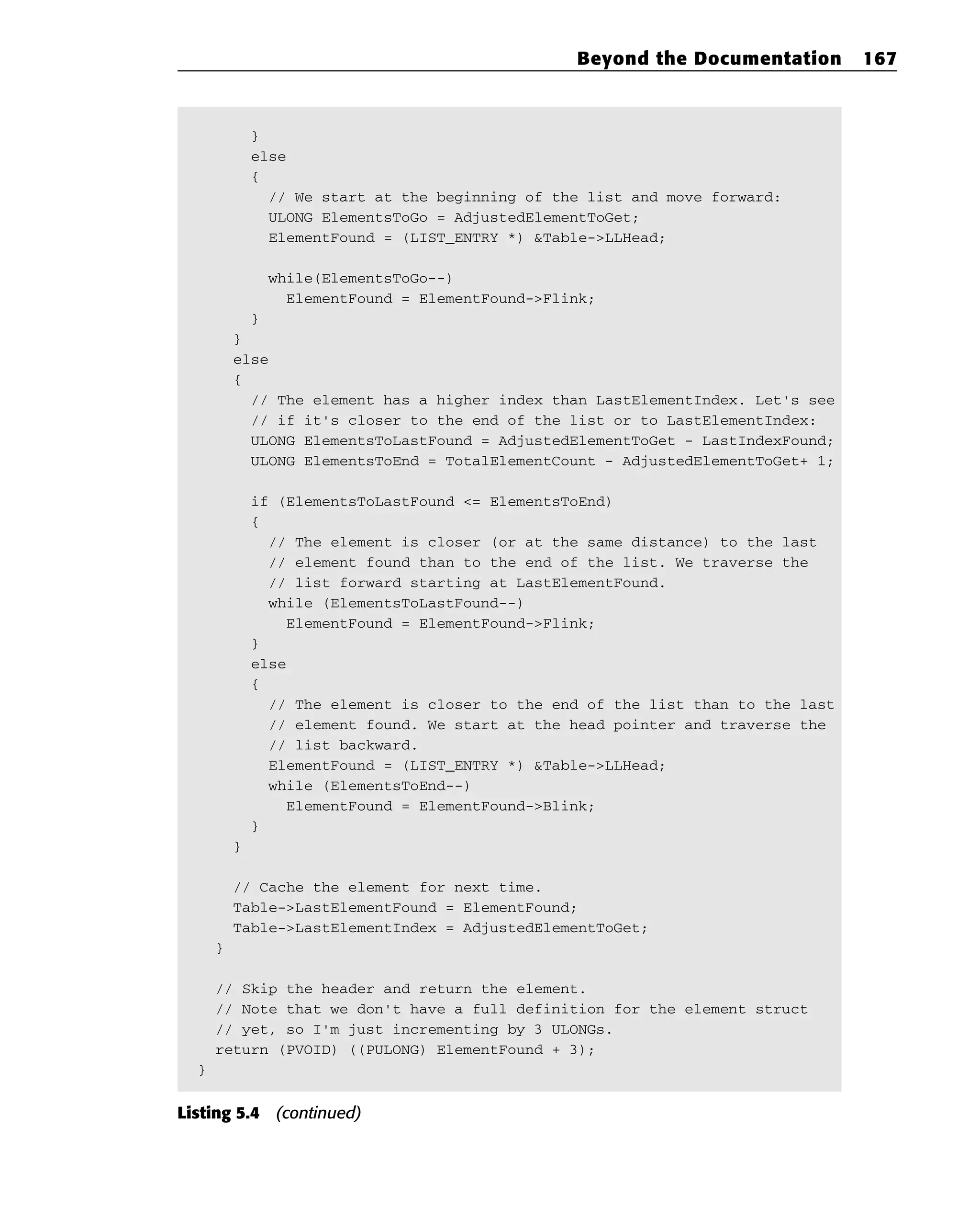 }
else
{
// We start at the beginning of the list and move forward:
ULONG ElementsToGo = AdjustedElementToGet;
ElementFound = (LIST_ENTRY *) &Table->LLHead;
while(ElementsToGo--)
ElementFound = ElementFound->Flink;
}
}
else
{
// The element has a higher index than LastElementIndex. Let’s see
// if it’s closer to the end of the list or to LastElementIndex:
ULONG ElementsToLastFound = AdjustedElementToGet - LastIndexFound;
ULONG ElementsToEnd = TotalElementCount - AdjustedElementToGet+ 1;
if (ElementsToLastFound <= ElementsToEnd)
{
// The element is closer (or at the same distance) to the last
// element found than to the end of the list. We traverse the
// list forward starting at LastElementFound.
while (ElementsToLastFound--)
ElementFound = ElementFound->Flink;
}
else
{
// The element is closer to the end of the list than to the last
// element found. We start at the head pointer and traverse the
// list backward.
ElementFound = (LIST_ENTRY *) &Table->LLHead;
while (ElementsToEnd--)
ElementFound = ElementFound->Blink;
}
}
// Cache the element for next time.
Table->LastElementFound = ElementFound;
Table->LastElementIndex = AdjustedElementToGet;
}
// Skip the header and return the element.
// Note that we don’t have a full definition for the element struct
// yet, so I’m just incrementing by 3 ULONGs.
return (PVOID) ((PULONG) ElementFound + 3);
}
Listing 5.4 (continued)
Beyond the Documentation 167
 