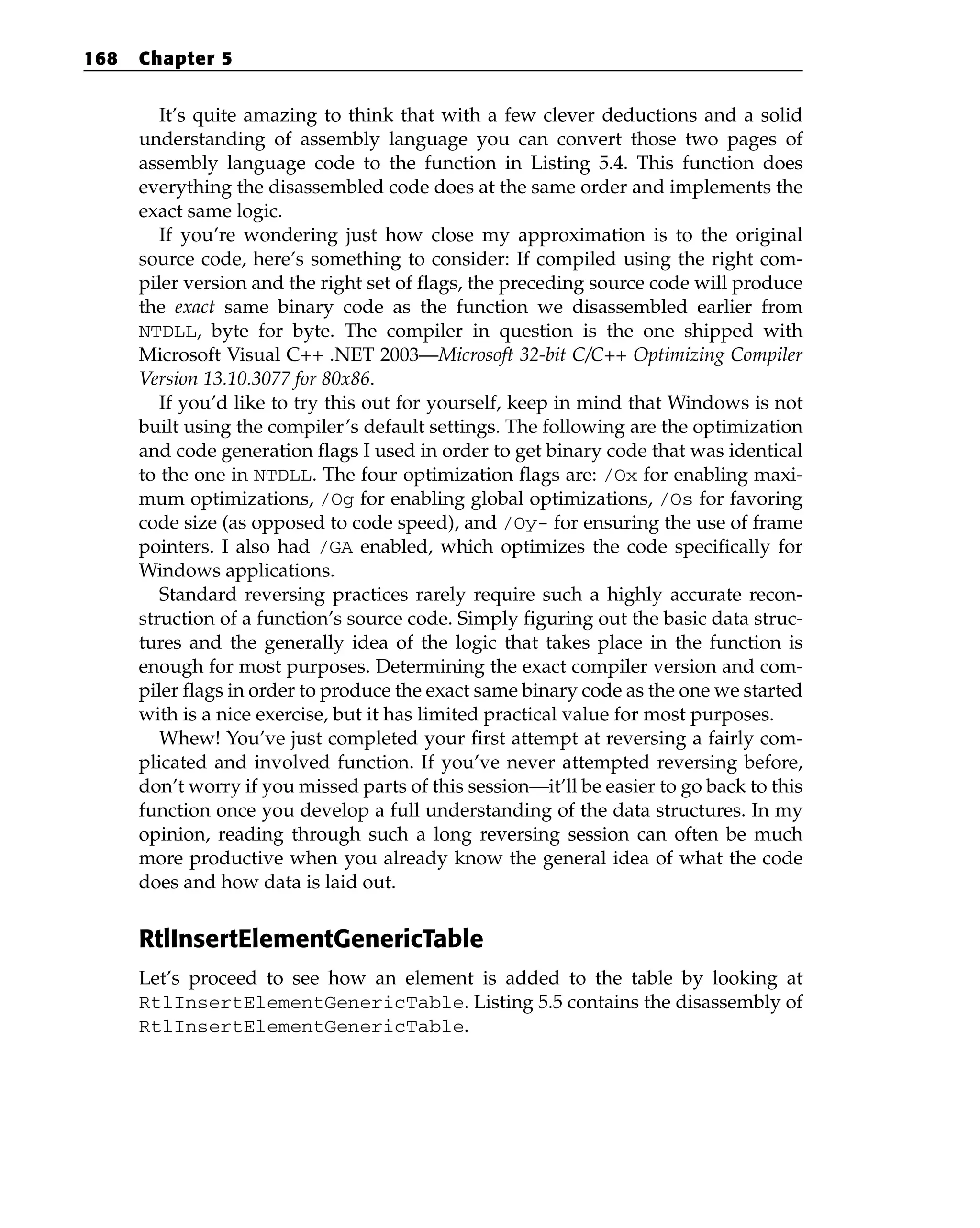 It’s quite amazing to think that with a few clever deductions and a solid
understanding of assembly language you can convert those two pages of
assembly language code to the function in Listing 5.4. This function does
everything the disassembled code does at the same order and implements the
exact same logic.
If you’re wondering just how close my approximation is to the original
source code, here’s something to consider: If compiled using the right com-
piler version and the right set of flags, the preceding source code will produce
the exact same binary code as the function we disassembled earlier from
NTDLL, byte for byte. The compiler in question is the one shipped with
Microsoft Visual C++ .NET 2003—Microsoft 32-bit C/C++ Optimizing Compiler
Version 13.10.3077 for 80x86.
If you’d like to try this out for yourself, keep in mind that Windows is not
built using the compiler’s default settings. The following are the optimization
and code generation flags I used in order to get binary code that was identical
to the one in NTDLL. The four optimization flags are: /Ox for enabling maxi-
mum optimizations, /Og for enabling global optimizations, /Os for favoring
code size (as opposed to code speed), and /Oy- for ensuring the use of frame
pointers. I also had /GA enabled, which optimizes the code specifically for
Windows applications.
Standard reversing practices rarely require such a highly accurate recon-
struction of a function’s source code. Simply figuring out the basic data struc-
tures and the generally idea of the logic that takes place in the function is
enough for most purposes. Determining the exact compiler version and com-
piler flags in order to produce the exact same binary code as the one we started
with is a nice exercise, but it has limited practical value for most purposes.
Whew! You’ve just completed your first attempt at reversing a fairly com-
plicated and involved function. If you’ve never attempted reversing before,
don’t worry if you missed parts of this session—it’ll be easier to go back to this
function once you develop a full understanding of the data structures. In my
opinion, reading through such a long reversing session can often be much
more productive when you already know the general idea of what the code
does and how data is laid out.
RtlInsertElementGenericTable
Let’s proceed to see how an element is added to the table by looking at
RtlInsertElementGenericTable. Listing 5.5 contains the disassembly of
RtlInsertElementGenericTable.
168 Chapter 5
 