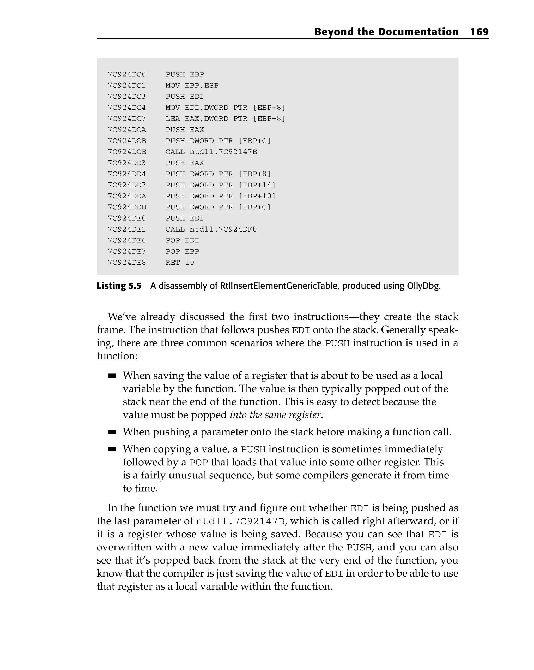 7C924DC0 PUSH EBP
7C924DC1 MOV EBP,ESP
7C924DC3 PUSH EDI
7C924DC4 MOV EDI,DWORD PTR [EBP+8]
7C924DC7 LEA EAX,DWORD PTR [EBP+8]
7C924DCA PUSH EAX
7C924DCB PUSH DWORD PTR [EBP+C]
7C924DCE CALL ntdll.7C92147B
7C924DD3 PUSH EAX
7C924DD4 PUSH DWORD PTR [EBP+8]
7C924DD7 PUSH DWORD PTR [EBP+14]
7C924DDA PUSH DWORD PTR [EBP+10]
7C924DDD PUSH DWORD PTR [EBP+C]
7C924DE0 PUSH EDI
7C924DE1 CALL ntdll.7C924DF0
7C924DE6 POP EDI
7C924DE7 POP EBP
7C924DE8 RET 10
Listing 5.5 A disassembly of RtlInsertElementGenericTable, produced using OllyDbg.
We’ve already discussed the first two instructions—they create the stack
frame. The instruction that follows pushes EDI onto the stack. Generally speak-
ing, there are three common scenarios where the PUSH instruction is used in a
function:
■
■ When saving the value of a register that is about to be used as a local
variable by the function. The value is then typically popped out of the
stack near the end of the function. This is easy to detect because the
value must be popped into the same register.
■
■ When pushing a parameter onto the stack before making a function call.
■
■ When copying a value, a PUSH instruction is sometimes immediately
followed by a POP that loads that value into some other register. This
is a fairly unusual sequence, but some compilers generate it from time
to time.
In the function we must try and figure out whether EDI is being pushed as
the last parameter of ntdll.7C92147B, which is called right afterward, or if
it is a register whose value is being saved. Because you can see that EDI is
overwritten with a new value immediately after the PUSH, and you can also
see that it’s popped back from the stack at the very end of the function, you
know that the compiler is just saving the value of EDI in order to be able to use
that register as a local variable within the function.
Beyond the Documentation 169
 