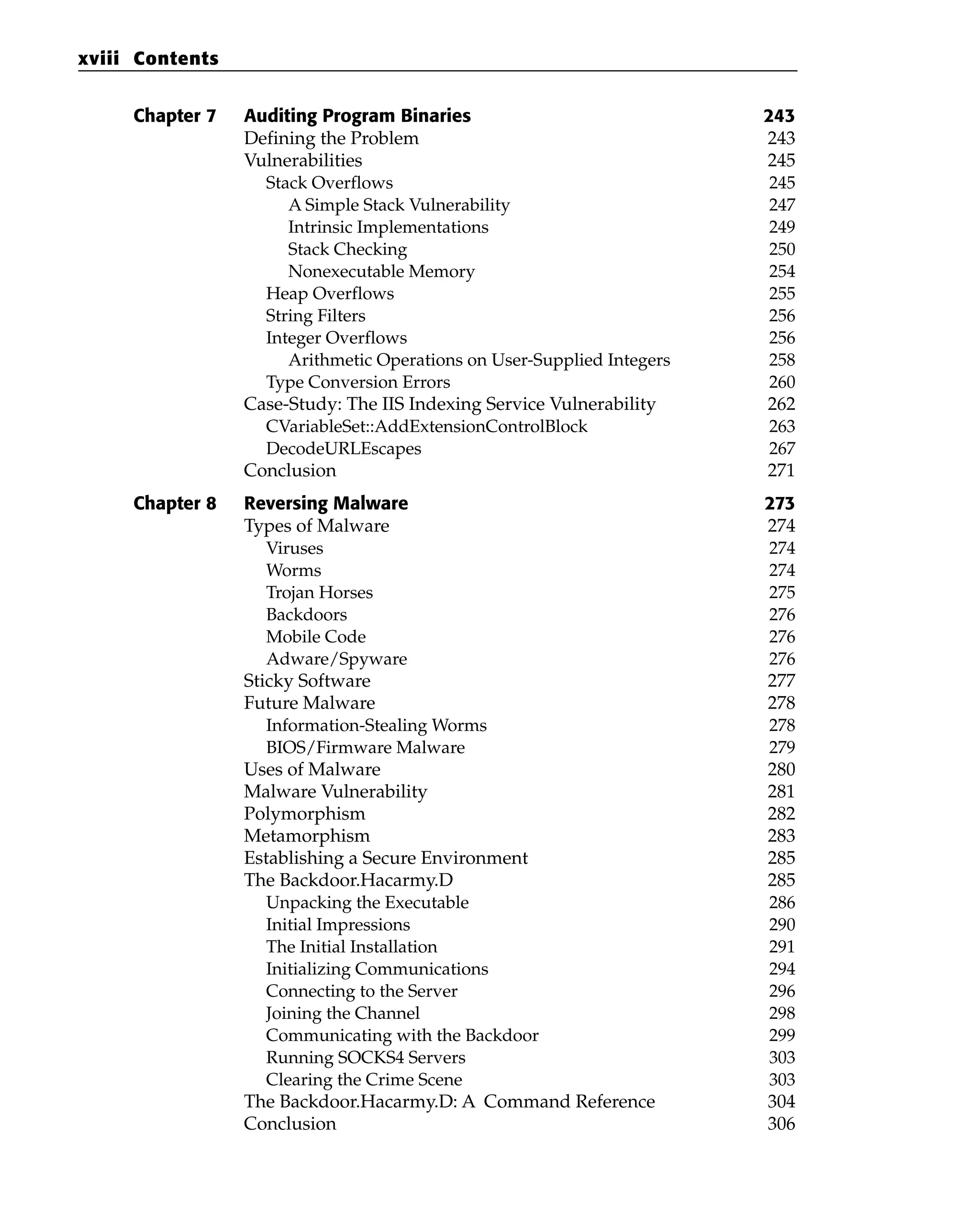 Chapter 7 Auditing Program Binaries 243
Defining the Problem 243
Vulnerabilities 245
Stack Overflows 245
A Simple Stack Vulnerability 247
Intrinsic Implementations 249
Stack Checking 250
Nonexecutable Memory 254
Heap Overflows 255
String Filters 256
Integer Overflows 256
Arithmetic Operations on User-Supplied Integers 258
Type Conversion Errors 260
Case-Study: The IIS Indexing Service Vulnerability 262
CVariableSet::AddExtensionControlBlock 263
DecodeURLEscapes 267
Conclusion 271
Chapter 8 Reversing Malware 273
Types of Malware 274
Viruses 274
Worms 274
Trojan Horses 275
Backdoors 276
Mobile Code 276
Adware/Spyware 276
Sticky Software 277
Future Malware 278
Information-Stealing Worms 278
BIOS/Firmware Malware 279
Uses of Malware 280
Malware Vulnerability 281
Polymorphism 282
Metamorphism 283
Establishing a Secure Environment 285
The Backdoor.Hacarmy.D 285
Unpacking the Executable 286
Initial Impressions 290
The Initial Installation 291
Initializing Communications 294
Connecting to the Server 296
Joining the Channel 298
Communicating with the Backdoor 299
Running SOCKS4 Servers 303
Clearing the Crime Scene 303
The Backdoor.Hacarmy.D: A Command Reference 304
Conclusion 306
xviii Contents
 
