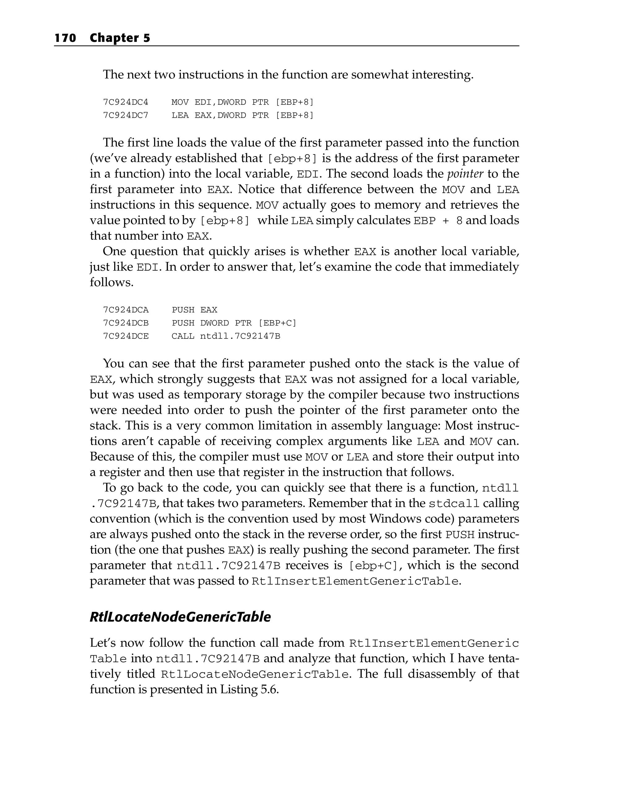 The next two instructions in the function are somewhat interesting.
7C924DC4 MOV EDI,DWORD PTR [EBP+8]
7C924DC7 LEA EAX,DWORD PTR [EBP+8]
The first line loads the value of the first parameter passed into the function
(we’ve already established that [ebp+8] is the address of the first parameter
in a function) into the local variable, EDI. The second loads the pointer to the
first parameter into EAX. Notice that difference between the MOV and LEA
instructions in this sequence. MOV actually goes to memory and retrieves the
value pointed to by [ebp+8] while LEA simply calculates EBP + 8 and loads
that number into EAX.
One question that quickly arises is whether EAX is another local variable,
just like EDI. In order to answer that, let’s examine the code that immediately
follows.
7C924DCA PUSH EAX
7C924DCB PUSH DWORD PTR [EBP+C]
7C924DCE CALL ntdll.7C92147B
You can see that the first parameter pushed onto the stack is the value of
EAX, which strongly suggests that EAX was not assigned for a local variable,
but was used as temporary storage by the compiler because two instructions
were needed into order to push the pointer of the first parameter onto the
stack. This is a very common limitation in assembly language: Most instruc-
tions aren’t capable of receiving complex arguments like LEA and MOV can.
Because of this, the compiler must use MOV or LEA and store their output into
a register and then use that register in the instruction that follows.
To go back to the code, you can quickly see that there is a function, ntdll
.7C92147B, that takes two parameters. Remember that in the stdcall calling
convention (which is the convention used by most Windows code) parameters
are always pushed onto the stack in the reverse order, so the first PUSH instruc-
tion (the one that pushes EAX) is really pushing the second parameter. The first
parameter that ntdll.7C92147B receives is [ebp+C], which is the second
parameter that was passed to RtlInsertElementGenericTable.
RtlLocateNodeGenericTable
Let’s now follow the function call made from RtlInsertElementGeneric
Table into ntdll.7C92147B and analyze that function, which I have tenta-
tively titled RtlLocateNodeGenericTable. The full disassembly of that
function is presented in Listing 5.6.
170 Chapter 5
 