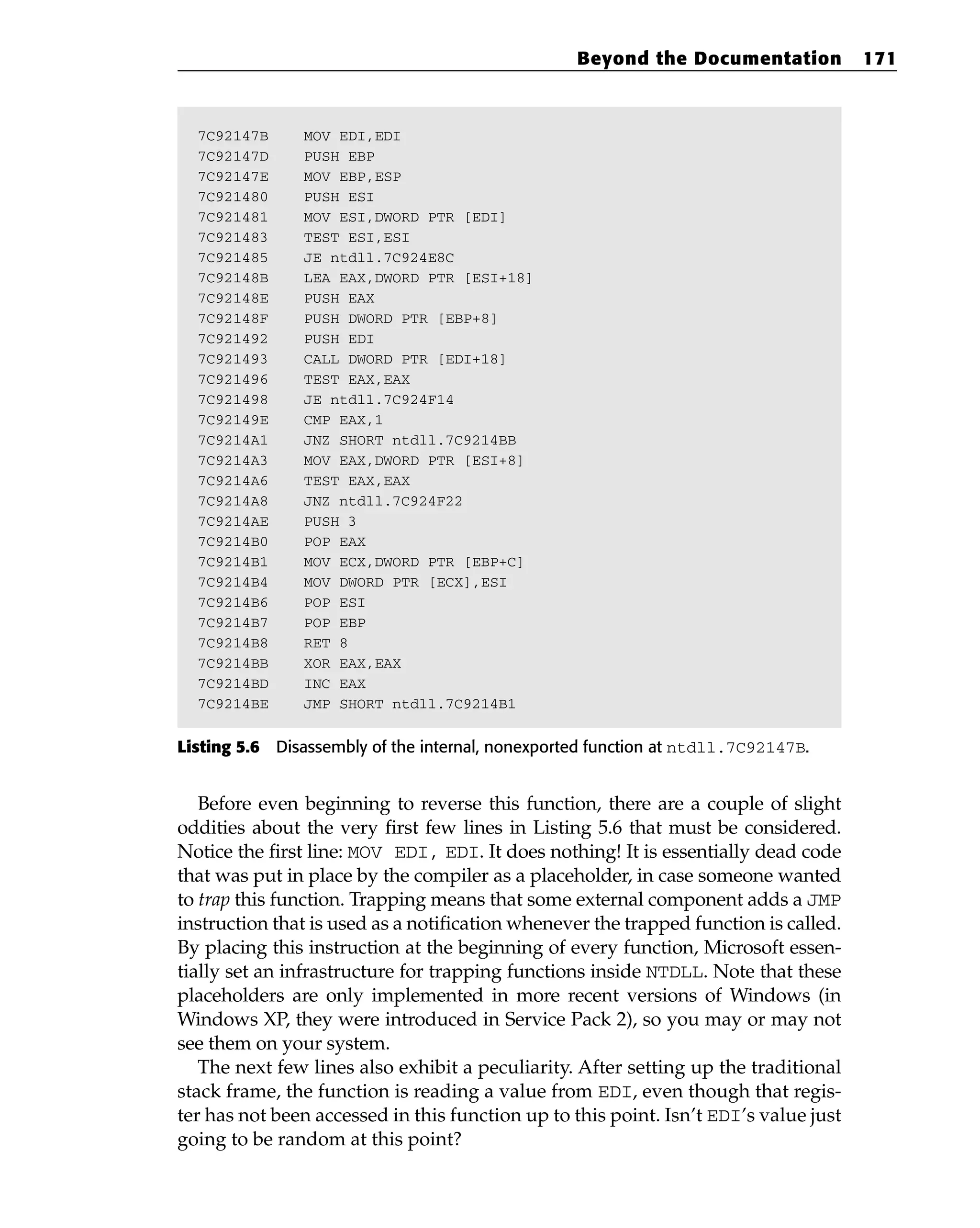 7C92147B MOV EDI,EDI
7C92147D PUSH EBP
7C92147E MOV EBP,ESP
7C921480 PUSH ESI
7C921481 MOV ESI,DWORD PTR [EDI]
7C921483 TEST ESI,ESI
7C921485 JE ntdll.7C924E8C
7C92148B LEA EAX,DWORD PTR [ESI+18]
7C92148E PUSH EAX
7C92148F PUSH DWORD PTR [EBP+8]
7C921492 PUSH EDI
7C921493 CALL DWORD PTR [EDI+18]
7C921496 TEST EAX,EAX
7C921498 JE ntdll.7C924F14
7C92149E CMP EAX,1
7C9214A1 JNZ SHORT ntdll.7C9214BB
7C9214A3 MOV EAX,DWORD PTR [ESI+8]
7C9214A6 TEST EAX,EAX
7C9214A8 JNZ ntdll.7C924F22
7C9214AE PUSH 3
7C9214B0 POP EAX
7C9214B1 MOV ECX,DWORD PTR [EBP+C]
7C9214B4 MOV DWORD PTR [ECX],ESI
7C9214B6 POP ESI
7C9214B7 POP EBP
7C9214B8 RET 8
7C9214BB XOR EAX,EAX
7C9214BD INC EAX
7C9214BE JMP SHORT ntdll.7C9214B1
Listing 5.6 Disassembly of the internal, nonexported function at ntdll.7C92147B.
Before even beginning to reverse this function, there are a couple of slight
oddities about the very first few lines in Listing 5.6 that must be considered.
Notice the first line: MOV EDI, EDI. It does nothing! It is essentially dead code
that was put in place by the compiler as a placeholder, in case someone wanted
to trap this function. Trapping means that some external component adds a JMP
instruction that is used as a notification whenever the trapped function is called.
By placing this instruction at the beginning of every function, Microsoft essen-
tially set an infrastructure for trapping functions inside NTDLL. Note that these
placeholders are only implemented in more recent versions of Windows (in
Windows XP, they were introduced in Service Pack 2), so you may or may not
see them on your system.
The next few lines also exhibit a peculiarity. After setting up the traditional
stack frame, the function is reading a value from EDI, even though that regis-
ter has not been accessed in this function up to this point. Isn’t EDI’s value just
going to be random at this point?
Beyond the Documentation 171
 
