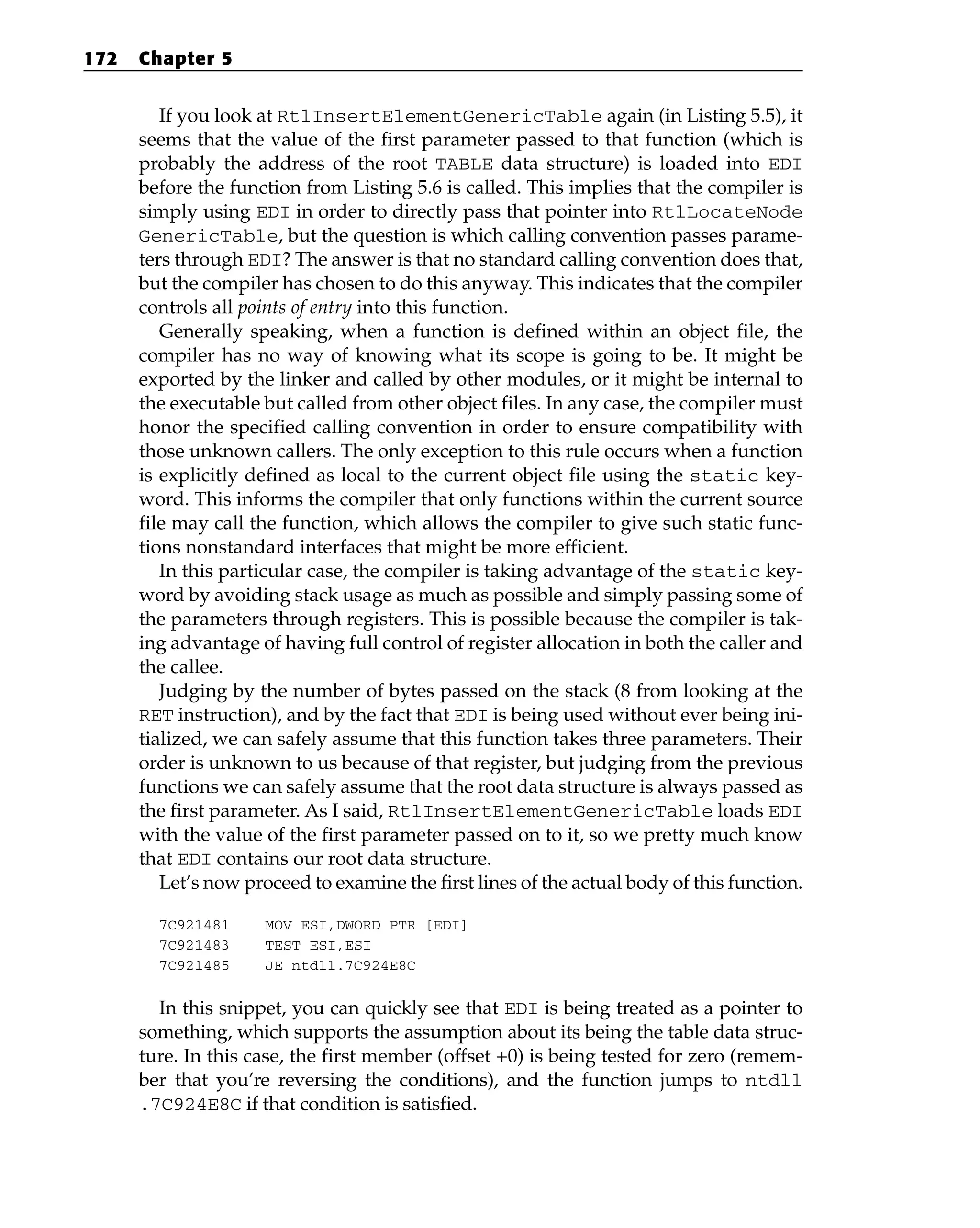 If you look at RtlInsertElementGenericTable again (in Listing 5.5), it
seems that the value of the first parameter passed to that function (which is
probably the address of the root TABLE data structure) is loaded into EDI
before the function from Listing 5.6 is called. This implies that the compiler is
simply using EDI in order to directly pass that pointer into RtlLocateNode
GenericTable, but the question is which calling convention passes parame-
ters through EDI? The answer is that no standard calling convention does that,
but the compiler has chosen to do this anyway. This indicates that the compiler
controls all points of entry into this function.
Generally speaking, when a function is defined within an object file, the
compiler has no way of knowing what its scope is going to be. It might be
exported by the linker and called by other modules, or it might be internal to
the executable but called from other object files. In any case, the compiler must
honor the specified calling convention in order to ensure compatibility with
those unknown callers. The only exception to this rule occurs when a function
is explicitly defined as local to the current object file using the static key-
word. This informs the compiler that only functions within the current source
file may call the function, which allows the compiler to give such static func-
tions nonstandard interfaces that might be more efficient.
In this particular case, the compiler is taking advantage of the static key-
word by avoiding stack usage as much as possible and simply passing some of
the parameters through registers. This is possible because the compiler is tak-
ing advantage of having full control of register allocation in both the caller and
the callee.
Judging by the number of bytes passed on the stack (8 from looking at the
RET instruction), and by the fact that EDI is being used without ever being ini-
tialized, we can safely assume that this function takes three parameters. Their
order is unknown to us because of that register, but judging from the previous
functions we can safely assume that the root data structure is always passed as
the first parameter. As I said, RtlInsertElementGenericTable loads EDI
with the value of the first parameter passed on to it, so we pretty much know
that EDI contains our root data structure.
Let’s now proceed to examine the first lines of the actual body of this function.
7C921481 MOV ESI,DWORD PTR [EDI]
7C921483 TEST ESI,ESI
7C921485 JE ntdll.7C924E8C
In this snippet, you can quickly see that EDI is being treated as a pointer to
something, which supports the assumption about its being the table data struc-
ture. In this case, the first member (offset +0) is being tested for zero (remem-
ber that you’re reversing the conditions), and the function jumps to ntdll
.7C924E8C if that condition is satisfied.
172 Chapter 5
 