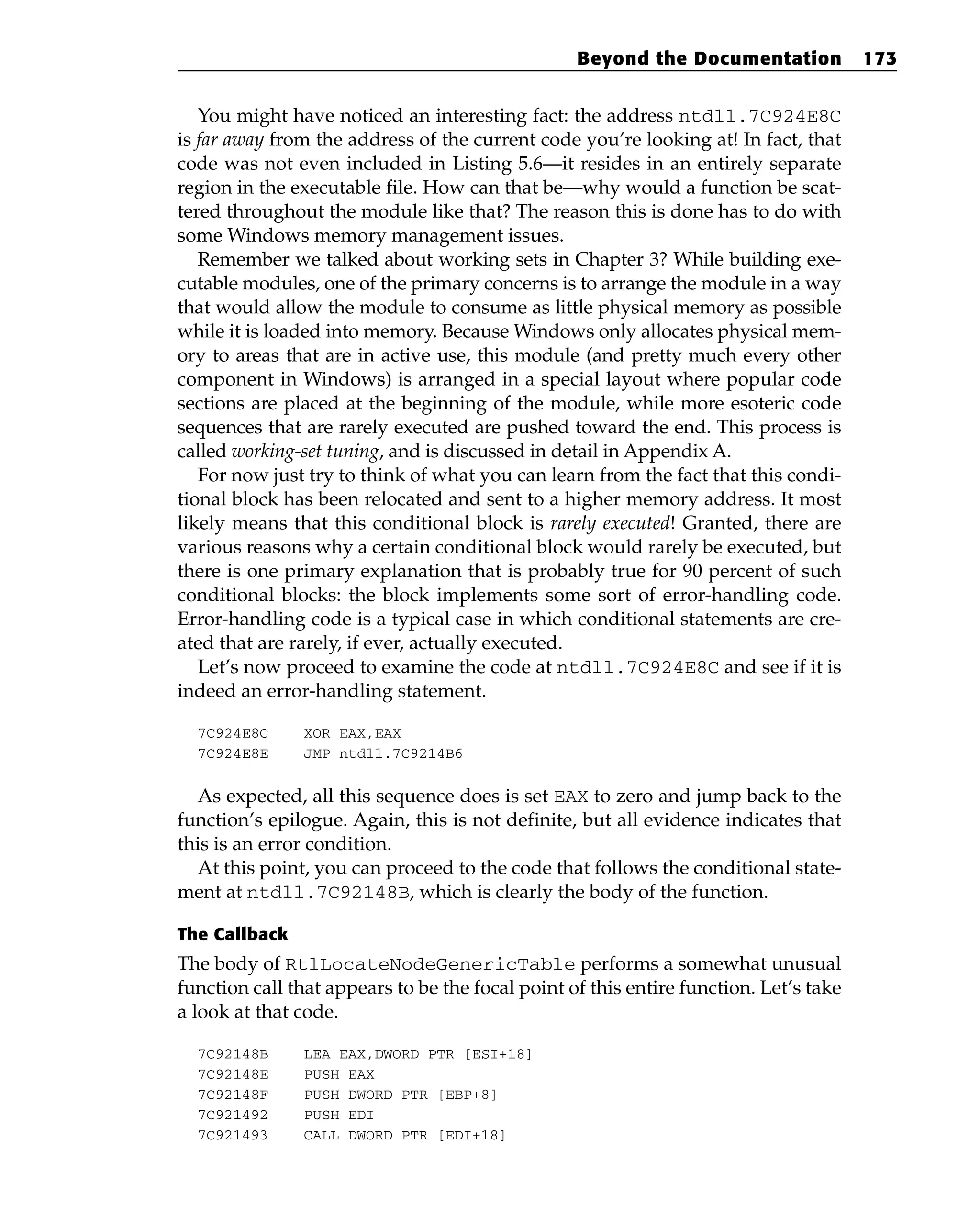 You might have noticed an interesting fact: the address ntdll.7C924E8C
is far away from the address of the current code you’re looking at! In fact, that
code was not even included in Listing 5.6—it resides in an entirely separate
region in the executable file. How can that be—why would a function be scat-
tered throughout the module like that? The reason this is done has to do with
some Windows memory management issues.
Remember we talked about working sets in Chapter 3? While building exe-
cutable modules, one of the primary concerns is to arrange the module in a way
that would allow the module to consume as little physical memory as possible
while it is loaded into memory. Because Windows only allocates physical mem-
ory to areas that are in active use, this module (and pretty much every other
component in Windows) is arranged in a special layout where popular code
sections are placed at the beginning of the module, while more esoteric code
sequences that are rarely executed are pushed toward the end. This process is
called working-set tuning, and is discussed in detail in Appendix A.
For now just try to think of what you can learn from the fact that this condi-
tional block has been relocated and sent to a higher memory address. It most
likely means that this conditional block is rarely executed! Granted, there are
various reasons why a certain conditional block would rarely be executed, but
there is one primary explanation that is probably true for 90 percent of such
conditional blocks: the block implements some sort of error-handling code.
Error-handling code is a typical case in which conditional statements are cre-
ated that are rarely, if ever, actually executed.
Let’s now proceed to examine the code at ntdll.7C924E8C and see if it is
indeed an error-handling statement.
7C924E8C XOR EAX,EAX
7C924E8E JMP ntdll.7C9214B6
As expected, all this sequence does is set EAX to zero and jump back to the
function’s epilogue. Again, this is not definite, but all evidence indicates that
this is an error condition.
At this point, you can proceed to the code that follows the conditional state-
ment at ntdll.7C92148B, which is clearly the body of the function.
The Callback
The body of RtlLocateNodeGenericTable performs a somewhat unusual
function call that appears to be the focal point of this entire function. Let’s take
a look at that code.
7C92148B LEA EAX,DWORD PTR [ESI+18]
7C92148E PUSH EAX
7C92148F PUSH DWORD PTR [EBP+8]
7C921492 PUSH EDI
7C921493 CALL DWORD PTR [EDI+18]
Beyond the Documentation 173
 