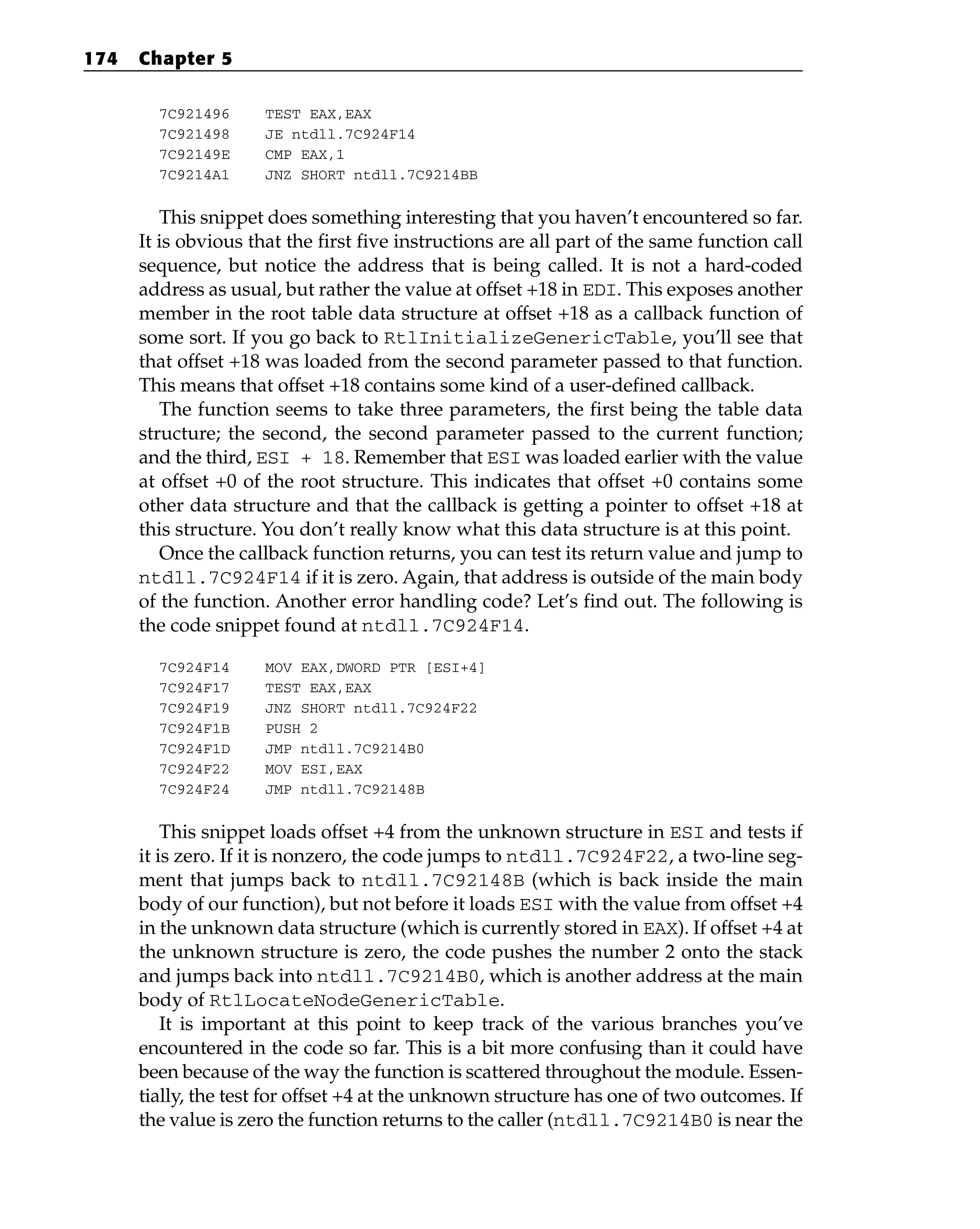 7C921496 TEST EAX,EAX
7C921498 JE ntdll.7C924F14
7C92149E CMP EAX,1
7C9214A1 JNZ SHORT ntdll.7C9214BB
This snippet does something interesting that you haven’t encountered so far.
It is obvious that the first five instructions are all part of the same function call
sequence, but notice the address that is being called. It is not a hard-coded
address as usual, but rather the value at offset +18 in EDI. This exposes another
member in the root table data structure at offset +18 as a callback function of
some sort. If you go back to RtlInitializeGenericTable, you’ll see that
that offset +18 was loaded from the second parameter passed to that function.
This means that offset +18 contains some kind of a user-defined callback.
The function seems to take three parameters, the first being the table data
structure; the second, the second parameter passed to the current function;
and the third, ESI + 18. Remember that ESI was loaded earlier with the value
at offset +0 of the root structure. This indicates that offset +0 contains some
other data structure and that the callback is getting a pointer to offset +18 at
this structure. You don’t really know what this data structure is at this point.
Once the callback function returns, you can test its return value and jump to
ntdll.7C924F14 if it is zero. Again, that address is outside of the main body
of the function. Another error handling code? Let’s find out. The following is
the code snippet found at ntdll.7C924F14.
7C924F14 MOV EAX,DWORD PTR [ESI+4]
7C924F17 TEST EAX,EAX
7C924F19 JNZ SHORT ntdll.7C924F22
7C924F1B PUSH 2
7C924F1D JMP ntdll.7C9214B0
7C924F22 MOV ESI,EAX
7C924F24 JMP ntdll.7C92148B
This snippet loads offset +4 from the unknown structure in ESI and tests if
it is zero. If it is nonzero, the code jumps to ntdll.7C924F22, a two-line seg-
ment that jumps back to ntdll.7C92148B (which is back inside the main
body of our function), but not before it loads ESI with the value from offset +4
in the unknown data structure (which is currently stored in EAX). If offset +4 at
the unknown structure is zero, the code pushes the number 2 onto the stack
and jumps back into ntdll.7C9214B0, which is another address at the main
body of RtlLocateNodeGenericTable.
It is important at this point to keep track of the various branches you’ve
encountered in the code so far. This is a bit more confusing than it could have
been because of the way the function is scattered throughout the module. Essen-
tially, the test for offset +4 at the unknown structure has one of two outcomes. If
the value is zero the function returns to the caller (ntdll.7C9214B0 is near the
174 Chapter 5
 