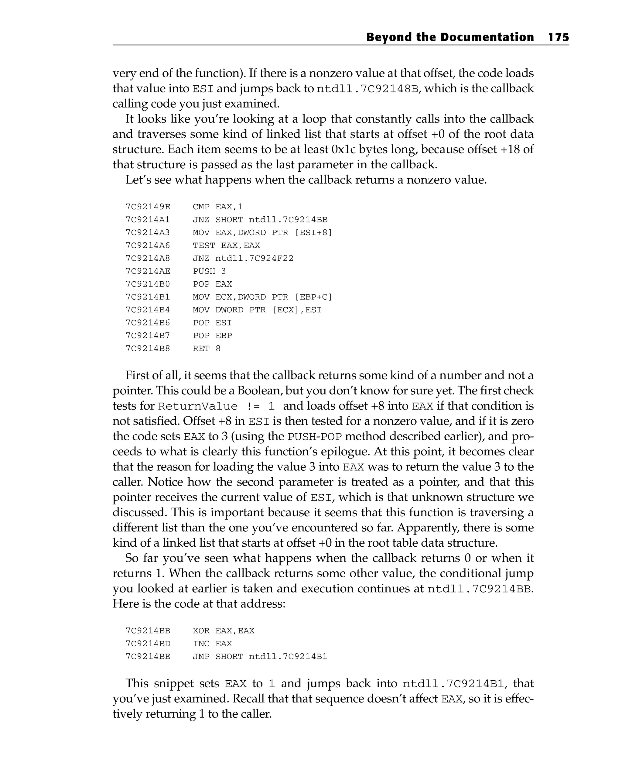 very end of the function). If there is a nonzero value at that offset, the code loads
that value into ESI and jumps back to ntdll.7C92148B, which is the callback
calling code you just examined.
It looks like you’re looking at a loop that constantly calls into the callback
and traverses some kind of linked list that starts at offset +0 of the root data
structure. Each item seems to be at least 0x1c bytes long, because offset +18 of
that structure is passed as the last parameter in the callback.
Let’s see what happens when the callback returns a nonzero value.
7C92149E CMP EAX,1
7C9214A1 JNZ SHORT ntdll.7C9214BB
7C9214A3 MOV EAX,DWORD PTR [ESI+8]
7C9214A6 TEST EAX,EAX
7C9214A8 JNZ ntdll.7C924F22
7C9214AE PUSH 3
7C9214B0 POP EAX
7C9214B1 MOV ECX,DWORD PTR [EBP+C]
7C9214B4 MOV DWORD PTR [ECX],ESI
7C9214B6 POP ESI
7C9214B7 POP EBP
7C9214B8 RET 8
First of all, it seems that the callback returns some kind of a number and not a
pointer. This could be a Boolean, but you don’t know for sure yet. The first check
tests for ReturnValue != 1 and loads offset +8 into EAX if that condition is
not satisfied. Offset +8 in ESI is then tested for a nonzero value, and if it is zero
the code sets EAX to 3 (using the PUSH-POP method described earlier), and pro-
ceeds to what is clearly this function’s epilogue. At this point, it becomes clear
that the reason for loading the value 3 into EAX was to return the value 3 to the
caller. Notice how the second parameter is treated as a pointer, and that this
pointer receives the current value of ESI, which is that unknown structure we
discussed. This is important because it seems that this function is traversing a
different list than the one you’ve encountered so far. Apparently, there is some
kind of a linked list that starts at offset +0 in the root table data structure.
So far you’ve seen what happens when the callback returns 0 or when it
returns 1. When the callback returns some other value, the conditional jump
you looked at earlier is taken and execution continues at ntdll.7C9214BB.
Here is the code at that address:
7C9214BB XOR EAX,EAX
7C9214BD INC EAX
7C9214BE JMP SHORT ntdll.7C9214B1
This snippet sets EAX to 1 and jumps back into ntdll.7C9214B1, that
you’ve just examined. Recall that that sequence doesn’t affect EAX, so it is effec-
tively returning 1 to the caller.
Beyond the Documentation 175
 