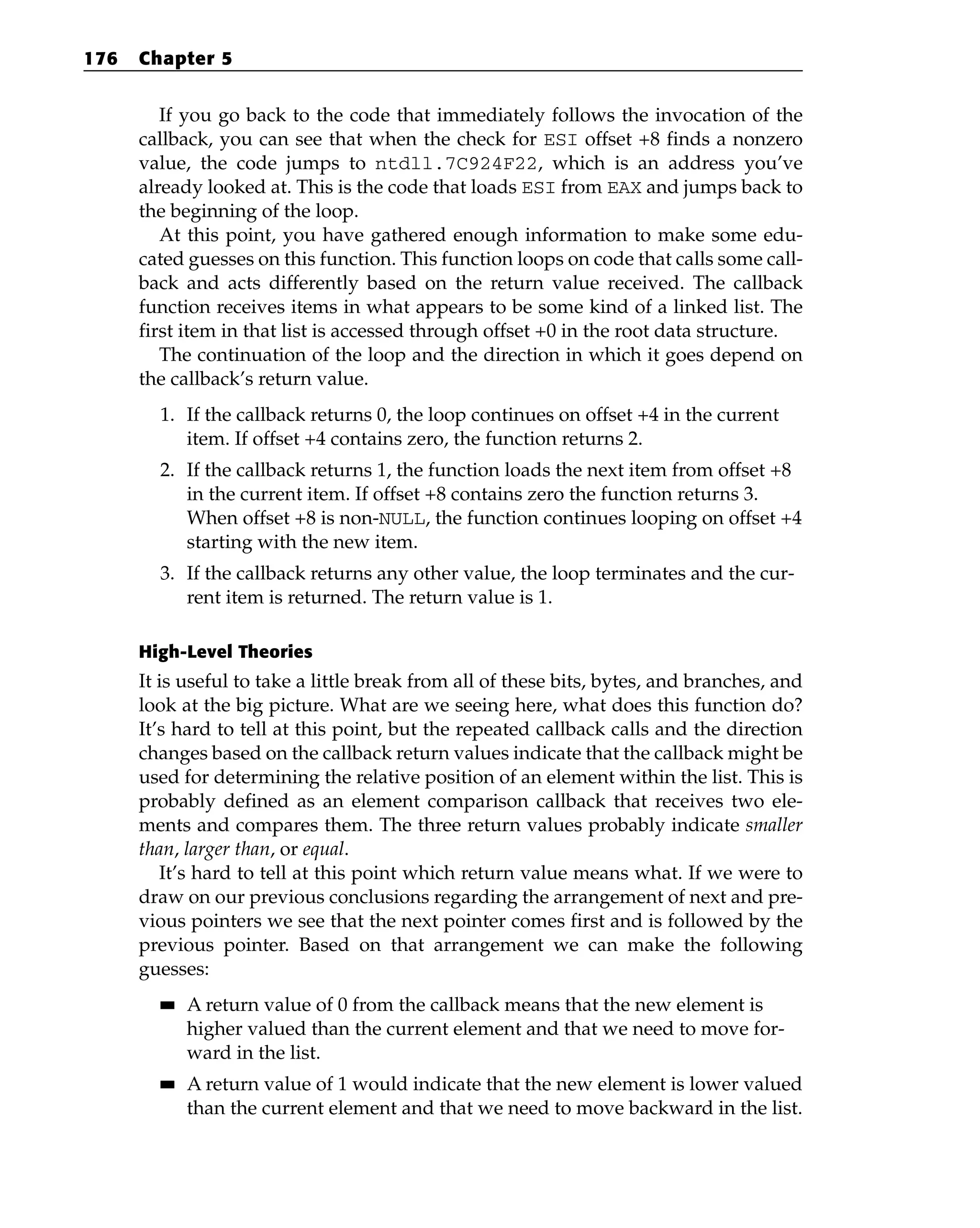 If you go back to the code that immediately follows the invocation of the
callback, you can see that when the check for ESI offset +8 finds a nonzero
value, the code jumps to ntdll.7C924F22, which is an address you’ve
already looked at. This is the code that loads ESI from EAX and jumps back to
the beginning of the loop.
At this point, you have gathered enough information to make some edu-
cated guesses on this function. This function loops on code that calls some call-
back and acts differently based on the return value received. The callback
function receives items in what appears to be some kind of a linked list. The
first item in that list is accessed through offset +0 in the root data structure.
The continuation of the loop and the direction in which it goes depend on
the callback’s return value.
1. If the callback returns 0, the loop continues on offset +4 in the current
item. If offset +4 contains zero, the function returns 2.
2. If the callback returns 1, the function loads the next item from offset +8
in the current item. If offset +8 contains zero the function returns 3.
When offset +8 is non-NULL, the function continues looping on offset +4
starting with the new item.
3. If the callback returns any other value, the loop terminates and the cur-
rent item is returned. The return value is 1.
High-Level Theories
It is useful to take a little break from all of these bits, bytes, and branches, and
look at the big picture. What are we seeing here, what does this function do?
It’s hard to tell at this point, but the repeated callback calls and the direction
changes based on the callback return values indicate that the callback might be
used for determining the relative position of an element within the list. This is
probably defined as an element comparison callback that receives two ele-
ments and compares them. The three return values probably indicate smaller
than, larger than, or equal.
It’s hard to tell at this point which return value means what. If we were to
draw on our previous conclusions regarding the arrangement of next and pre-
vious pointers we see that the next pointer comes first and is followed by the
previous pointer. Based on that arrangement we can make the following
guesses:
■
■ A return value of 0 from the callback means that the new element is
higher valued than the current element and that we need to move for-
ward in the list.
■
■ A return value of 1 would indicate that the new element is lower valued
than the current element and that we need to move backward in the list.
176 Chapter 5
 