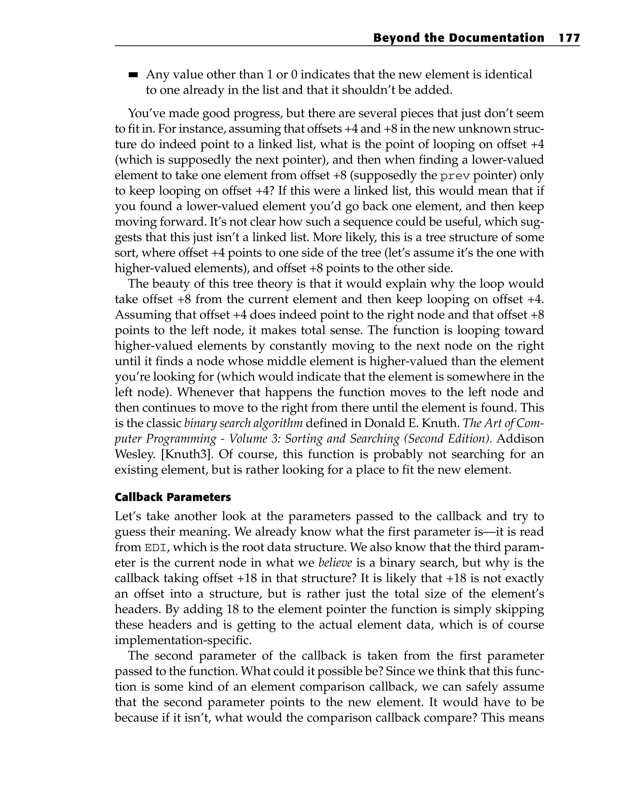 ■
■ Any value other than 1 or 0 indicates that the new element is identical
to one already in the list and that it shouldn’t be added.
You’ve made good progress, but there are several pieces that just don’t seem
to fit in. For instance, assuming that offsets +4 and +8 in the new unknown struc-
ture do indeed point to a linked list, what is the point of looping on offset +4
(which is supposedly the next pointer), and then when finding a lower-valued
element to take one element from offset +8 (supposedly the prev pointer) only
to keep looping on offset +4? If this were a linked list, this would mean that if
you found a lower-valued element you’d go back one element, and then keep
moving forward. It’s not clear how such a sequence could be useful, which sug-
gests that this just isn’t a linked list. More likely, this is a tree structure of some
sort, where offset +4 points to one side of the tree (let’s assume it’s the one with
higher-valued elements), and offset +8 points to the other side.
The beauty of this tree theory is that it would explain why the loop would
take offset +8 from the current element and then keep looping on offset +4.
Assuming that offset +4 does indeed point to the right node and that offset +8
points to the left node, it makes total sense. The function is looping toward
higher-valued elements by constantly moving to the next node on the right
until it finds a node whose middle element is higher-valued than the element
you’re looking for (which would indicate that the element is somewhere in the
left node). Whenever that happens the function moves to the left node and
then continues to move to the right from there until the element is found. This
is the classic binary search algorithm defined in Donald E. Knuth. The Art of Com-
puter Programming - Volume 3: Sorting and Searching (Second Edition). Addison
Wesley. [Knuth3]. Of course, this function is probably not searching for an
existing element, but is rather looking for a place to fit the new element.
Callback Parameters
Let’s take another look at the parameters passed to the callback and try to
guess their meaning. We already know what the first parameter is—it is read
from EDI, which is the root data structure. We also know that the third param-
eter is the current node in what we believe is a binary search, but why is the
callback taking offset +18 in that structure? It is likely that +18 is not exactly
an offset into a structure, but is rather just the total size of the element’s
headers. By adding 18 to the element pointer the function is simply skipping
these headers and is getting to the actual element data, which is of course
implementation-specific.
The second parameter of the callback is taken from the first parameter
passed to the function. What could it possible be? Since we think that this func-
tion is some kind of an element comparison callback, we can safely assume
that the second parameter points to the new element. It would have to be
because if it isn’t, what would the comparison callback compare? This means
Beyond the Documentation 177
 