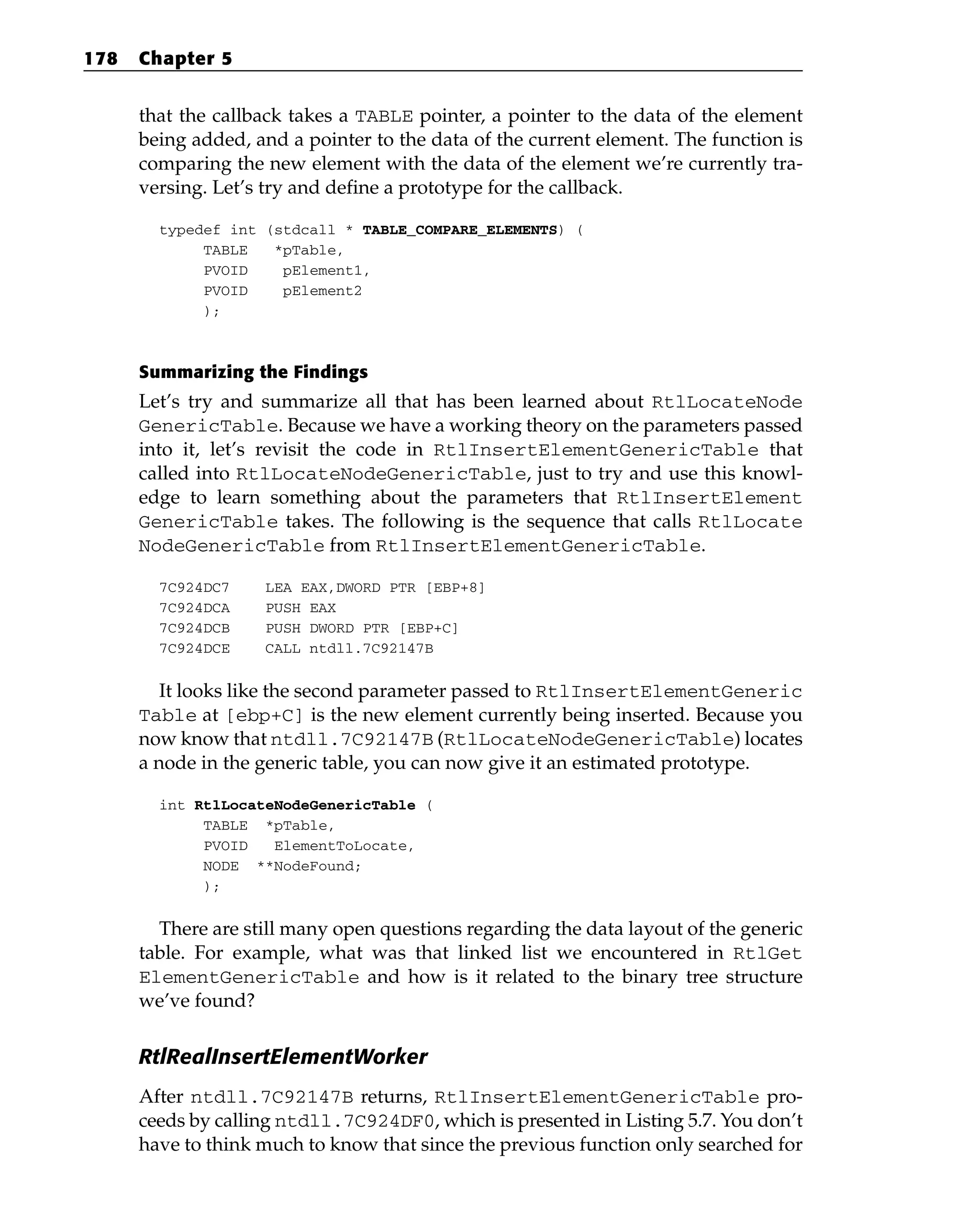 that the callback takes a TABLE pointer, a pointer to the data of the element
being added, and a pointer to the data of the current element. The function is
comparing the new element with the data of the element we’re currently tra-
versing. Let’s try and define a prototype for the callback.
typedef int (stdcall * TABLE_COMPARE_ELEMENTS) (
TABLE *pTable,
PVOID pElement1,
PVOID pElement2
);
Summarizing the Findings
Let’s try and summarize all that has been learned about RtlLocateNode
GenericTable. Because we have a working theory on the parameters passed
into it, let’s revisit the code in RtlInsertElementGenericTable that
called into RtlLocateNodeGenericTable, just to try and use this knowl-
edge to learn something about the parameters that RtlInsertElement
GenericTable takes. The following is the sequence that calls RtlLocate
NodeGenericTable from RtlInsertElementGenericTable.
7C924DC7 LEA EAX,DWORD PTR [EBP+8]
7C924DCA PUSH EAX
7C924DCB PUSH DWORD PTR [EBP+C]
7C924DCE CALL ntdll.7C92147B
It looks like the second parameter passed to RtlInsertElementGeneric
Table at [ebp+C] is the new element currently being inserted. Because you
now know that ntdll.7C92147B (RtlLocateNodeGenericTable) locates
a node in the generic table, you can now give it an estimated prototype.
int RtlLocateNodeGenericTable (
TABLE *pTable,
PVOID ElementToLocate,
NODE **NodeFound;
);
There are still many open questions regarding the data layout of the generic
table. For example, what was that linked list we encountered in RtlGet
ElementGenericTable and how is it related to the binary tree structure
we’ve found?
RtlRealInsertElementWorker
After ntdll.7C92147B returns, RtlInsertElementGenericTable pro-
ceeds by calling ntdll.7C924DF0, which is presented in Listing 5.7. You don’t
have to think much to know that since the previous function only searched for
178 Chapter 5
 