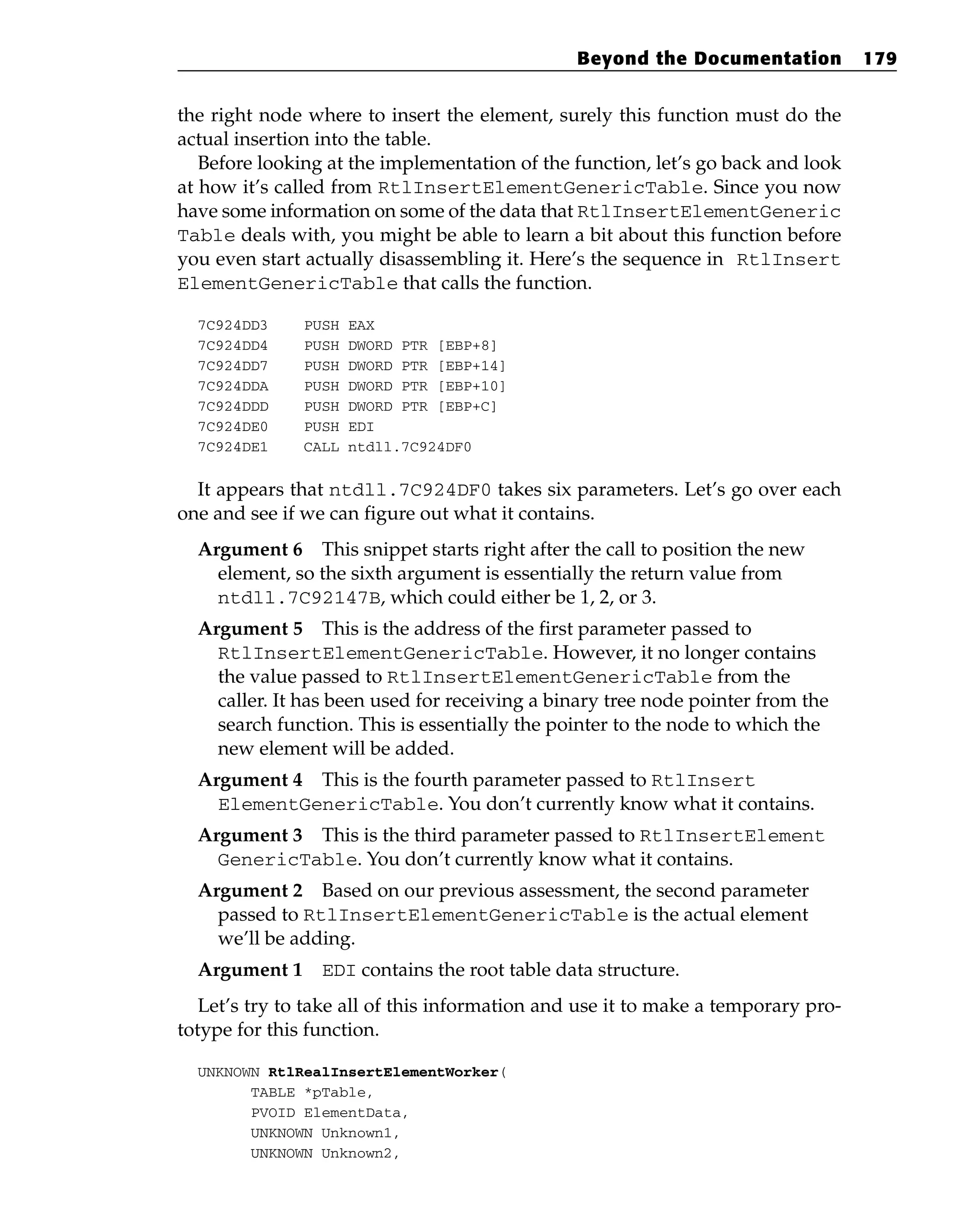 the right node where to insert the element, surely this function must do the
actual insertion into the table.
Before looking at the implementation of the function, let’s go back and look
at how it’s called from RtlInsertElementGenericTable. Since you now
have some information on some of the data that RtlInsertElementGeneric
Table deals with, you might be able to learn a bit about this function before
you even start actually disassembling it. Here’s the sequence in RtlInsert
ElementGenericTable that calls the function.
7C924DD3 PUSH EAX
7C924DD4 PUSH DWORD PTR [EBP+8]
7C924DD7 PUSH DWORD PTR [EBP+14]
7C924DDA PUSH DWORD PTR [EBP+10]
7C924DDD PUSH DWORD PTR [EBP+C]
7C924DE0 PUSH EDI
7C924DE1 CALL ntdll.7C924DF0
It appears that ntdll.7C924DF0 takes six parameters. Let’s go over each
one and see if we can figure out what it contains.
Argument 6 This snippet starts right after the call to position the new
element, so the sixth argument is essentially the return value from
ntdll.7C92147B, which could either be 1, 2, or 3.
Argument 5 This is the address of the first parameter passed to
RtlInsertElementGenericTable. However, it no longer contains
the value passed to RtlInsertElementGenericTable from the
caller. It has been used for receiving a binary tree node pointer from the
search function. This is essentially the pointer to the node to which the
new element will be added.
Argument 4 This is the fourth parameter passed to RtlInsert
ElementGenericTable. You don’t currently know what it contains.
Argument 3 This is the third parameter passed to RtlInsertElement
GenericTable. You don’t currently know what it contains.
Argument 2 Based on our previous assessment, the second parameter
passed to RtlInsertElementGenericTable is the actual element
we’ll be adding.
Argument 1 EDI contains the root table data structure.
Let’s try to take all of this information and use it to make a temporary pro-
totype for this function.
UNKNOWN RtlRealInsertElementWorker(
TABLE *pTable,
PVOID ElementData,
UNKNOWN Unknown1,
UNKNOWN Unknown2,
Beyond the Documentation 179
 