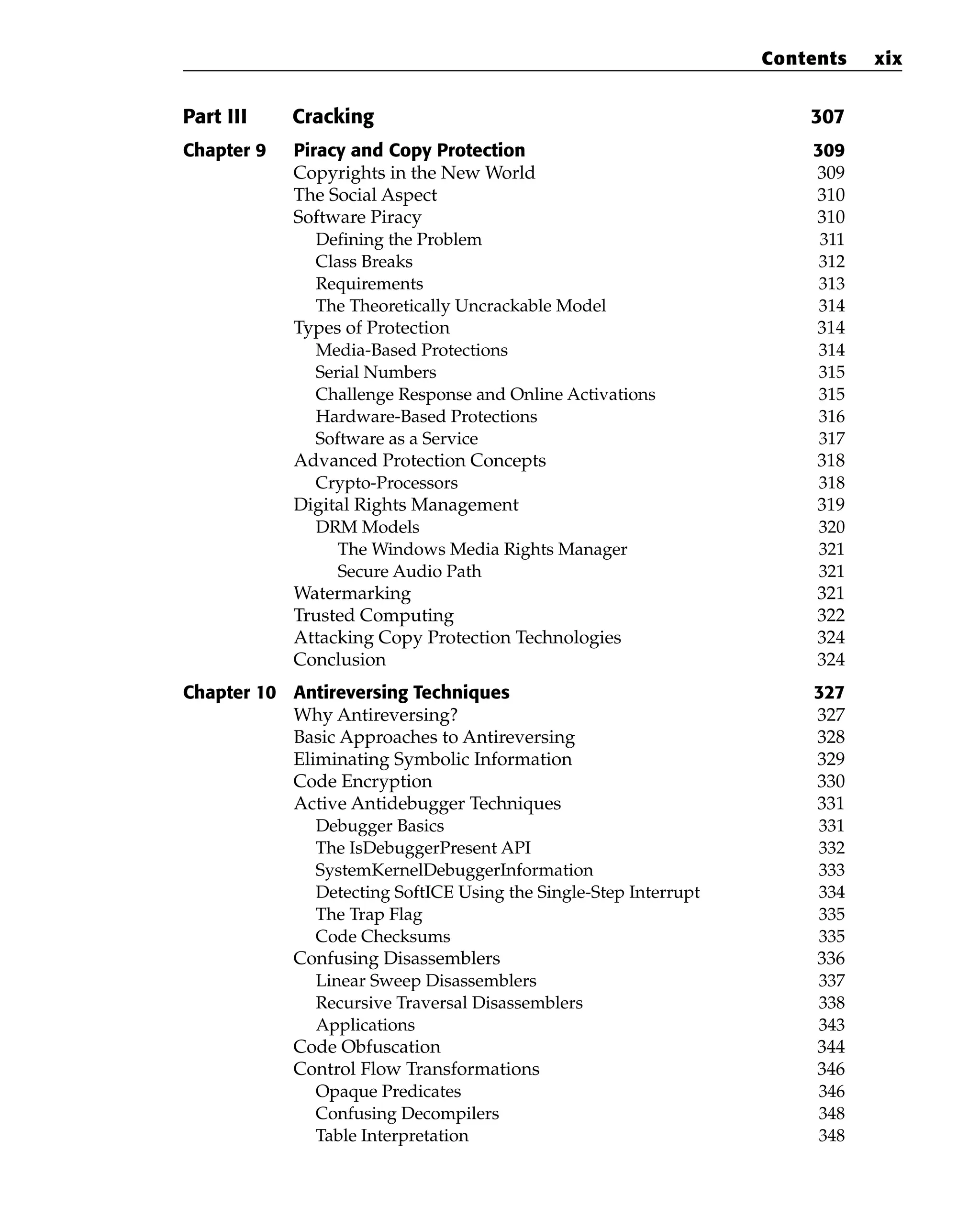 Part III Cracking 307
Chapter 9 Piracy and Copy Protection 309
Copyrights in the New World 309
The Social Aspect 310
Software Piracy 310
Defining the Problem 311
Class Breaks 312
Requirements 313
The Theoretically Uncrackable Model 314
Types of Protection 314
Media-Based Protections 314
Serial Numbers 315
Challenge Response and Online Activations 315
Hardware-Based Protections 316
Software as a Service 317
Advanced Protection Concepts 318
Crypto-Processors 318
Digital Rights Management 319
DRM Models 320
The Windows Media Rights Manager 321
Secure Audio Path 321
Watermarking 321
Trusted Computing 322
Attacking Copy Protection Technologies 324
Conclusion 324
Chapter 10 Antireversing Techniques 327
Why Antireversing? 327
Basic Approaches to Antireversing 328
Eliminating Symbolic Information 329
Code Encryption 330
Active Antidebugger Techniques 331
Debugger Basics 331
The IsDebuggerPresent API 332
SystemKernelDebuggerInformation 333
Detecting SoftICE Using the Single-Step Interrupt 334
The Trap Flag 335
Code Checksums 335
Confusing Disassemblers 336
Linear Sweep Disassemblers 337
Recursive Traversal Disassemblers 338
Applications 343
Code Obfuscation 344
Control Flow Transformations 346
Opaque Predicates 346
Confusing Decompilers 348
Table Interpretation 348
Contents xix
 