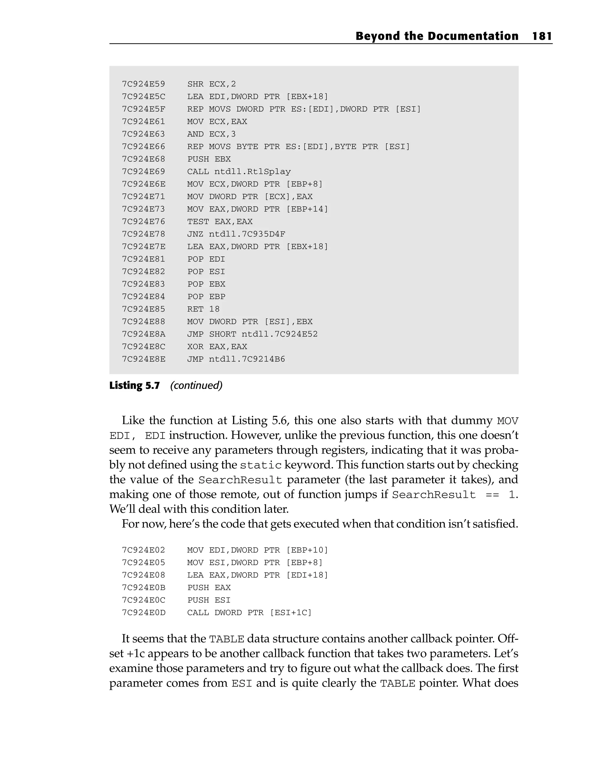 7C924E59 SHR ECX,2
7C924E5C LEA EDI,DWORD PTR [EBX+18]
7C924E5F REP MOVS DWORD PTR ES:[EDI],DWORD PTR [ESI]
7C924E61 MOV ECX,EAX
7C924E63 AND ECX,3
7C924E66 REP MOVS BYTE PTR ES:[EDI],BYTE PTR [ESI]
7C924E68 PUSH EBX
7C924E69 CALL ntdll.RtlSplay
7C924E6E MOV ECX,DWORD PTR [EBP+8]
7C924E71 MOV DWORD PTR [ECX],EAX
7C924E73 MOV EAX,DWORD PTR [EBP+14]
7C924E76 TEST EAX,EAX
7C924E78 JNZ ntdll.7C935D4F
7C924E7E LEA EAX,DWORD PTR [EBX+18]
7C924E81 POP EDI
7C924E82 POP ESI
7C924E83 POP EBX
7C924E84 POP EBP
7C924E85 RET 18
7C924E88 MOV DWORD PTR [ESI],EBX
7C924E8A JMP SHORT ntdll.7C924E52
7C924E8C XOR EAX,EAX
7C924E8E JMP ntdll.7C9214B6
Listing 5.7 (continued)
Like the function at Listing 5.6, this one also starts with that dummy MOV
EDI, EDI instruction. However, unlike the previous function, this one doesn’t
seem to receive any parameters through registers, indicating that it was proba-
bly not defined using the static keyword. This function starts out by checking
the value of the SearchResult parameter (the last parameter it takes), and
making one of those remote, out of function jumps if SearchResult == 1.
We’ll deal with this condition later.
For now, here’s the code that gets executed when that condition isn’t satisfied.
7C924E02 MOV EDI,DWORD PTR [EBP+10]
7C924E05 MOV ESI,DWORD PTR [EBP+8]
7C924E08 LEA EAX,DWORD PTR [EDI+18]
7C924E0B PUSH EAX
7C924E0C PUSH ESI
7C924E0D CALL DWORD PTR [ESI+1C]
It seems that the TABLE data structure contains another callback pointer. Off-
set +1c appears to be another callback function that takes two parameters. Let’s
examine those parameters and try to figure out what the callback does. The first
parameter comes from ESI and is quite clearly the TABLE pointer. What does
Beyond the Documentation 181
 