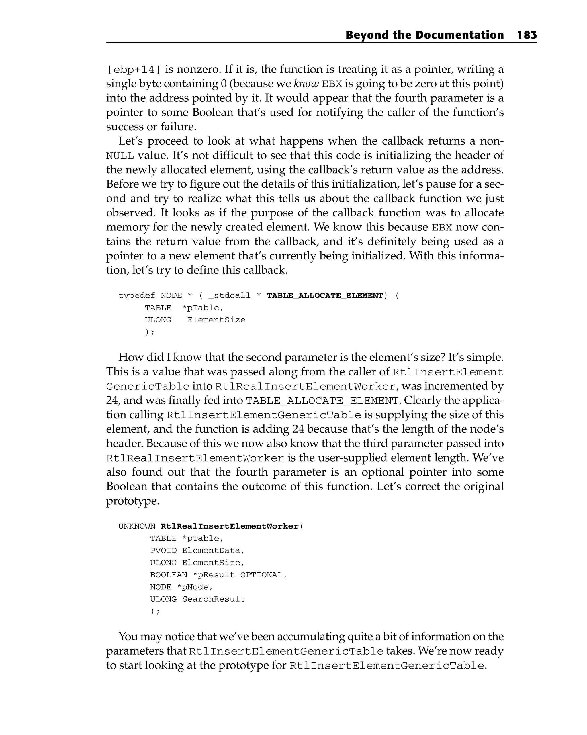 [ebp+14] is nonzero. If it is, the function is treating it as a pointer, writing a
single byte containing 0 (because we know EBX is going to be zero at this point)
into the address pointed by it. It would appear that the fourth parameter is a
pointer to some Boolean that’s used for notifying the caller of the function’s
success or failure.
Let’s proceed to look at what happens when the callback returns a non-
NULL value. It’s not difficult to see that this code is initializing the header of
the newly allocated element, using the callback’s return value as the address.
Before we try to figure out the details of this initialization, let’s pause for a sec-
ond and try to realize what this tells us about the callback function we just
observed. It looks as if the purpose of the callback function was to allocate
memory for the newly created element. We know this because EBX now con-
tains the return value from the callback, and it’s definitely being used as a
pointer to a new element that’s currently being initialized. With this informa-
tion, let’s try to define this callback.
typedef NODE * ( _stdcall * TABLE_ALLOCATE_ELEMENT) (
TABLE *pTable,
ULONG ElementSize
);
How did I know that the second parameter is the element’s size? It’s simple.
This is a value that was passed along from the caller of RtlInsertElement
GenericTable into RtlRealInsertElementWorker, was incremented by
24, and was finally fed into TABLE_ALLOCATE_ELEMENT. Clearly the applica-
tion calling RtlInsertElementGenericTable is supplying the size of this
element, and the function is adding 24 because that’s the length of the node’s
header. Because of this we now also know that the third parameter passed into
RtlRealInsertElementWorker is the user-supplied element length. We’ve
also found out that the fourth parameter is an optional pointer into some
Boolean that contains the outcome of this function. Let’s correct the original
prototype.
UNKNOWN RtlRealInsertElementWorker(
TABLE *pTable,
PVOID ElementData,
ULONG ElementSize,
BOOLEAN *pResult OPTIONAL,
NODE *pNode,
ULONG SearchResult
);
You may notice that we’ve been accumulating quite a bit of information on the
parameters that RtlInsertElementGenericTable takes. We’re now ready
to start looking at the prototype for RtlInsertElementGenericTable.
Beyond the Documentation 183
 