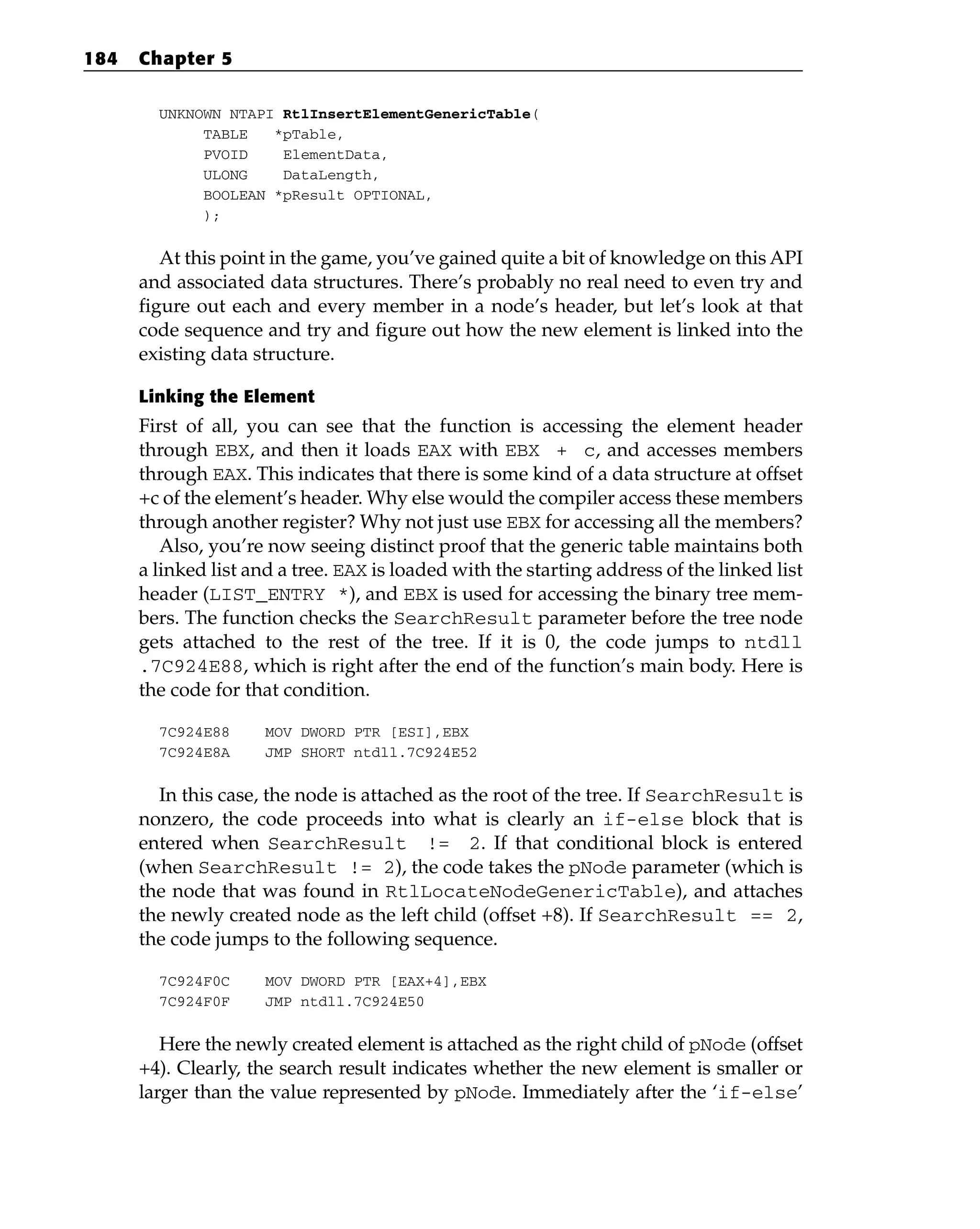 UNKNOWN NTAPI RtlInsertElementGenericTable(
TABLE *pTable,
PVOID ElementData,
ULONG DataLength,
BOOLEAN *pResult OPTIONAL,
);
At this point in the game, you’ve gained quite a bit of knowledge on this API
and associated data structures. There’s probably no real need to even try and
figure out each and every member in a node’s header, but let’s look at that
code sequence and try and figure out how the new element is linked into the
existing data structure.
Linking the Element
First of all, you can see that the function is accessing the element header
through EBX, and then it loads EAX with EBX + c, and accesses members
through EAX. This indicates that there is some kind of a data structure at offset
+c of the element’s header. Why else would the compiler access these members
through another register? Why not just use EBX for accessing all the members?
Also, you’re now seeing distinct proof that the generic table maintains both
a linked list and a tree. EAX is loaded with the starting address of the linked list
header (LIST_ENTRY *), and EBX is used for accessing the binary tree mem-
bers. The function checks the SearchResult parameter before the tree node
gets attached to the rest of the tree. If it is 0, the code jumps to ntdll
.7C924E88, which is right after the end of the function’s main body. Here is
the code for that condition.
7C924E88 MOV DWORD PTR [ESI],EBX
7C924E8A JMP SHORT ntdll.7C924E52
In this case, the node is attached as the root of the tree. If SearchResult is
nonzero, the code proceeds into what is clearly an if-else block that is
entered when SearchResult != 2. If that conditional block is entered
(when SearchResult != 2), the code takes the pNode parameter (which is
the node that was found in RtlLocateNodeGenericTable), and attaches
the newly created node as the left child (offset +8). If SearchResult == 2,
the code jumps to the following sequence.
7C924F0C MOV DWORD PTR [EAX+4],EBX
7C924F0F JMP ntdll.7C924E50
Here the newly created element is attached as the right child of pNode (offset
+4). Clearly, the search result indicates whether the new element is smaller or
larger than the value represented by pNode. Immediately after the ‘if-else’
184 Chapter 5
 