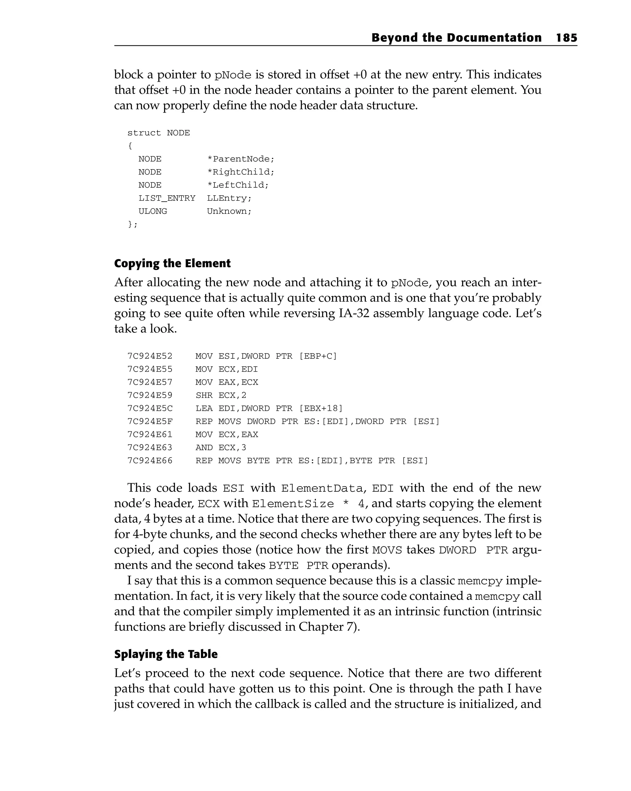 block a pointer to pNode is stored in offset +0 at the new entry. This indicates
that offset +0 in the node header contains a pointer to the parent element. You
can now properly define the node header data structure.
struct NODE
{
NODE *ParentNode;
NODE *RightChild;
NODE *LeftChild;
LIST_ENTRY LLEntry;
ULONG Unknown;
};
Copying the Element
After allocating the new node and attaching it to pNode, you reach an inter-
esting sequence that is actually quite common and is one that you’re probably
going to see quite often while reversing IA-32 assembly language code. Let’s
take a look.
7C924E52 MOV ESI,DWORD PTR [EBP+C]
7C924E55 MOV ECX,EDI
7C924E57 MOV EAX,ECX
7C924E59 SHR ECX,2
7C924E5C LEA EDI,DWORD PTR [EBX+18]
7C924E5F REP MOVS DWORD PTR ES:[EDI],DWORD PTR [ESI]
7C924E61 MOV ECX,EAX
7C924E63 AND ECX,3
7C924E66 REP MOVS BYTE PTR ES:[EDI],BYTE PTR [ESI]
This code loads ESI with ElementData, EDI with the end of the new
node’s header, ECX with ElementSize * 4, and starts copying the element
data, 4 bytes at a time. Notice that there are two copying sequences. The first is
for 4-byte chunks, and the second checks whether there are any bytes left to be
copied, and copies those (notice how the first MOVS takes DWORD PTR argu-
ments and the second takes BYTE PTR operands).
I say that this is a common sequence because this is a classic memcpy imple-
mentation. In fact, it is very likely that the source code contained a memcpy call
and that the compiler simply implemented it as an intrinsic function (intrinsic
functions are briefly discussed in Chapter 7).
Splaying the Table
Let’s proceed to the next code sequence. Notice that there are two different
paths that could have gotten us to this point. One is through the path I have
just covered in which the callback is called and the structure is initialized, and
Beyond the Documentation 185
 