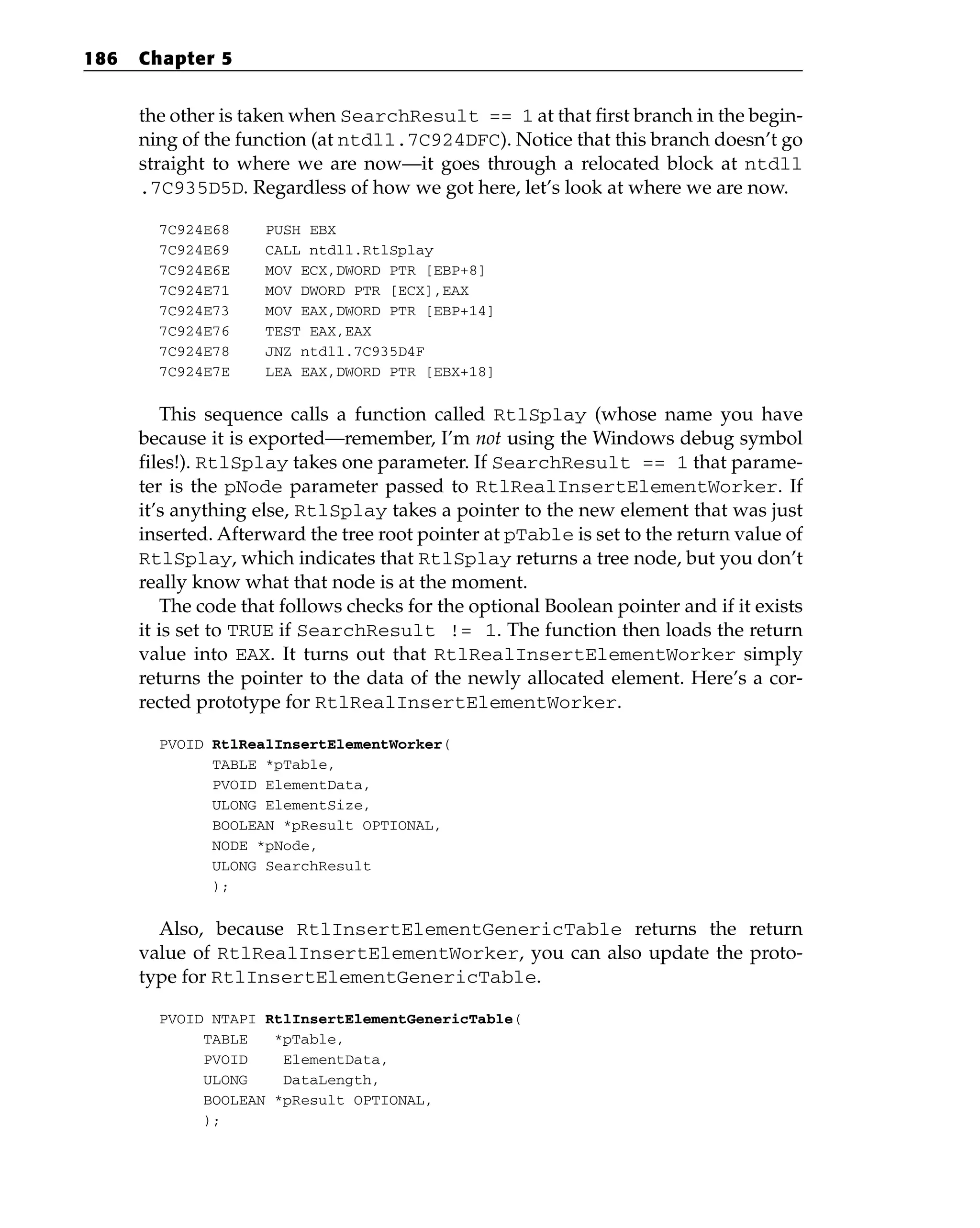 the other is taken when SearchResult == 1 at that first branch in the begin-
ning of the function (at ntdll.7C924DFC). Notice that this branch doesn’t go
straight to where we are now—it goes through a relocated block at ntdll
.7C935D5D. Regardless of how we got here, let’s look at where we are now.
7C924E68 PUSH EBX
7C924E69 CALL ntdll.RtlSplay
7C924E6E MOV ECX,DWORD PTR [EBP+8]
7C924E71 MOV DWORD PTR [ECX],EAX
7C924E73 MOV EAX,DWORD PTR [EBP+14]
7C924E76 TEST EAX,EAX
7C924E78 JNZ ntdll.7C935D4F
7C924E7E LEA EAX,DWORD PTR [EBX+18]
This sequence calls a function called RtlSplay (whose name you have
because it is exported—remember, I’m not using the Windows debug symbol
files!). RtlSplay takes one parameter. If SearchResult == 1 that parame-
ter is the pNode parameter passed to RtlRealInsertElementWorker. If
it’s anything else, RtlSplay takes a pointer to the new element that was just
inserted. Afterward the tree root pointer at pTable is set to the return value of
RtlSplay, which indicates that RtlSplay returns a tree node, but you don’t
really know what that node is at the moment.
The code that follows checks for the optional Boolean pointer and if it exists
it is set to TRUE if SearchResult != 1. The function then loads the return
value into EAX. It turns out that RtlRealInsertElementWorker simply
returns the pointer to the data of the newly allocated element. Here’s a cor-
rected prototype for RtlRealInsertElementWorker.
PVOID RtlRealInsertElementWorker(
TABLE *pTable,
PVOID ElementData,
ULONG ElementSize,
BOOLEAN *pResult OPTIONAL,
NODE *pNode,
ULONG SearchResult
);
Also, because RtlInsertElementGenericTable returns the return
value of RtlRealInsertElementWorker, you can also update the proto-
type for RtlInsertElementGenericTable.
PVOID NTAPI RtlInsertElementGenericTable(
TABLE *pTable,
PVOID ElementData,
ULONG DataLength,
BOOLEAN *pResult OPTIONAL,
);
186 Chapter 5
 