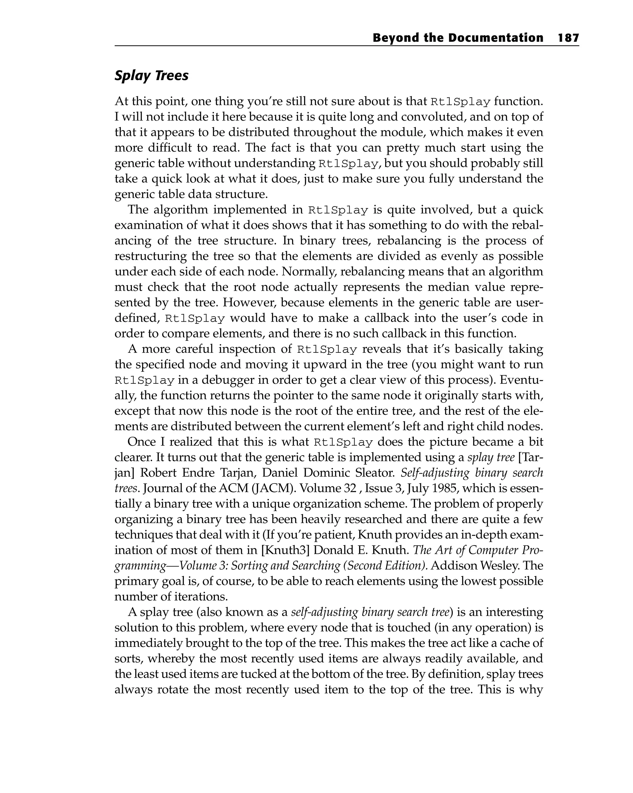Splay Trees
At this point, one thing you’re still not sure about is that RtlSplay function.
I will not include it here because it is quite long and convoluted, and on top of
that it appears to be distributed throughout the module, which makes it even
more difficult to read. The fact is that you can pretty much start using the
generic table without understanding RtlSplay, but you should probably still
take a quick look at what it does, just to make sure you fully understand the
generic table data structure.
The algorithm implemented in RtlSplay is quite involved, but a quick
examination of what it does shows that it has something to do with the rebal-
ancing of the tree structure. In binary trees, rebalancing is the process of
restructuring the tree so that the elements are divided as evenly as possible
under each side of each node. Normally, rebalancing means that an algorithm
must check that the root node actually represents the median value repre-
sented by the tree. However, because elements in the generic table are user-
defined, RtlSplay would have to make a callback into the user’s code in
order to compare elements, and there is no such callback in this function.
A more careful inspection of RtlSplay reveals that it’s basically taking
the specified node and moving it upward in the tree (you might want to run
RtlSplay in a debugger in order to get a clear view of this process). Eventu-
ally, the function returns the pointer to the same node it originally starts with,
except that now this node is the root of the entire tree, and the rest of the ele-
ments are distributed between the current element’s left and right child nodes.
Once I realized that this is what RtlSplay does the picture became a bit
clearer. It turns out that the generic table is implemented using a splay tree [Tar-
jan] Robert Endre Tarjan, Daniel Dominic Sleator. Self-adjusting binary search
trees. Journal of the ACM (JACM). Volume 32 , Issue 3, July 1985, which is essen-
tially a binary tree with a unique organization scheme. The problem of properly
organizing a binary tree has been heavily researched and there are quite a few
techniques that deal with it (If you’re patient, Knuth provides an in-depth exam-
ination of most of them in [Knuth3] Donald E. Knuth. The Art of Computer Pro-
gramming—Volume 3: Sorting and Searching (Second Edition). Addison Wesley. The
primary goal is, of course, to be able to reach elements using the lowest possible
number of iterations.
A splay tree (also known as a self-adjusting binary search tree) is an interesting
solution to this problem, where every node that is touched (in any operation) is
immediately brought to the top of the tree. This makes the tree act like a cache of
sorts, whereby the most recently used items are always readily available, and
the least used items are tucked at the bottom of the tree. By definition, splay trees
always rotate the most recently used item to the top of the tree. This is why
Beyond the Documentation 187
 
