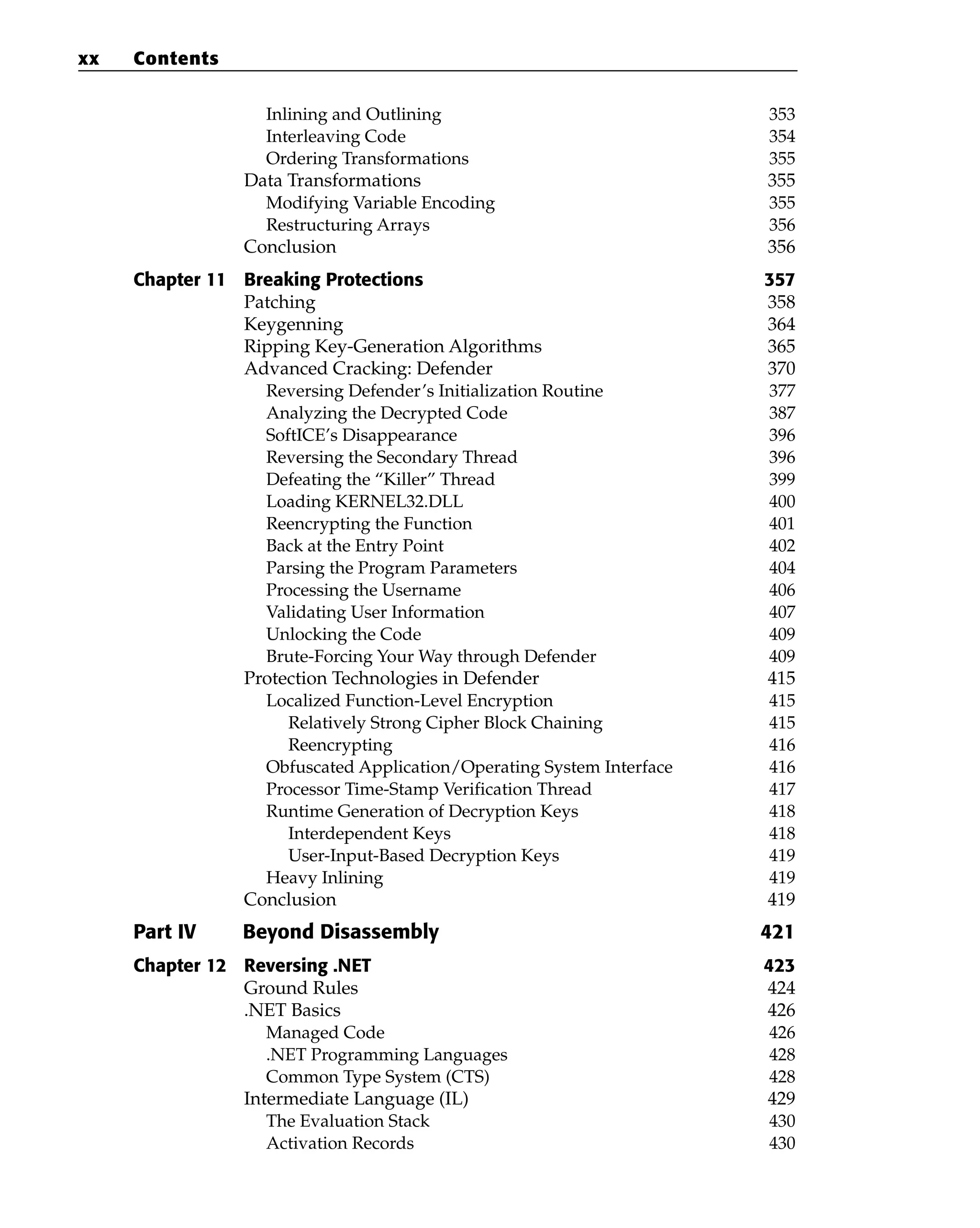 Inlining and Outlining 353
Interleaving Code 354
Ordering Transformations 355
Data Transformations 355
Modifying Variable Encoding 355
Restructuring Arrays 356
Conclusion 356
Chapter 11 Breaking Protections 357
Patching 358
Keygenning 364
Ripping Key-Generation Algorithms 365
Advanced Cracking: Defender 370
Reversing Defender’s Initialization Routine 377
Analyzing the Decrypted Code 387
SoftICE’s Disappearance 396
Reversing the Secondary Thread 396
Defeating the “Killer” Thread 399
Loading KERNEL32.DLL 400
Reencrypting the Function 401
Back at the Entry Point 402
Parsing the Program Parameters 404
Processing the Username 406
Validating User Information 407
Unlocking the Code 409
Brute-Forcing Your Way through Defender 409
Protection Technologies in Defender 415
Localized Function-Level Encryption 415
Relatively Strong Cipher Block Chaining 415
Reencrypting 416
Obfuscated Application/Operating System Interface 416
Processor Time-Stamp Verification Thread 417
Runtime Generation of Decryption Keys 418
Interdependent Keys 418
User-Input-Based Decryption Keys 419
Heavy Inlining 419
Conclusion 419
Part IV Beyond Disassembly 421
Chapter 12 Reversing .NET 423
Ground Rules 424
.NET Basics 426
Managed Code 426
.NET Programming Languages 428
Common Type System (CTS) 428
Intermediate Language (IL) 429
The Evaluation Stack 430
Activation Records 430
xx Contents
 