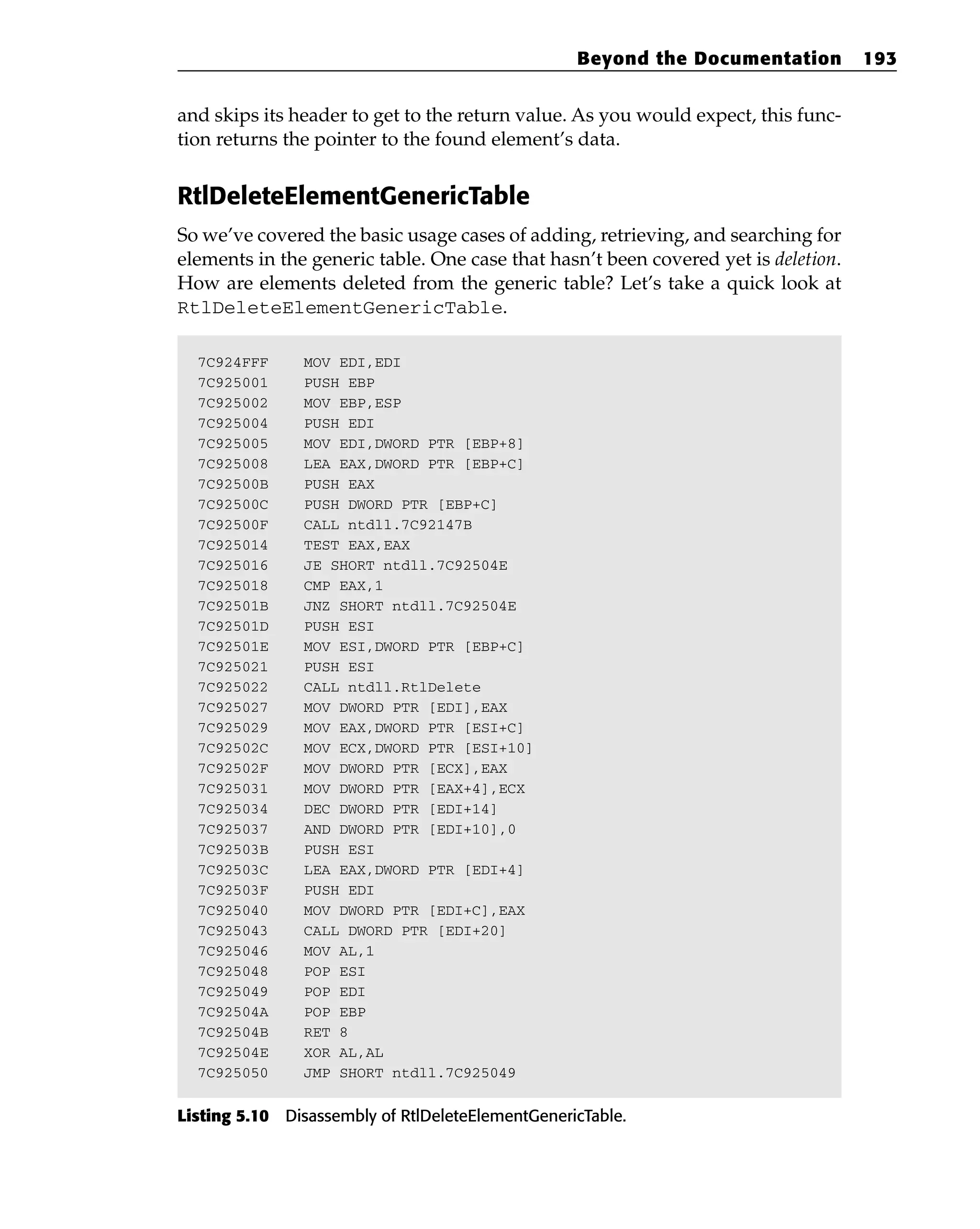 and skips its header to get to the return value. As you would expect, this func-
tion returns the pointer to the found element’s data.
RtlDeleteElementGenericTable
So we’ve covered the basic usage cases of adding, retrieving, and searching for
elements in the generic table. One case that hasn’t been covered yet is deletion.
How are elements deleted from the generic table? Let’s take a quick look at
RtlDeleteElementGenericTable.
7C924FFF MOV EDI,EDI
7C925001 PUSH EBP
7C925002 MOV EBP,ESP
7C925004 PUSH EDI
7C925005 MOV EDI,DWORD PTR [EBP+8]
7C925008 LEA EAX,DWORD PTR [EBP+C]
7C92500B PUSH EAX
7C92500C PUSH DWORD PTR [EBP+C]
7C92500F CALL ntdll.7C92147B
7C925014 TEST EAX,EAX
7C925016 JE SHORT ntdll.7C92504E
7C925018 CMP EAX,1
7C92501B JNZ SHORT ntdll.7C92504E
7C92501D PUSH ESI
7C92501E MOV ESI,DWORD PTR [EBP+C]
7C925021 PUSH ESI
7C925022 CALL ntdll.RtlDelete
7C925027 MOV DWORD PTR [EDI],EAX
7C925029 MOV EAX,DWORD PTR [ESI+C]
7C92502C MOV ECX,DWORD PTR [ESI+10]
7C92502F MOV DWORD PTR [ECX],EAX
7C925031 MOV DWORD PTR [EAX+4],ECX
7C925034 DEC DWORD PTR [EDI+14]
7C925037 AND DWORD PTR [EDI+10],0
7C92503B PUSH ESI
7C92503C LEA EAX,DWORD PTR [EDI+4]
7C92503F PUSH EDI
7C925040 MOV DWORD PTR [EDI+C],EAX
7C925043 CALL DWORD PTR [EDI+20]
7C925046 MOV AL,1
7C925048 POP ESI
7C925049 POP EDI
7C92504A POP EBP
7C92504B RET 8
7C92504E XOR AL,AL
7C925050 JMP SHORT ntdll.7C925049
Listing 5.10 Disassembly of RtlDeleteElementGenericTable.
Beyond the Documentation 193
 