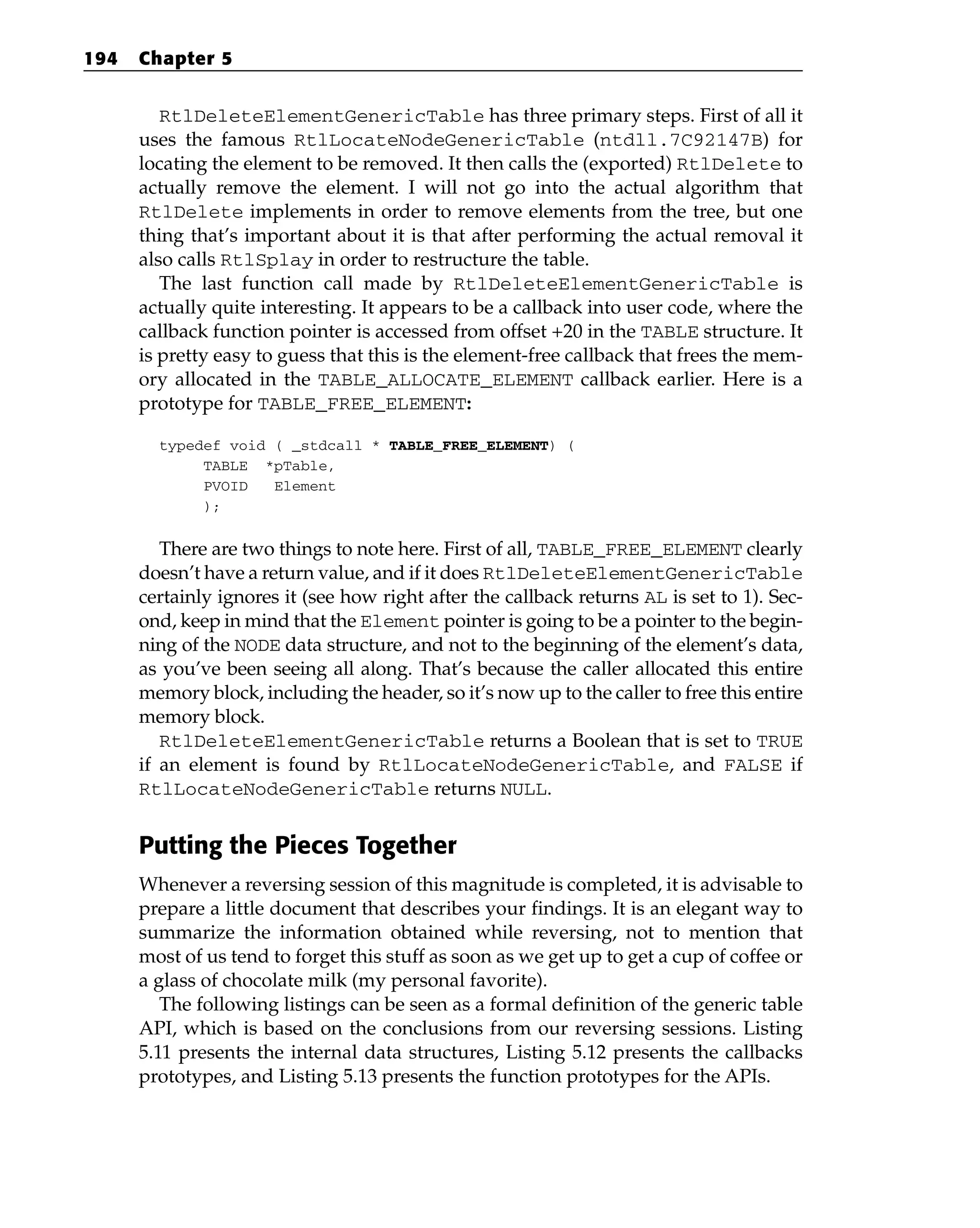 RtlDeleteElementGenericTable has three primary steps. First of all it
uses the famous RtlLocateNodeGenericTable (ntdll.7C92147B) for
locating the element to be removed. It then calls the (exported) RtlDelete to
actually remove the element. I will not go into the actual algorithm that
RtlDelete implements in order to remove elements from the tree, but one
thing that’s important about it is that after performing the actual removal it
also calls RtlSplay in order to restructure the table.
The last function call made by RtlDeleteElementGenericTable is
actually quite interesting. It appears to be a callback into user code, where the
callback function pointer is accessed from offset +20 in the TABLE structure. It
is pretty easy to guess that this is the element-free callback that frees the mem-
ory allocated in the TABLE_ALLOCATE_ELEMENT callback earlier. Here is a
prototype for TABLE_FREE_ELEMENT:
typedef void ( _stdcall * TABLE_FREE_ELEMENT) (
TABLE *pTable,
PVOID Element
);
There are two things to note here. First of all, TABLE_FREE_ELEMENT clearly
doesn’t have a return value, and if it does RtlDeleteElementGenericTable
certainly ignores it (see how right after the callback returns AL is set to 1). Sec-
ond, keep in mind that the Element pointer is going to be a pointer to the begin-
ning of the NODE data structure, and not to the beginning of the element’s data,
as you’ve been seeing all along. That’s because the caller allocated this entire
memory block, including the header, so it’s now up to the caller to free this entire
memory block.
RtlDeleteElementGenericTable returns a Boolean that is set to TRUE
if an element is found by RtlLocateNodeGenericTable, and FALSE if
RtlLocateNodeGenericTable returns NULL.
Putting the Pieces Together
Whenever a reversing session of this magnitude is completed, it is advisable to
prepare a little document that describes your findings. It is an elegant way to
summarize the information obtained while reversing, not to mention that
most of us tend to forget this stuff as soon as we get up to get a cup of coffee or
a glass of chocolate milk (my personal favorite).
The following listings can be seen as a formal definition of the generic table
API, which is based on the conclusions from our reversing sessions. Listing
5.11 presents the internal data structures, Listing 5.12 presents the callbacks
prototypes, and Listing 5.13 presents the function prototypes for the APIs.
194 Chapter 5
 