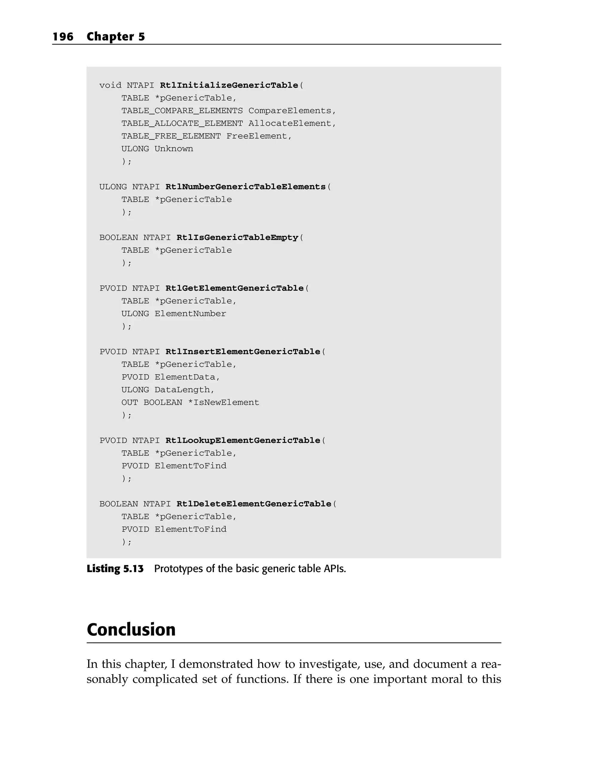 void NTAPI RtlInitializeGenericTable(
TABLE *pGenericTable,
TABLE_COMPARE_ELEMENTS CompareElements,
TABLE_ALLOCATE_ELEMENT AllocateElement,
TABLE_FREE_ELEMENT FreeElement,
ULONG Unknown
);
ULONG NTAPI RtlNumberGenericTableElements(
TABLE *pGenericTable
);
BOOLEAN NTAPI RtlIsGenericTableEmpty(
TABLE *pGenericTable
);
PVOID NTAPI RtlGetElementGenericTable(
TABLE *pGenericTable,
ULONG ElementNumber
);
PVOID NTAPI RtlInsertElementGenericTable(
TABLE *pGenericTable,
PVOID ElementData,
ULONG DataLength,
OUT BOOLEAN *IsNewElement
);
PVOID NTAPI RtlLookupElementGenericTable(
TABLE *pGenericTable,
PVOID ElementToFind
);
BOOLEAN NTAPI RtlDeleteElementGenericTable(
TABLE *pGenericTable,
PVOID ElementToFind
);
Listing 5.13 Prototypes of the basic generic table APIs.
Conclusion
In this chapter, I demonstrated how to investigate, use, and document a rea-
sonably complicated set of functions. If there is one important moral to this
196 Chapter 5
 