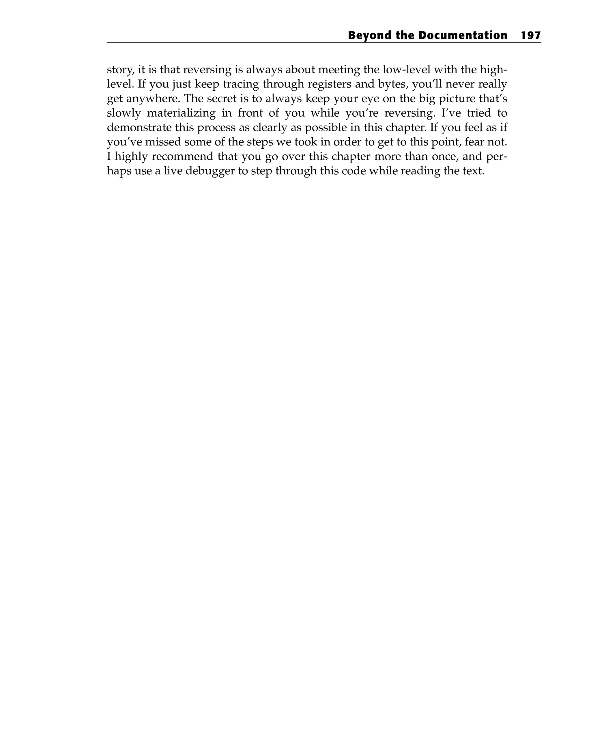 story, it is that reversing is always about meeting the low-level with the high-
level. If you just keep tracing through registers and bytes, you’ll never really
get anywhere. The secret is to always keep your eye on the big picture that’s
slowly materializing in front of you while you’re reversing. I’ve tried to
demonstrate this process as clearly as possible in this chapter. If you feel as if
you’ve missed some of the steps we took in order to get to this point, fear not.
I highly recommend that you go over this chapter more than once, and per-
haps use a live debugger to step through this code while reading the text.
Beyond the Documentation 197
 