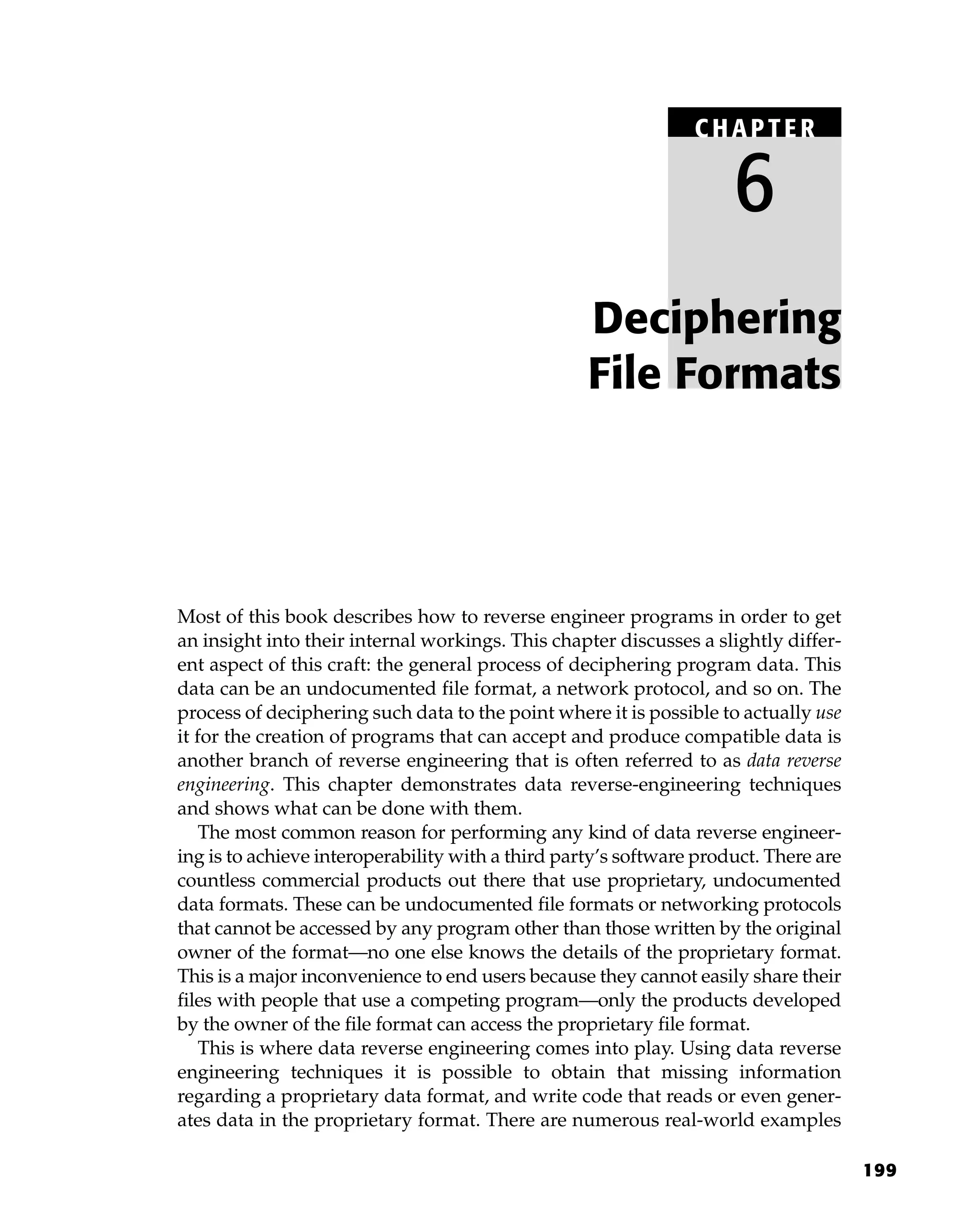 199
Most of this book describes how to reverse engineer programs in order to get
an insight into their internal workings. This chapter discusses a slightly differ-
ent aspect of this craft: the general process of deciphering program data. This
data can be an undocumented file format, a network protocol, and so on. The
process of deciphering such data to the point where it is possible to actually use
it for the creation of programs that can accept and produce compatible data is
another branch of reverse engineering that is often referred to as data reverse
engineering. This chapter demonstrates data reverse-engineering techniques
and shows what can be done with them.
The most common reason for performing any kind of data reverse engineer-
ing is to achieve interoperability with a third party’s software product. There are
countless commercial products out there that use proprietary, undocumented
data formats. These can be undocumented file formats or networking protocols
that cannot be accessed by any program other than those written by the original
owner of the format—no one else knows the details of the proprietary format.
This is a major inconvenience to end users because they cannot easily share their
files with people that use a competing program—only the products developed
by the owner of the file format can access the proprietary file format.
This is where data reverse engineering comes into play. Using data reverse
engineering techniques it is possible to obtain that missing information
regarding a proprietary data format, and write code that reads or even gener-
ates data in the proprietary format. There are numerous real-world examples
Deciphering
File Formats
C HAPTE R
6
 