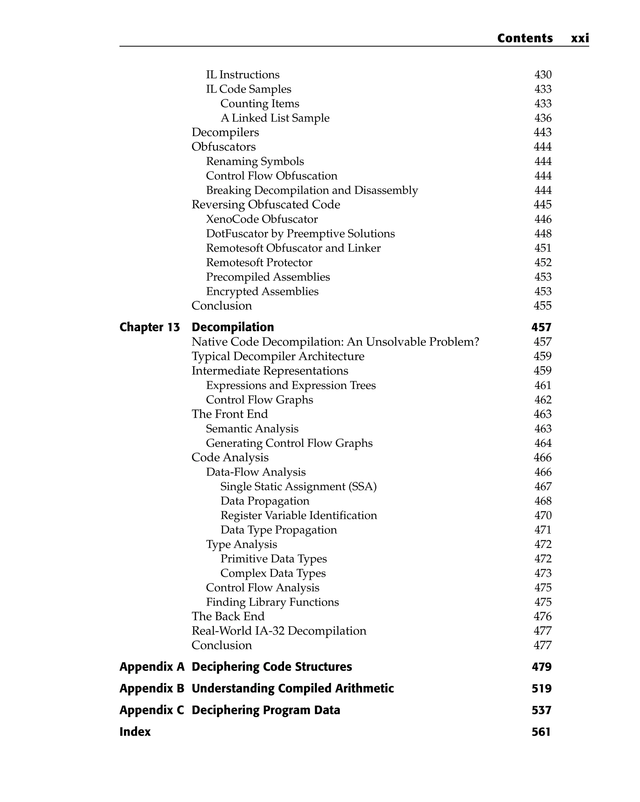 IL Instructions 430
IL Code Samples 433
Counting Items 433
A Linked List Sample 436
Decompilers 443
Obfuscators 444
Renaming Symbols 444
Control Flow Obfuscation 444
Breaking Decompilation and Disassembly 444
Reversing Obfuscated Code 445
XenoCode Obfuscator 446
DotFuscator by Preemptive Solutions 448
Remotesoft Obfuscator and Linker 451
Remotesoft Protector 452
Precompiled Assemblies 453
Encrypted Assemblies 453
Conclusion 455
Chapter 13 Decompilation 457
Native Code Decompilation: An Unsolvable Problem? 457
Typical Decompiler Architecture 459
Intermediate Representations 459
Expressions and Expression Trees 461
Control Flow Graphs 462
The Front End 463
Semantic Analysis 463
Generating Control Flow Graphs 464
Code Analysis 466
Data-Flow Analysis 466
Single Static Assignment (SSA) 467
Data Propagation 468
Register Variable Identification 470
Data Type Propagation 471
Type Analysis 472
Primitive Data Types 472
Complex Data Types 473
Control Flow Analysis 475
Finding Library Functions 475
The Back End 476
Real-World IA-32 Decompilation 477
Conclusion 477
Appendix A Deciphering Code Structures 479
Appendix B Understanding Compiled Arithmetic 519
Appendix C Deciphering Program Data 537
Index 561
Contents xxi
 