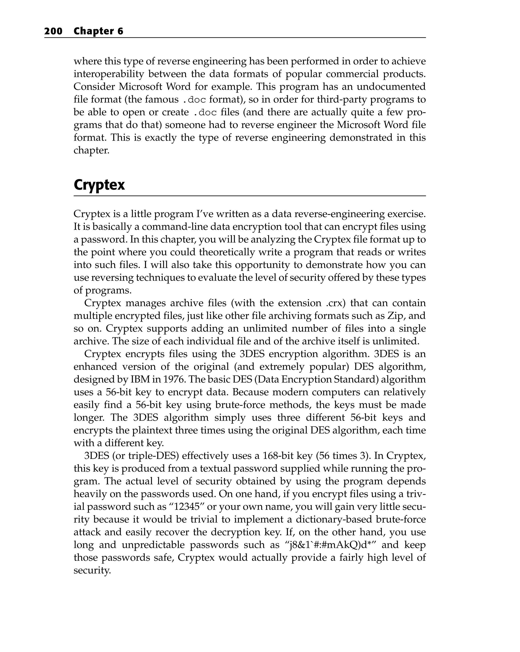 where this type of reverse engineering has been performed in order to achieve
interoperability between the data formats of popular commercial products.
Consider Microsoft Word for example. This program has an undocumented
file format (the famous .doc format), so in order for third-party programs to
be able to open or create .doc files (and there are actually quite a few pro-
grams that do that) someone had to reverse engineer the Microsoft Word file
format. This is exactly the type of reverse engineering demonstrated in this
chapter.
Cryptex
Cryptex is a little program I’ve written as a data reverse-engineering exercise.
It is basically a command-line data encryption tool that can encrypt files using
a password. In this chapter, you will be analyzing the Cryptex file format up to
the point where you could theoretically write a program that reads or writes
into such files. I will also take this opportunity to demonstrate how you can
use reversing techniques to evaluate the level of security offered by these types
of programs.
Cryptex manages archive files (with the extension .crx) that can contain
multiple encrypted files, just like other file archiving formats such as Zip, and
so on. Cryptex supports adding an unlimited number of files into a single
archive. The size of each individual file and of the archive itself is unlimited.
Cryptex encrypts files using the 3DES encryption algorithm. 3DES is an
enhanced version of the original (and extremely popular) DES algorithm,
designed by IBM in 1976. The basic DES (Data Encryption Standard) algorithm
uses a 56-bit key to encrypt data. Because modern computers can relatively
easily find a 56-bit key using brute-force methods, the keys must be made
longer. The 3DES algorithm simply uses three different 56-bit keys and
encrypts the plaintext three times using the original DES algorithm, each time
with a different key.
3DES (or triple-DES) effectively uses a 168-bit key (56 times 3). In Cryptex,
this key is produced from a textual password supplied while running the pro-
gram. The actual level of security obtained by using the program depends
heavily on the passwords used. On one hand, if you encrypt files using a triv-
ial password such as “12345” or your own name, you will gain very little secu-
rity because it would be trivial to implement a dictionary-based brute-force
attack and easily recover the decryption key. If, on the other hand, you use
long and unpredictable passwords such as “j8&1`#:#mAkQ)d*” and keep
those passwords safe, Cryptex would actually provide a fairly high level of
security.
200 Chapter 6
 