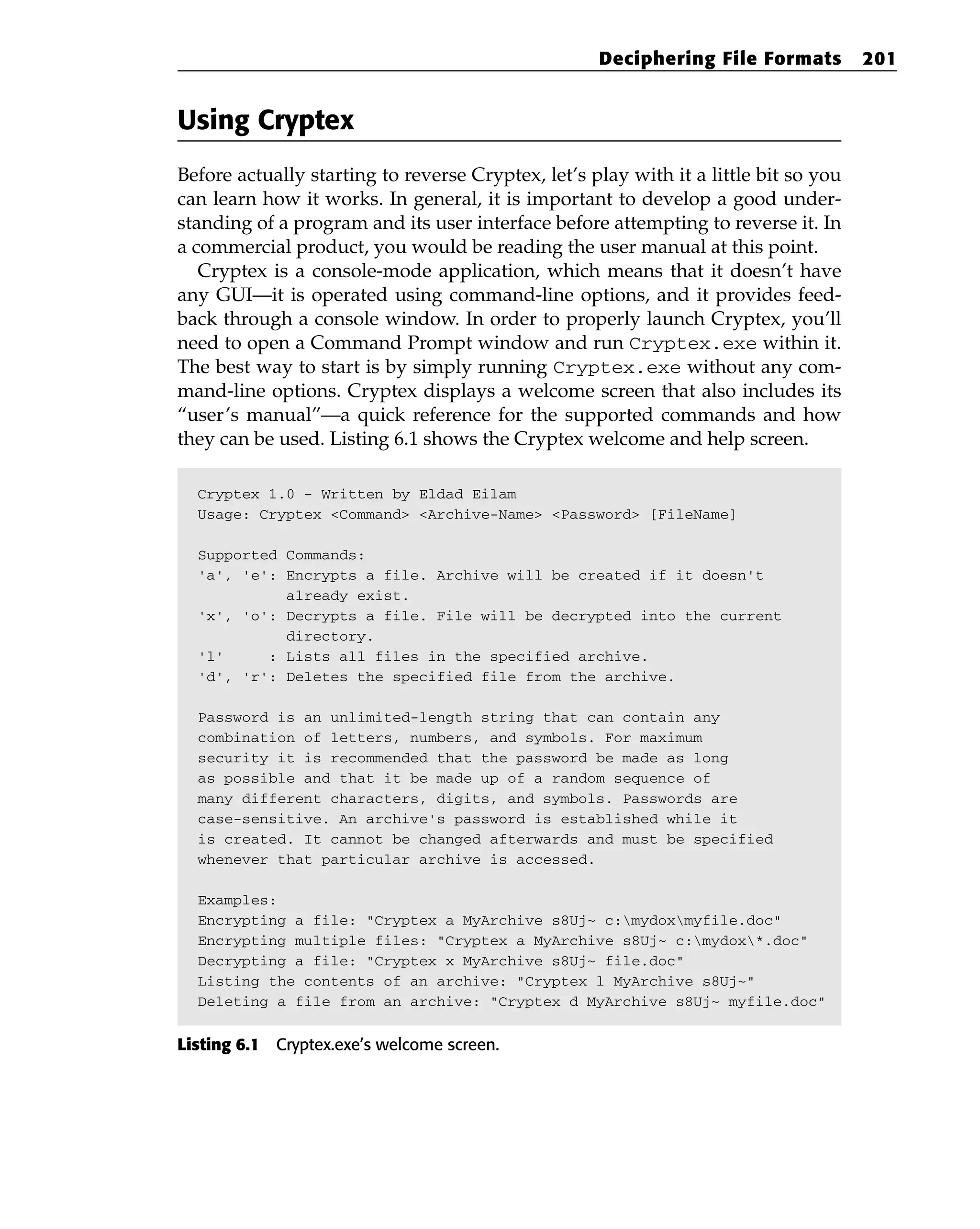 Using Cryptex
Before actually starting to reverse Cryptex, let’s play with it a little bit so you
can learn how it works. In general, it is important to develop a good under-
standing of a program and its user interface before attempting to reverse it. In
a commercial product, you would be reading the user manual at this point.
Cryptex is a console-mode application, which means that it doesn’t have
any GUI—it is operated using command-line options, and it provides feed-
back through a console window. In order to properly launch Cryptex, you’ll
need to open a Command Prompt window and run Cryptex.exe within it.
The best way to start is by simply running Cryptex.exe without any com-
mand-line options. Cryptex displays a welcome screen that also includes its
“user’s manual”—a quick reference for the supported commands and how
they can be used. Listing 6.1 shows the Cryptex welcome and help screen.
Cryptex 1.0 - Written by Eldad Eilam
Usage: Cryptex <Command> <Archive-Name> <Password> [FileName]
Supported Commands:
‘a’, ‘e’: Encrypts a file. Archive will be created if it doesn’t
already exist.
‘x’, ‘o’: Decrypts a file. File will be decrypted into the current
directory.
‘l’ : Lists all files in the specified archive.
‘d’, ‘r’: Deletes the specified file from the archive.
Password is an unlimited-length string that can contain any
combination of letters, numbers, and symbols. For maximum
security it is recommended that the password be made as long
as possible and that it be made up of a random sequence of
many different characters, digits, and symbols. Passwords are
case-sensitive. An archive’s password is established while it
is created. It cannot be changed afterwards and must be specified
whenever that particular archive is accessed.
Examples:
Encrypting a file: “Cryptex a MyArchive s8Uj~ c:mydoxmyfile.doc”
Encrypting multiple files: “Cryptex a MyArchive s8Uj~ c:mydox*.doc”
Decrypting a file: “Cryptex x MyArchive s8Uj~ file.doc”
Listing the contents of an archive: “Cryptex l MyArchive s8Uj~”
Deleting a file from an archive: “Cryptex d MyArchive s8Uj~ myfile.doc”
Listing 6.1 Cryptex.exe’s welcome screen.
Deciphering File Formats 201
 