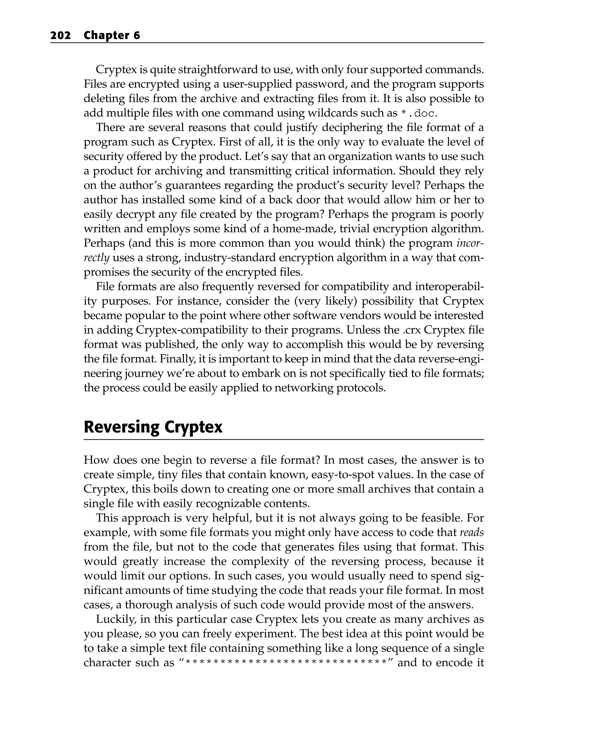 Cryptex is quite straightforward to use, with only four supported commands.
Files are encrypted using a user-supplied password, and the program supports
deleting files from the archive and extracting files from it. It is also possible to
add multiple files with one command using wildcards such as *.doc.
There are several reasons that could justify deciphering the file format of a
program such as Cryptex. First of all, it is the only way to evaluate the level of
security offered by the product. Let’s say that an organization wants to use such
a product for archiving and transmitting critical information. Should they rely
on the author’s guarantees regarding the product’s security level? Perhaps the
author has installed some kind of a back door that would allow him or her to
easily decrypt any file created by the program? Perhaps the program is poorly
written and employs some kind of a home-made, trivial encryption algorithm.
Perhaps (and this is more common than you would think) the program incor-
rectly uses a strong, industry-standard encryption algorithm in a way that com-
promises the security of the encrypted files.
File formats are also frequently reversed for compatibility and interoperabil-
ity purposes. For instance, consider the (very likely) possibility that Cryptex
became popular to the point where other software vendors would be interested
in adding Cryptex-compatibility to their programs. Unless the .crx Cryptex file
format was published, the only way to accomplish this would be by reversing
the file format. Finally, it is important to keep in mind that the data reverse-engi-
neering journey we’re about to embark on is not specifically tied to file formats;
the process could be easily applied to networking protocols.
Reversing Cryptex
How does one begin to reverse a file format? In most cases, the answer is to
create simple, tiny files that contain known, easy-to-spot values. In the case of
Cryptex, this boils down to creating one or more small archives that contain a
single file with easily recognizable contents.
This approach is very helpful, but it is not always going to be feasible. For
example, with some file formats you might only have access to code that reads
from the file, but not to the code that generates files using that format. This
would greatly increase the complexity of the reversing process, because it
would limit our options. In such cases, you would usually need to spend sig-
nificant amounts of time studying the code that reads your file format. In most
cases, a thorough analysis of such code would provide most of the answers.
Luckily, in this particular case Cryptex lets you create as many archives as
you please, so you can freely experiment. The best idea at this point would be
to take a simple text file containing something like a long sequence of a single
character such as “*****************************” and to encode it
202 Chapter 6
 