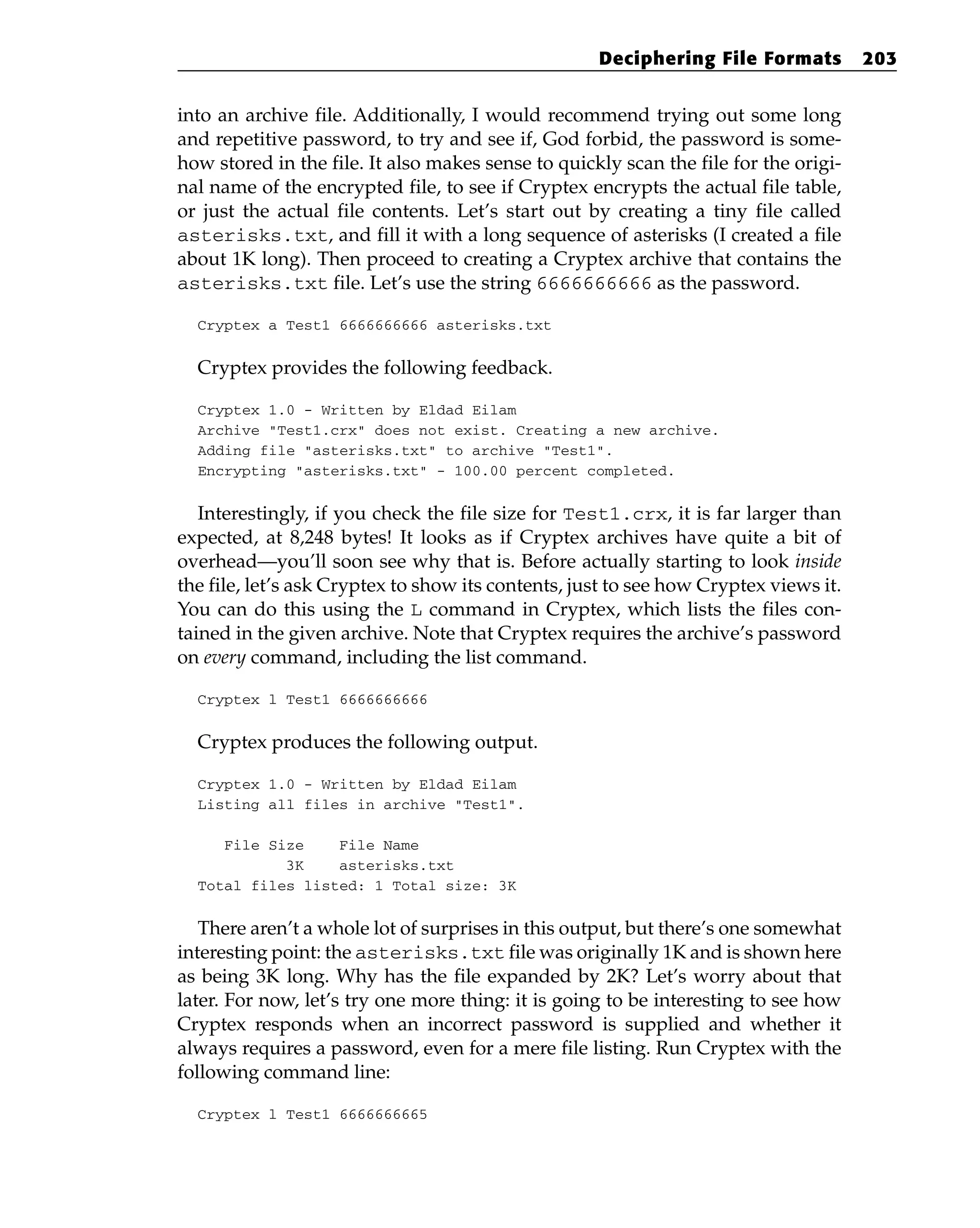 into an archive file. Additionally, I would recommend trying out some long
and repetitive password, to try and see if, God forbid, the password is some-
how stored in the file. It also makes sense to quickly scan the file for the origi-
nal name of the encrypted file, to see if Cryptex encrypts the actual file table,
or just the actual file contents. Let’s start out by creating a tiny file called
asterisks.txt, and fill it with a long sequence of asterisks (I created a file
about 1K long). Then proceed to creating a Cryptex archive that contains the
asterisks.txt file. Let’s use the string 6666666666 as the password.
Cryptex a Test1 6666666666 asterisks.txt
Cryptex provides the following feedback.
Cryptex 1.0 - Written by Eldad Eilam
Archive “Test1.crx” does not exist. Creating a new archive.
Adding file “asterisks.txt” to archive “Test1”.
Encrypting “asterisks.txt” - 100.00 percent completed.
Interestingly, if you check the file size for Test1.crx, it is far larger than
expected, at 8,248 bytes! It looks as if Cryptex archives have quite a bit of
overhead—you’ll soon see why that is. Before actually starting to look inside
the file, let’s ask Cryptex to show its contents, just to see how Cryptex views it.
You can do this using the L command in Cryptex, which lists the files con-
tained in the given archive. Note that Cryptex requires the archive’s password
on every command, including the list command.
Cryptex l Test1 6666666666
Cryptex produces the following output.
Cryptex 1.0 - Written by Eldad Eilam
Listing all files in archive “Test1”.
File Size File Name
3K asterisks.txt
Total files listed: 1 Total size: 3K
There aren’t a whole lot of surprises in this output, but there’s one somewhat
interesting point: the asterisks.txt file was originally 1K and is shown here
as being 3K long. Why has the file expanded by 2K? Let’s worry about that
later. For now, let’s try one more thing: it is going to be interesting to see how
Cryptex responds when an incorrect password is supplied and whether it
always requires a password, even for a mere file listing. Run Cryptex with the
following command line:
Cryptex l Test1 6666666665
Deciphering File Formats 203
 
