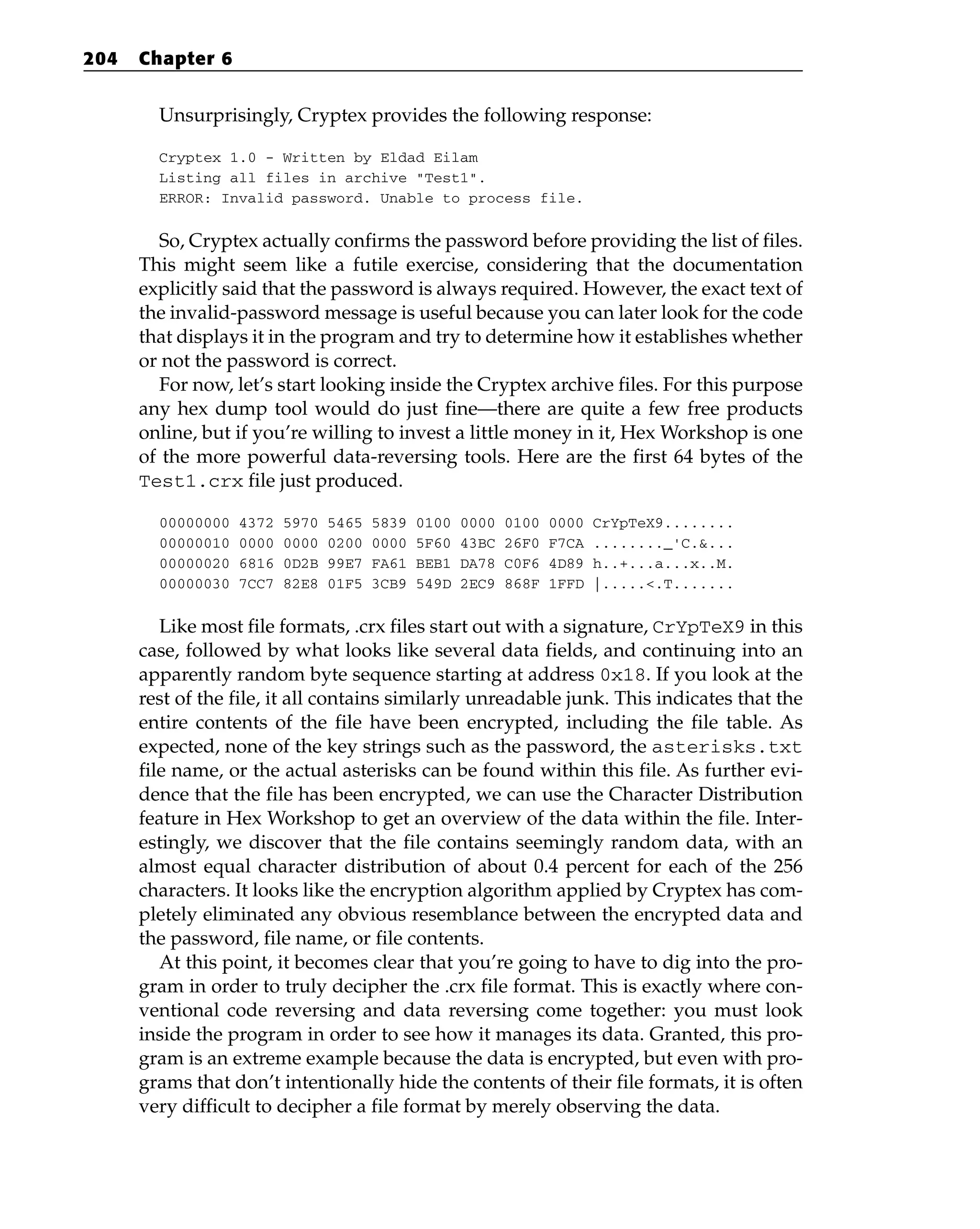 Unsurprisingly, Cryptex provides the following response:
Cryptex 1.0 - Written by Eldad Eilam
Listing all files in archive “Test1”.
ERROR: Invalid password. Unable to process file.
So, Cryptex actually confirms the password before providing the list of files.
This might seem like a futile exercise, considering that the documentation
explicitly said that the password is always required. However, the exact text of
the invalid-password message is useful because you can later look for the code
that displays it in the program and try to determine how it establishes whether
or not the password is correct.
For now, let’s start looking inside the Cryptex archive files. For this purpose
any hex dump tool would do just fine—there are quite a few free products
online, but if you’re willing to invest a little money in it, Hex Workshop is one
of the more powerful data-reversing tools. Here are the first 64 bytes of the
Test1.crx file just produced.
00000000 4372 5970 5465 5839 0100 0000 0100 0000 CrYpTeX9........
00000010 0000 0000 0200 0000 5F60 43BC 26F0 F7CA ........_'C.&...
00000020 6816 0D2B 99E7 FA61 BEB1 DA78 C0F6 4D89 h..+...a...x..M.
00000030 7CC7 82E8 01F5 3CB9 549D 2EC9 868F 1FFD |.....<.T.......
Like most file formats, .crx files start out with a signature, CrYpTeX9 in this
case, followed by what looks like several data fields, and continuing into an
apparently random byte sequence starting at address 0x18. If you look at the
rest of the file, it all contains similarly unreadable junk. This indicates that the
entire contents of the file have been encrypted, including the file table. As
expected, none of the key strings such as the password, the asterisks.txt
file name, or the actual asterisks can be found within this file. As further evi-
dence that the file has been encrypted, we can use the Character Distribution
feature in Hex Workshop to get an overview of the data within the file. Inter-
estingly, we discover that the file contains seemingly random data, with an
almost equal character distribution of about 0.4 percent for each of the 256
characters. It looks like the encryption algorithm applied by Cryptex has com-
pletely eliminated any obvious resemblance between the encrypted data and
the password, file name, or file contents.
At this point, it becomes clear that you’re going to have to dig into the pro-
gram in order to truly decipher the .crx file format. This is exactly where con-
ventional code reversing and data reversing come together: you must look
inside the program in order to see how it manages its data. Granted, this pro-
gram is an extreme example because the data is encrypted, but even with pro-
grams that don’t intentionally hide the contents of their file formats, it is often
very difficult to decipher a file format by merely observing the data.
204 Chapter 6
 