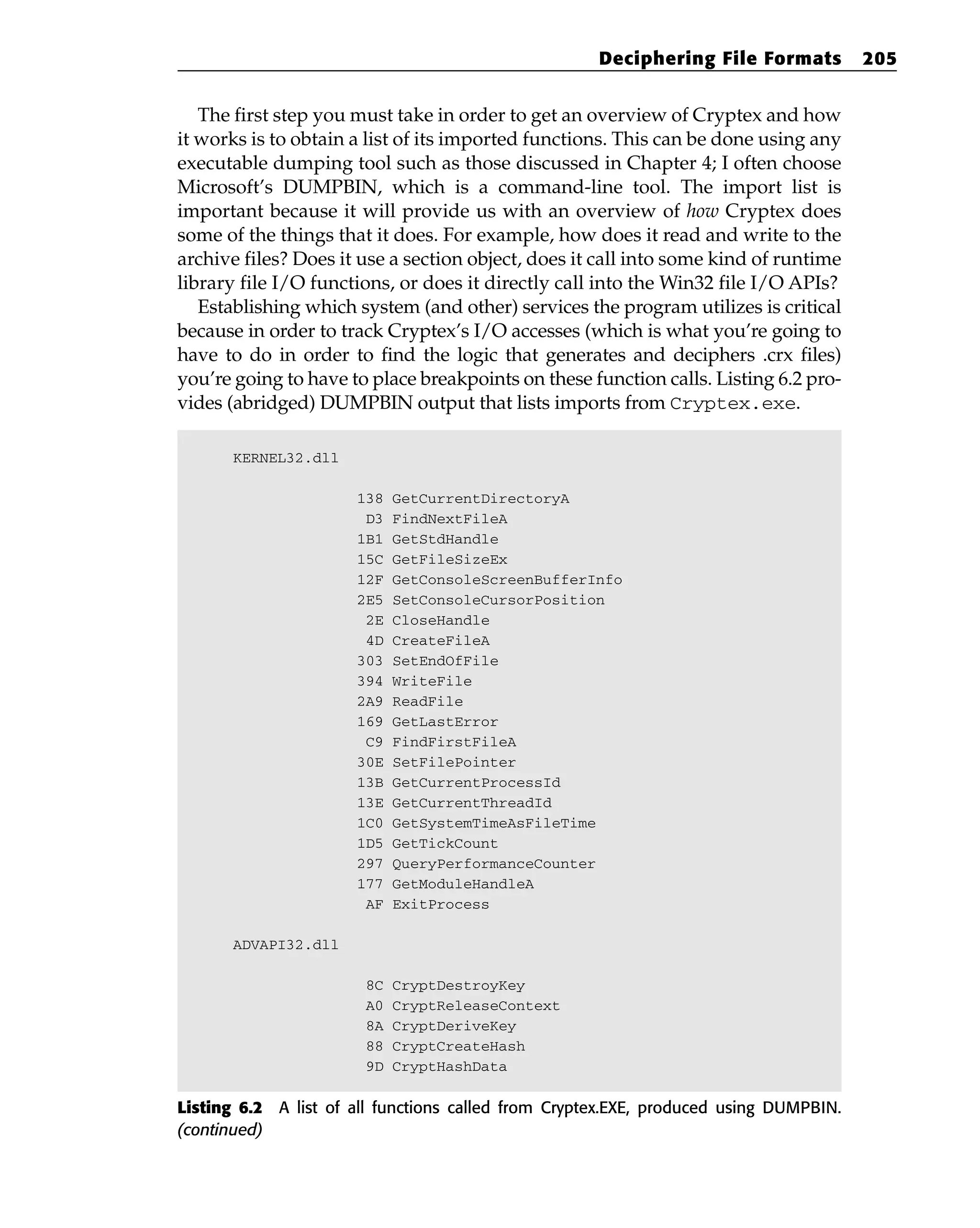 The first step you must take in order to get an overview of Cryptex and how
it works is to obtain a list of its imported functions. This can be done using any
executable dumping tool such as those discussed in Chapter 4; I often choose
Microsoft’s DUMPBIN, which is a command-line tool. The import list is
important because it will provide us with an overview of how Cryptex does
some of the things that it does. For example, how does it read and write to the
archive files? Does it use a section object, does it call into some kind of runtime
library file I/O functions, or does it directly call into the Win32 file I/O APIs?
Establishing which system (and other) services the program utilizes is critical
because in order to track Cryptex’s I/O accesses (which is what you’re going to
have to do in order to find the logic that generates and deciphers .crx files)
you’re going to have to place breakpoints on these function calls. Listing 6.2 pro-
vides (abridged) DUMPBIN output that lists imports from Cryptex.exe.
KERNEL32.dll
138 GetCurrentDirectoryA
D3 FindNextFileA
1B1 GetStdHandle
15C GetFileSizeEx
12F GetConsoleScreenBufferInfo
2E5 SetConsoleCursorPosition
2E CloseHandle
4D CreateFileA
303 SetEndOfFile
394 WriteFile
2A9 ReadFile
169 GetLastError
C9 FindFirstFileA
30E SetFilePointer
13B GetCurrentProcessId
13E GetCurrentThreadId
1C0 GetSystemTimeAsFileTime
1D5 GetTickCount
297 QueryPerformanceCounter
177 GetModuleHandleA
AF ExitProcess
ADVAPI32.dll
8C CryptDestroyKey
A0 CryptReleaseContext
8A CryptDeriveKey
88 CryptCreateHash
9D CryptHashData
Listing 6.2 A list of all functions called from Cryptex.EXE, produced using DUMPBIN.
(continued)
Deciphering File Formats 205
 
