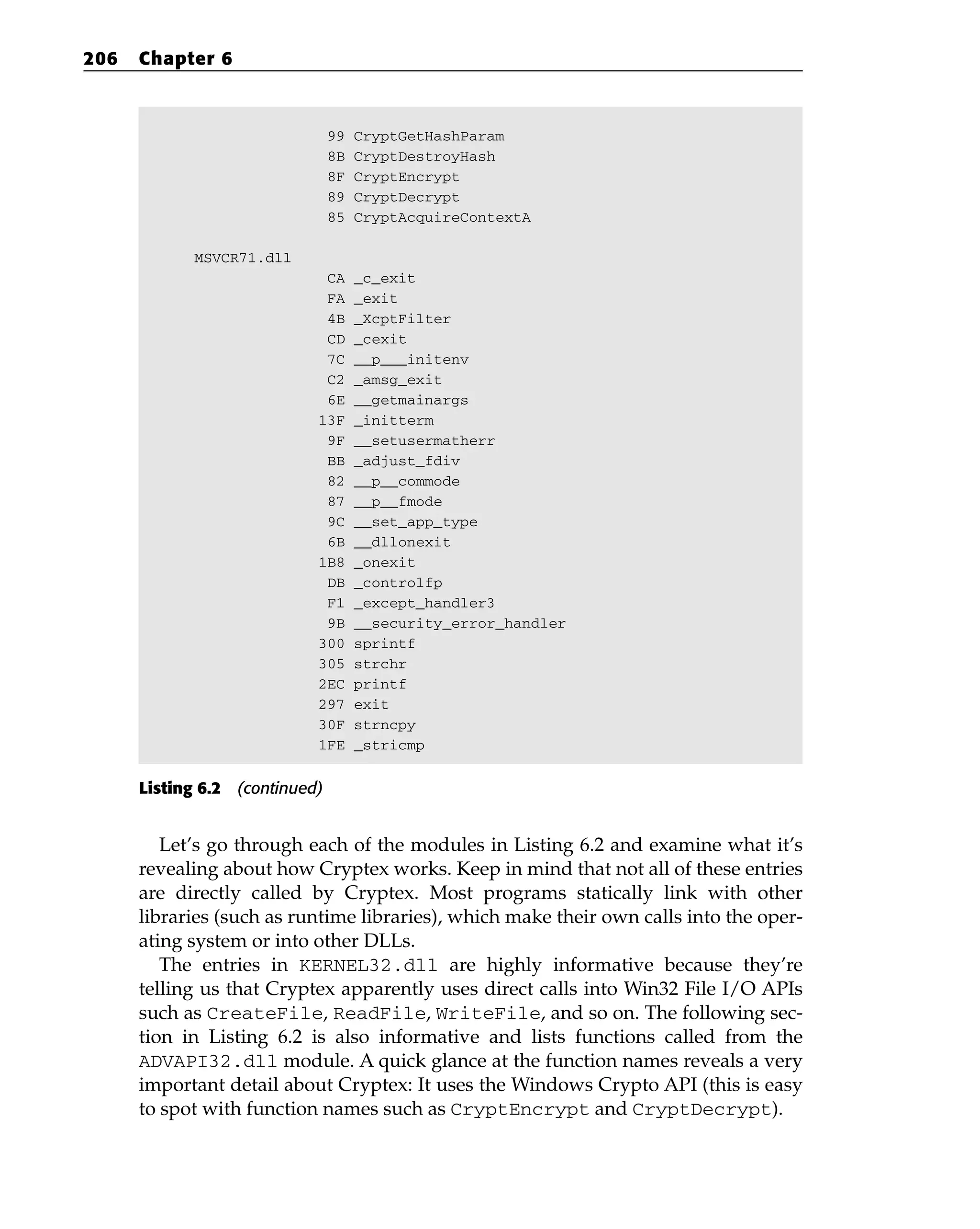 99 CryptGetHashParam
8B CryptDestroyHash
8F CryptEncrypt
89 CryptDecrypt
85 CryptAcquireContextA
MSVCR71.dll
CA _c_exit
FA _exit
4B _XcptFilter
CD _cexit
7C __p___initenv
C2 _amsg_exit
6E __getmainargs
13F _initterm
9F __setusermatherr
BB _adjust_fdiv
82 __p__commode
87 __p__fmode
9C __set_app_type
6B __dllonexit
1B8 _onexit
DB _controlfp
F1 _except_handler3
9B __security_error_handler
300 sprintf
305 strchr
2EC printf
297 exit
30F strncpy
1FE _stricmp
Listing 6.2 (continued)
Let’s go through each of the modules in Listing 6.2 and examine what it’s
revealing about how Cryptex works. Keep in mind that not all of these entries
are directly called by Cryptex. Most programs statically link with other
libraries (such as runtime libraries), which make their own calls into the oper-
ating system or into other DLLs.
The entries in KERNEL32.dll are highly informative because they’re
telling us that Cryptex apparently uses direct calls into Win32 File I/O APIs
such as CreateFile, ReadFile, WriteFile, and so on. The following sec-
tion in Listing 6.2 is also informative and lists functions called from the
ADVAPI32.dll module. A quick glance at the function names reveals a very
important detail about Cryptex: It uses the Windows Crypto API (this is easy
to spot with function names such as CryptEncrypt and CryptDecrypt).
206 Chapter 6
 