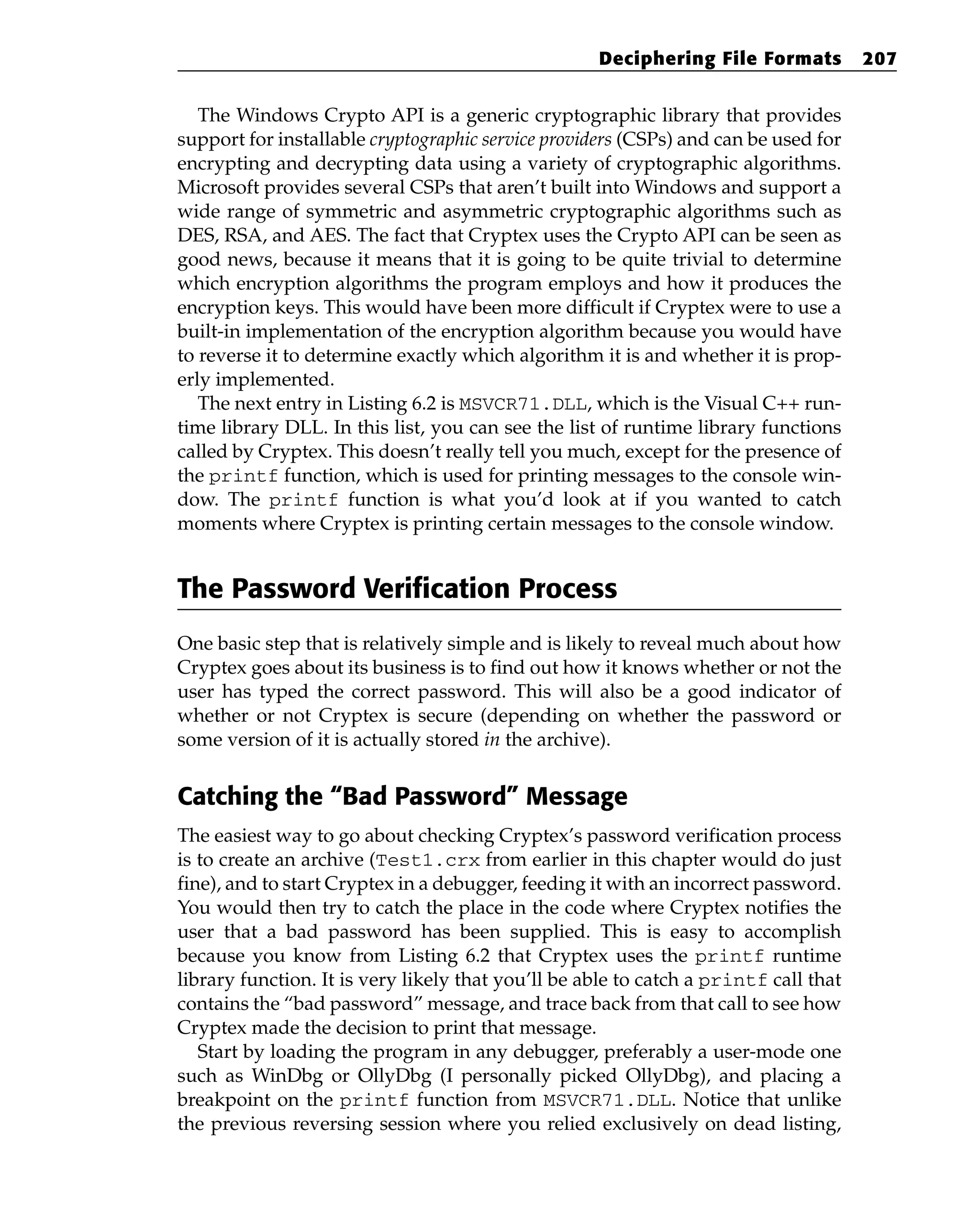 The Windows Crypto API is a generic cryptographic library that provides
support for installable cryptographic service providers (CSPs) and can be used for
encrypting and decrypting data using a variety of cryptographic algorithms.
Microsoft provides several CSPs that aren’t built into Windows and support a
wide range of symmetric and asymmetric cryptographic algorithms such as
DES, RSA, and AES. The fact that Cryptex uses the Crypto API can be seen as
good news, because it means that it is going to be quite trivial to determine
which encryption algorithms the program employs and how it produces the
encryption keys. This would have been more difficult if Cryptex were to use a
built-in implementation of the encryption algorithm because you would have
to reverse it to determine exactly which algorithm it is and whether it is prop-
erly implemented.
The next entry in Listing 6.2 is MSVCR71.DLL, which is the Visual C++ run-
time library DLL. In this list, you can see the list of runtime library functions
called by Cryptex. This doesn’t really tell you much, except for the presence of
the printf function, which is used for printing messages to the console win-
dow. The printf function is what you’d look at if you wanted to catch
moments where Cryptex is printing certain messages to the console window.
The Password Verification Process
One basic step that is relatively simple and is likely to reveal much about how
Cryptex goes about its business is to find out how it knows whether or not the
user has typed the correct password. This will also be a good indicator of
whether or not Cryptex is secure (depending on whether the password or
some version of it is actually stored in the archive).
Catching the “Bad Password” Message
The easiest way to go about checking Cryptex’s password verification process
is to create an archive (Test1.crx from earlier in this chapter would do just
fine), and to start Cryptex in a debugger, feeding it with an incorrect password.
You would then try to catch the place in the code where Cryptex notifies the
user that a bad password has been supplied. This is easy to accomplish
because you know from Listing 6.2 that Cryptex uses the printf runtime
library function. It is very likely that you’ll be able to catch a printf call that
contains the “bad password” message, and trace back from that call to see how
Cryptex made the decision to print that message.
Start by loading the program in any debugger, preferably a user-mode one
such as WinDbg or OllyDbg (I personally picked OllyDbg), and placing a
breakpoint on the printf function from MSVCR71.DLL. Notice that unlike
the previous reversing session where you relied exclusively on dead listing,
Deciphering File Formats 207
 
