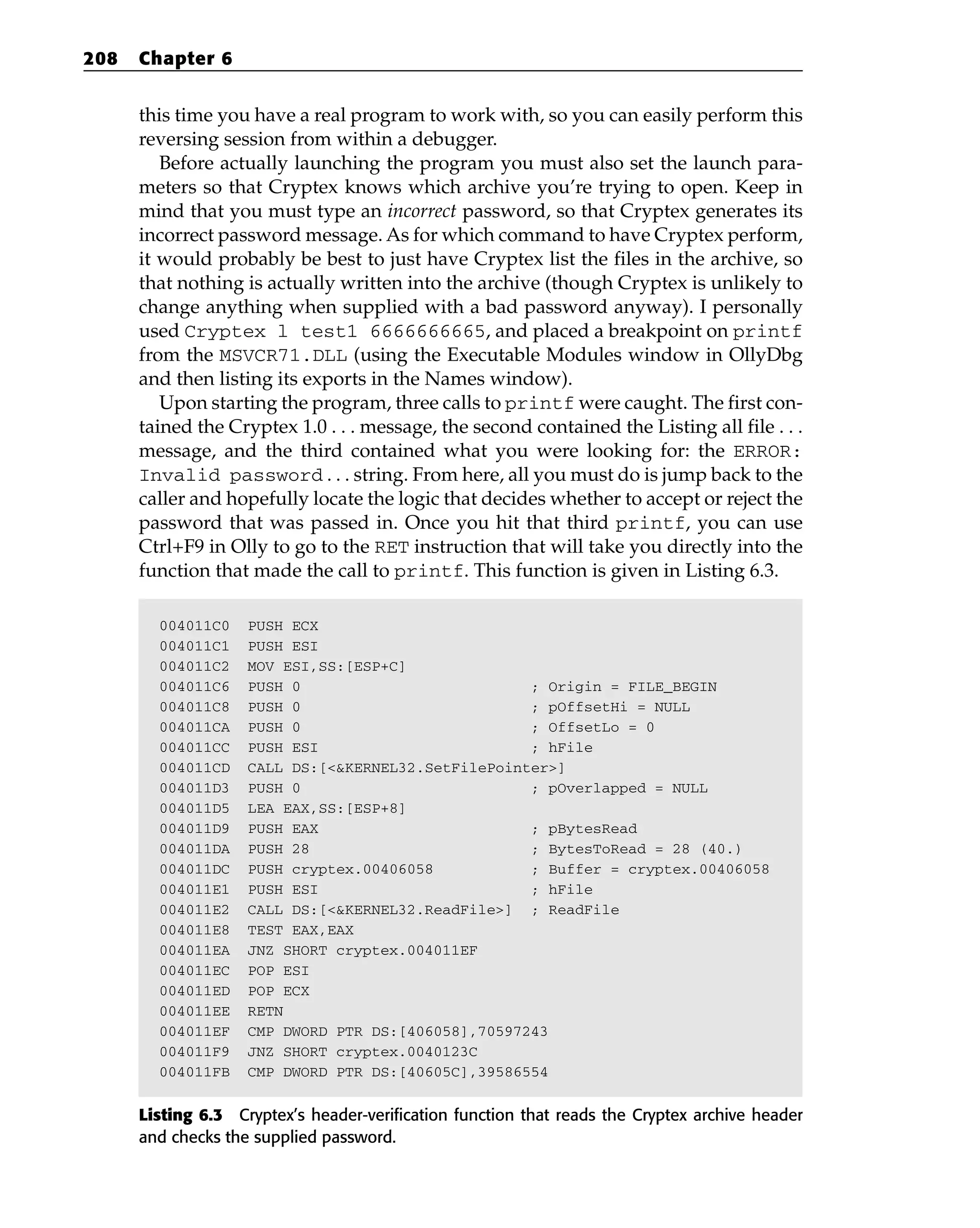 this time you have a real program to work with, so you can easily perform this
reversing session from within a debugger.
Before actually launching the program you must also set the launch para-
meters so that Cryptex knows which archive you’re trying to open. Keep in
mind that you must type an incorrect password, so that Cryptex generates its
incorrect password message. As for which command to have Cryptex perform,
it would probably be best to just have Cryptex list the files in the archive, so
that nothing is actually written into the archive (though Cryptex is unlikely to
change anything when supplied with a bad password anyway). I personally
used Cryptex l test1 6666666665, and placed a breakpoint on printf
from the MSVCR71.DLL (using the Executable Modules window in OllyDbg
and then listing its exports in the Names window).
Upon starting the program, three calls to printf were caught. The first con-
tained the Cryptex 1.0 . . . message, the second contained the Listing all file . . .
message, and the third contained what you were looking for: the ERROR:
Invalid password . . . string. From here, all you must do is jump back to the
caller and hopefully locate the logic that decides whether to accept or reject the
password that was passed in. Once you hit that third printf, you can use
Ctrl+F9 in Olly to go to the RET instruction that will take you directly into the
function that made the call to printf. This function is given in Listing 6.3.
004011C0 PUSH ECX
004011C1 PUSH ESI
004011C2 MOV ESI,SS:[ESP+C]
004011C6 PUSH 0 ; Origin = FILE_BEGIN
004011C8 PUSH 0 ; pOffsetHi = NULL
004011CA PUSH 0 ; OffsetLo = 0
004011CC PUSH ESI ; hFile
004011CD CALL DS:[<&KERNEL32.SetFilePointer>]
004011D3 PUSH 0 ; pOverlapped = NULL
004011D5 LEA EAX,SS:[ESP+8]
004011D9 PUSH EAX ; pBytesRead
004011DA PUSH 28 ; BytesToRead = 28 (40.)
004011DC PUSH cryptex.00406058 ; Buffer = cryptex.00406058
004011E1 PUSH ESI ; hFile
004011E2 CALL DS:[<&KERNEL32.ReadFile>] ; ReadFile
004011E8 TEST EAX,EAX
004011EA JNZ SHORT cryptex.004011EF
004011EC POP ESI
004011ED POP ECX
004011EE RETN
004011EF CMP DWORD PTR DS:[406058],70597243
004011F9 JNZ SHORT cryptex.0040123C
004011FB CMP DWORD PTR DS:[40605C],39586554
Listing 6.3 Cryptex’s header-verification function that reads the Cryptex archive header
and checks the supplied password.
208 Chapter 6
 
