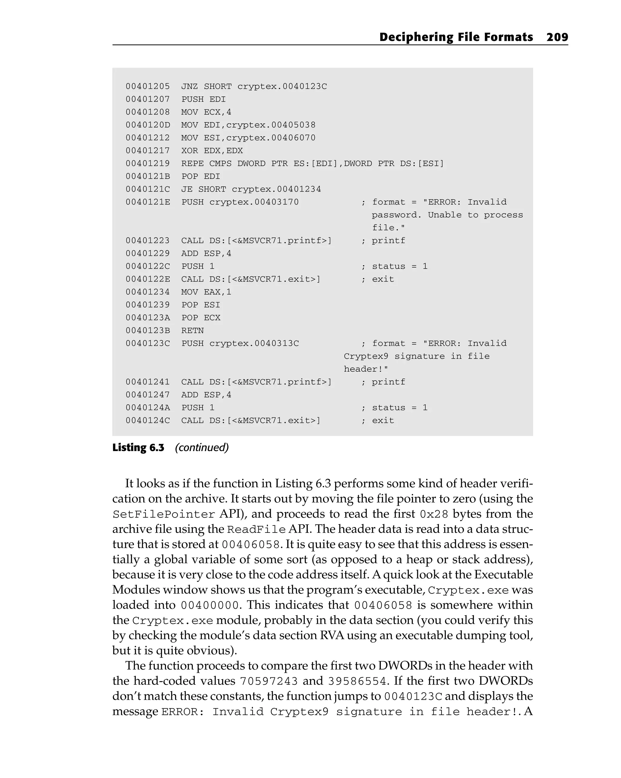00401205 JNZ SHORT cryptex.0040123C
00401207 PUSH EDI
00401208 MOV ECX,4
0040120D MOV EDI,cryptex.00405038
00401212 MOV ESI,cryptex.00406070
00401217 XOR EDX,EDX
00401219 REPE CMPS DWORD PTR ES:[EDI],DWORD PTR DS:[ESI]
0040121B POP EDI
0040121C JE SHORT cryptex.00401234
0040121E PUSH cryptex.00403170 ; format = “ERROR: Invalid
password. Unable to process
file.”
00401223 CALL DS:[<&MSVCR71.printf>] ; printf
00401229 ADD ESP,4
0040122C PUSH 1 ; status = 1
0040122E CALL DS:[<&MSVCR71.exit>] ; exit
00401234 MOV EAX,1
00401239 POP ESI
0040123A POP ECX
0040123B RETN
0040123C PUSH cryptex.0040313C ; format = “ERROR: Invalid
Cryptex9 signature in file
header!”
00401241 CALL DS:[<&MSVCR71.printf>] ; printf
00401247 ADD ESP,4
0040124A PUSH 1 ; status = 1
0040124C CALL DS:[<&MSVCR71.exit>] ; exit
Listing 6.3 (continued)
It looks as if the function in Listing 6.3 performs some kind of header verifi-
cation on the archive. It starts out by moving the file pointer to zero (using the
SetFilePointer API), and proceeds to read the first 0x28 bytes from the
archive file using the ReadFile API. The header data is read into a data struc-
ture that is stored at 00406058. It is quite easy to see that this address is essen-
tially a global variable of some sort (as opposed to a heap or stack address),
because it is very close to the code address itself. Aquick look at the Executable
Modules window shows us that the program’s executable, Cryptex.exe was
loaded into 00400000. This indicates that 00406058 is somewhere within
the Cryptex.exe module, probably in the data section (you could verify this
by checking the module’s data section RVA using an executable dumping tool,
but it is quite obvious).
The function proceeds to compare the first two DWORDs in the header with
the hard-coded values 70597243 and 39586554. If the first two DWORDs
don’t match these constants, the function jumps to 0040123C and displays the
message ERROR: Invalid Cryptex9 signature in file header!. A
Deciphering File Formats 209
 