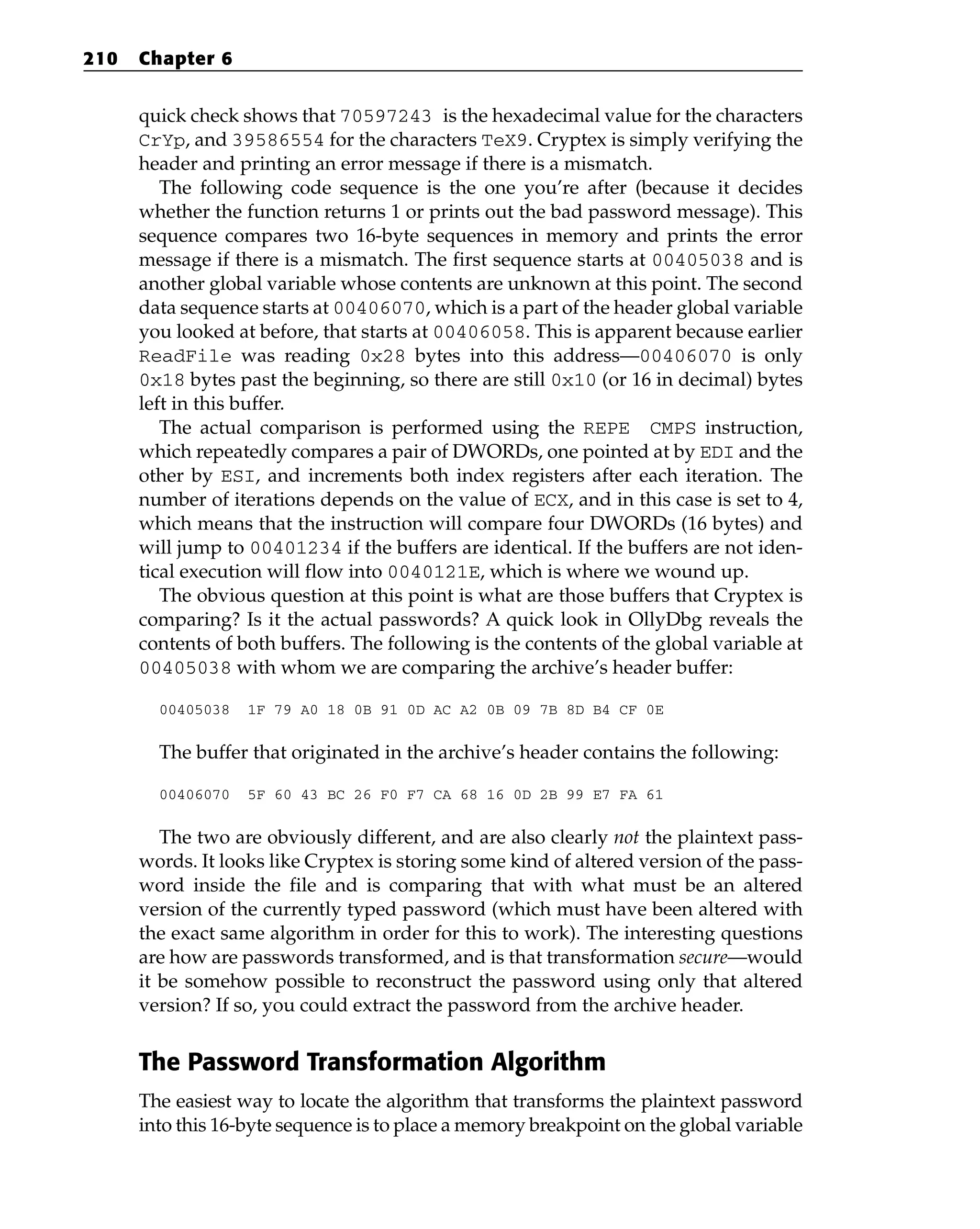 quick check shows that 70597243 is the hexadecimal value for the characters
CrYp, and 39586554 for the characters TeX9. Cryptex is simply verifying the
header and printing an error message if there is a mismatch.
The following code sequence is the one you’re after (because it decides
whether the function returns 1 or prints out the bad password message). This
sequence compares two 16-byte sequences in memory and prints the error
message if there is a mismatch. The first sequence starts at 00405038 and is
another global variable whose contents are unknown at this point. The second
data sequence starts at 00406070, which is a part of the header global variable
you looked at before, that starts at 00406058. This is apparent because earlier
ReadFile was reading 0x28 bytes into this address—00406070 is only
0x18 bytes past the beginning, so there are still 0x10 (or 16 in decimal) bytes
left in this buffer.
The actual comparison is performed using the REPE CMPS instruction,
which repeatedly compares a pair of DWORDs, one pointed at by EDI and the
other by ESI, and increments both index registers after each iteration. The
number of iterations depends on the value of ECX, and in this case is set to 4,
which means that the instruction will compare four DWORDs (16 bytes) and
will jump to 00401234 if the buffers are identical. If the buffers are not iden-
tical execution will flow into 0040121E, which is where we wound up.
The obvious question at this point is what are those buffers that Cryptex is
comparing? Is it the actual passwords? A quick look in OllyDbg reveals the
contents of both buffers. The following is the contents of the global variable at
00405038 with whom we are comparing the archive’s header buffer:
00405038 1F 79 A0 18 0B 91 0D AC A2 0B 09 7B 8D B4 CF 0E
The buffer that originated in the archive’s header contains the following:
00406070 5F 60 43 BC 26 F0 F7 CA 68 16 0D 2B 99 E7 FA 61
The two are obviously different, and are also clearly not the plaintext pass-
words. It looks like Cryptex is storing some kind of altered version of the pass-
word inside the file and is comparing that with what must be an altered
version of the currently typed password (which must have been altered with
the exact same algorithm in order for this to work). The interesting questions
are how are passwords transformed, and is that transformation secure—would
it be somehow possible to reconstruct the password using only that altered
version? If so, you could extract the password from the archive header.
The Password Transformation Algorithm
The easiest way to locate the algorithm that transforms the plaintext password
into this 16-byte sequence is to place a memory breakpoint on the global variable
210 Chapter 6
 