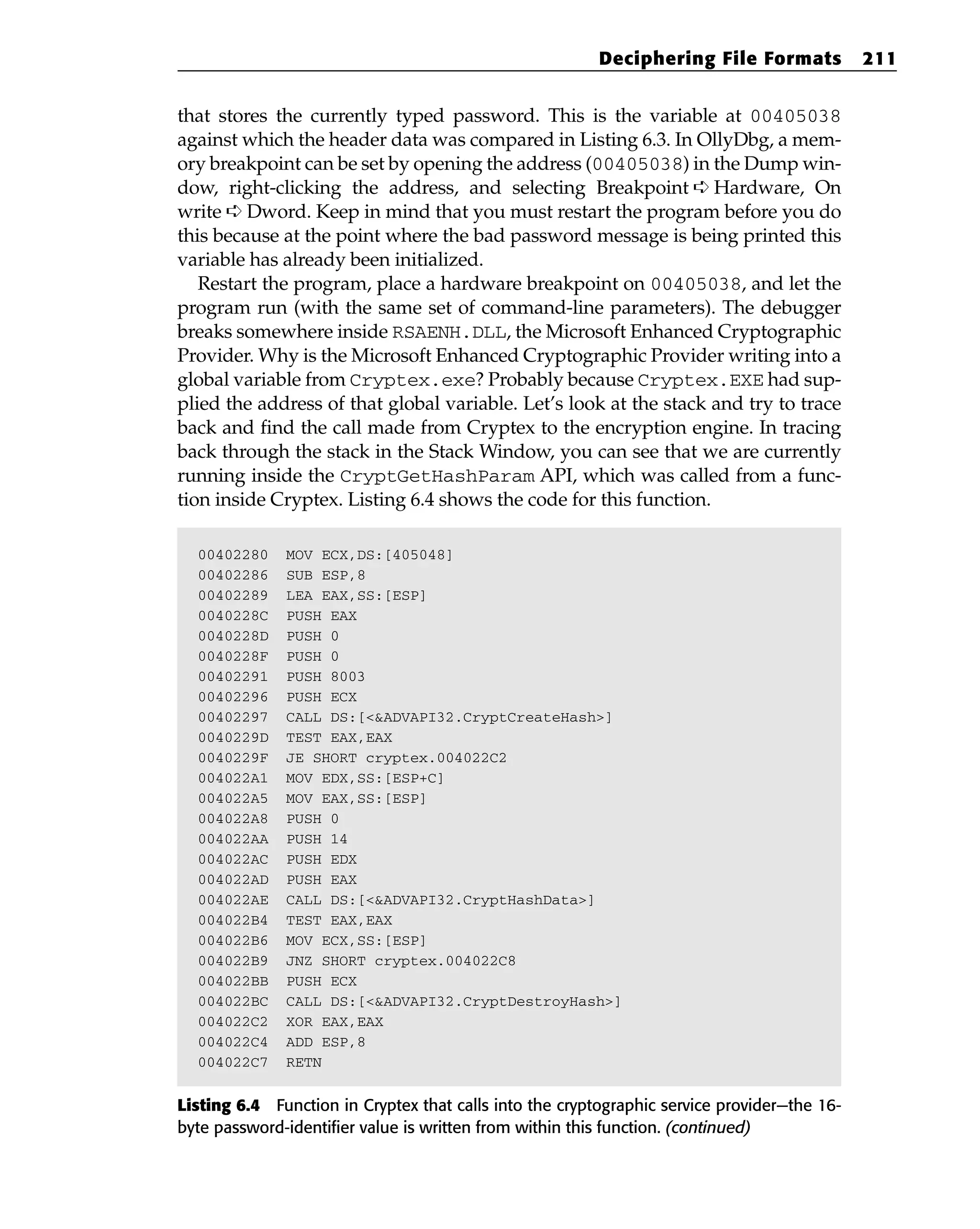 that stores the currently typed password. This is the variable at 00405038
against which the header data was compared in Listing 6.3. In OllyDbg, a mem-
ory breakpoint can be set by opening the address (00405038) in the Dump win-
dow, right-clicking the address, and selecting Breakpoint ➪ Hardware, On
write ➪ Dword. Keep in mind that you must restart the program before you do
this because at the point where the bad password message is being printed this
variable has already been initialized.
Restart the program, place a hardware breakpoint on 00405038, and let the
program run (with the same set of command-line parameters). The debugger
breaks somewhere inside RSAENH.DLL, the Microsoft Enhanced Cryptographic
Provider. Why is the Microsoft Enhanced Cryptographic Provider writing into a
global variable from Cryptex.exe? Probably because Cryptex.EXE had sup-
plied the address of that global variable. Let’s look at the stack and try to trace
back and find the call made from Cryptex to the encryption engine. In tracing
back through the stack in the Stack Window, you can see that we are currently
running inside the CryptGetHashParam API, which was called from a func-
tion inside Cryptex. Listing 6.4 shows the code for this function.
00402280 MOV ECX,DS:[405048]
00402286 SUB ESP,8
00402289 LEA EAX,SS:[ESP]
0040228C PUSH EAX
0040228D PUSH 0
0040228F PUSH 0
00402291 PUSH 8003
00402296 PUSH ECX
00402297 CALL DS:[<&ADVAPI32.CryptCreateHash>]
0040229D TEST EAX,EAX
0040229F JE SHORT cryptex.004022C2
004022A1 MOV EDX,SS:[ESP+C]
004022A5 MOV EAX,SS:[ESP]
004022A8 PUSH 0
004022AA PUSH 14
004022AC PUSH EDX
004022AD PUSH EAX
004022AE CALL DS:[<&ADVAPI32.CryptHashData>]
004022B4 TEST EAX,EAX
004022B6 MOV ECX,SS:[ESP]
004022B9 JNZ SHORT cryptex.004022C8
004022BB PUSH ECX
004022BC CALL DS:[<&ADVAPI32.CryptDestroyHash>]
004022C2 XOR EAX,EAX
004022C4 ADD ESP,8
004022C7 RETN
Listing 6.4 Function in Cryptex that calls into the cryptographic service provider—the 16-
byte password-identifier value is written from within this function. (continued)
Deciphering File Formats 211
 