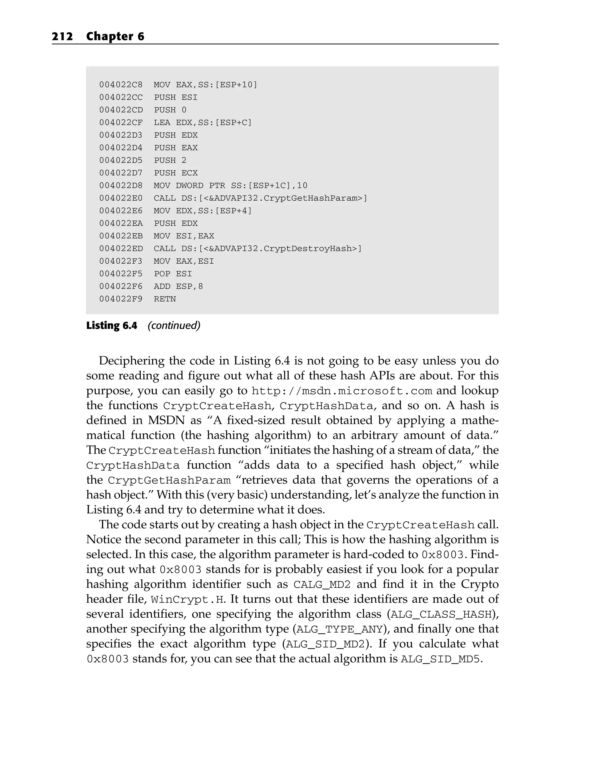 004022C8 MOV EAX,SS:[ESP+10]
004022CC PUSH ESI
004022CD PUSH 0
004022CF LEA EDX,SS:[ESP+C]
004022D3 PUSH EDX
004022D4 PUSH EAX
004022D5 PUSH 2
004022D7 PUSH ECX
004022D8 MOV DWORD PTR SS:[ESP+1C],10
004022E0 CALL DS:[<&ADVAPI32.CryptGetHashParam>]
004022E6 MOV EDX,SS:[ESP+4]
004022EA PUSH EDX
004022EB MOV ESI,EAX
004022ED CALL DS:[<&ADVAPI32.CryptDestroyHash>]
004022F3 MOV EAX,ESI
004022F5 POP ESI
004022F6 ADD ESP,8
004022F9 RETN
Listing 6.4 (continued)
Deciphering the code in Listing 6.4 is not going to be easy unless you do
some reading and figure out what all of these hash APIs are about. For this
purpose, you can easily go to http://msdn.microsoft.com and lookup
the functions CryptCreateHash, CryptHashData, and so on. A hash is
defined in MSDN as “A fixed-sized result obtained by applying a mathe-
matical function (the hashing algorithm) to an arbitrary amount of data.”
The CryptCreateHash function “initiates the hashing of a stream of data,” the
CryptHashData function “adds data to a specified hash object,” while
the CryptGetHashParam “retrieves data that governs the operations of a
hash object.” With this (very basic) understanding, let’s analyze the function in
Listing 6.4 and try to determine what it does.
The code starts out by creating a hash object in the CryptCreateHash call.
Notice the second parameter in this call; This is how the hashing algorithm is
selected. In this case, the algorithm parameter is hard-coded to 0x8003. Find-
ing out what 0x8003 stands for is probably easiest if you look for a popular
hashing algorithm identifier such as CALG_MD2 and find it in the Crypto
header file, WinCrypt.H. It turns out that these identifiers are made out of
several identifiers, one specifying the algorithm class (ALG_CLASS_HASH),
another specifying the algorithm type (ALG_TYPE_ANY), and finally one that
specifies the exact algorithm type (ALG_SID_MD2). If you calculate what
0x8003 stands for, you can see that the actual algorithm is ALG_SID_MD5.
212 Chapter 6
 